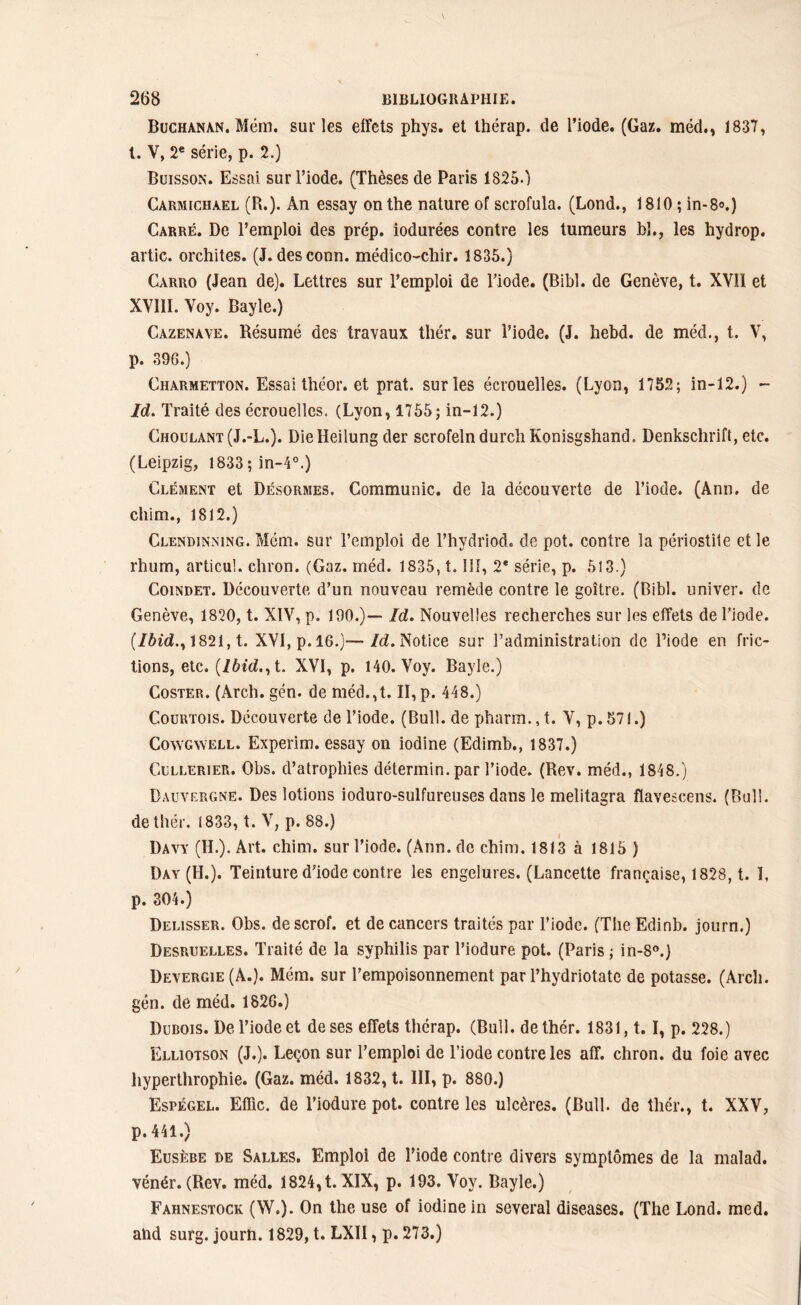 Buchanan. Mém. sur les elFcts phys. et thérap. de l’iode. (Gaz. méd., 1837, t. V, 2e série, p. 2.) Buisson. Essai sur l’iode. (Thèses de Paris 1825.) Carmichàel (R.). An essay on the nature of scrofula. (Lond., 1810; in-8®.) Carré. De l’emploi des prép. iodurées contre les tumeurs bl., les hydrop. artic. orchites. (J. desconn. médico-chir. 1835.) Carro (Jean de). Lettres sur l’emploi de l’iode. (Bibl. de Genève, t. XVII et XVIII. Voy. Bayle.) Cazenave. Résumé des travaux thér. sur l’iode. (J. hebd. de méd., t. V, p. 39G.) Charmetton. Essai théor. et prat. sur les écrouelles. (Lyon, 1752; in-12.) - Id. Traité des écrouelles. (Lyon, 1755; in-12.) Choulant(J.-L.). Dielieilung der scrofelndurchKonisgshand. Denkschrift, etc. (Leipzig, 1833;in-4°.) Clément et Désormes. Communie, de la découverte de l’iode. (Ann. de chim., 1812.) Clendinning. Mém. sur l’emploi de l’hydriod* de pot. contre la périostite et le rhum, articul. chron. (Gaz. méd. 1835, t. lif, 2e série, p. 513.) Coindet. Découverte d’un nouveau remède contre le goitre. (Bibl. univer. de Genève, 1820, t. XIV, p. 190.)— Id. Nouvelles recherches sur les effets de l’iode. (Ibid.y 1821, t. XVI, p.16.)—Id. Notice sur l’administration de Diode en fric- tions, etc. (Ibid., t. XVI, p. 140. Voy. Bayle.) Coster. (Arch. gén. de méd.,t. II, p. 448.) Courtois. Découverte de l’iode. (Bull, de pharm.,t. V, p.571.) Cowgwell. Experim. essay on iodine (Edimb., 1837.) Cullerier. Obs. d’atrophies détermin. par l’iode. (Rev. méd., 1848.) Dauvergne. Des lotions ioduro-sulfureuses dans le melitagra flavescens. (Bull, de thér. 1833, t. V, p. 88.) Davy (H.). Art. chim. sur l’iode. (Ann. de chim. 1813 à 1815 ) Day (H.). Teinture d’iode contre les engelures. (Lancette française, 1828, t. I, p. 304.) Delisser. Obs. descrof. et de cancers traités par l’iode. (The Edinb. journ.) Desruelles. Traité de la syphilis par l’iodure pot. (Paris ; in-8°.) Devergie (A.). Mém. sur l’empoisonnement par l’hydriotate de potasse. (Arch. gén. de méd. 1826.) Dubois. De l’iode et de ses effets thérap. (Bull, de thér. 1831,1.1, p. 228.) Elliotson (J.). Leçon sur l’emploi de l’iode contre les aff. chron. du foie avec hyperthrophie. (Gaz. méd. 1832, t. III, p. 880.) Espégel. Effic. de l’iodure pot. contre les ulcères. (Bull, de thér., t. XXV, p. 441.) Eusèbe de Salles. Emploi de l’iode contre divers symptômes de la malad. vénér. (Rev. méd. 1824,t. XIX, p. 193. Voy. Bayle.) Fahnestock (W.). On the use of iodine in several diseases. (The Lond. med. alid surg. journ. 1829, t. LXII, p. 273.)