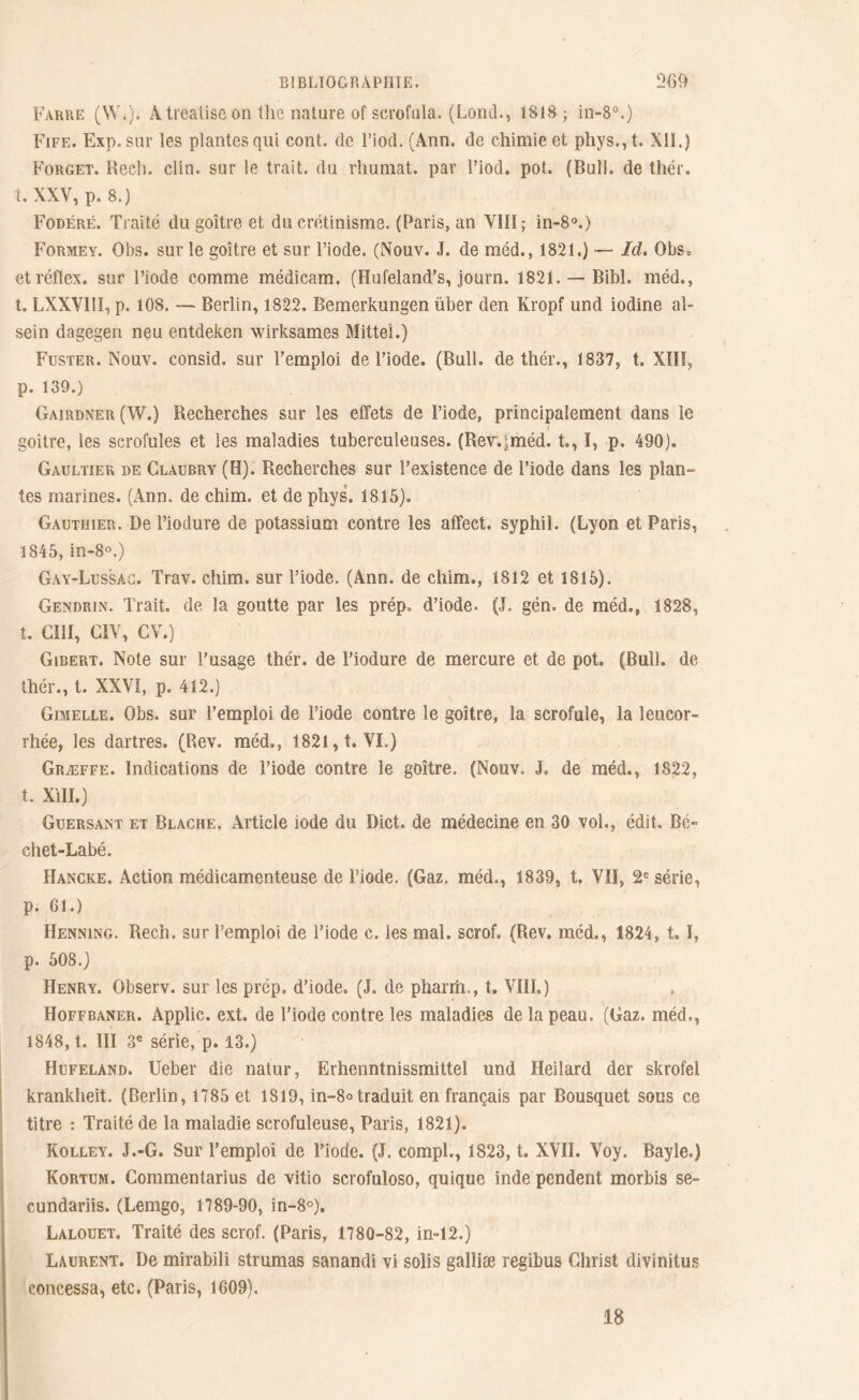 Farre (W.). A trealisc on the nature of scrofula. (Lond., 1818; in-8°.) Fife. Exp.sur les plantes qui cont. de l’iocl. (Ann. de chimie et phys.,t. XII.) Forget. Rech. clin, sur le trait, du rhuniat. par l’iod. pot. (Bull, de thér. t. XXV, p. 8.) Fodéré. Traité du goitre et du crétinisme. (Paris, an VIII; in-8°.) Formey. Obs. sur le goitre et sur l’iode. (Nouv. J. de méd., 1821.) — Id. Obs= etréflex. sur l’iode comme médicam. (Hufeland’s, journ. 1821. — Bibl. méd., t. LXXV11Ï, p. 108. — Berlin, 1822. Bemerkungen über den Kropf und iodine al- sein dagegen neu entdeken wirksames Mitteî.) Fuster. Nouv. consid. sur l’emploi de l’iode. (Bull, de thér., 1837, t. XIII, p. 139.) Gairdxer (W.) Recherches sur les effets de l’iode, principalement dans le i goitre, les scrofules et les maladies tuberculeuses. (Rev.jméd. t,, I, p. 490). Gaultier de Claubry (H). Recherches sur l’existence de l’iode dans les plan- tes marines. (Ann. de chim. et de phys. 1815). Gauthier. De l’iodure de potassium contre les affect, syphil. (Lyon et Paris, 1845, in-8°.) Gay-Lussac. Trav. chim. sur l’iode. (Ann. de chim., 1812 et 1815). Gendrin. Trait, de la goutte par les prép. d’iode. (J. gén. de méd., 1828, t. GUI, CIV, CV.) Gibert. Note sur l'usage thér. de l’iodure de mercure et de pot. (Bull, de thér., t. XXVI, p. 412.) Gimelle. Obs. sur l’emploi de l’iode contre le goitre, la scrofule, la leucor- rhée, les dartres. (Rev. méd., 1821, t. VI.) Græffe. Indications de l’iode contre le goitre. (Nouv. J. de méd., 1822, t. Xill.) Guersant et Blache. Article iode du Dict. de médecine en 30 vol., édit. Bé- chet-Labé. IIancke. Action médicamenteuse de l’iode. (Gaz. méd., 1839, t. Vil, 2e série, p. 61.) Henning. Rech. sur l’emploi de l’iode c. les mal. scrof. (Rev. méd., 1824, 1. 1, p. 508.) Henry. Observ. sur les prép, d’iode. (J. de pharm., t. VIII.) Hoffbaner. Applic. ext. de l’iode contre les maladies de la peau. (Gaz. méd., 1848, t. III 3e série, p. 13.) Hufeland. Ueber die nalur, Erhenntnissmittel und Heilard der skrofel kranldieit. (Berlin, 1785 et 1819, in-8«traduit en français par Bousquet sous ce titre : Traité de la maladie scrofuleuse, Paris, 1821). Kolley. J.-G. Sur l’emploi de l’iode. (J. compl., 1823, t. XVII. Voy. Bayle.) Kortum. Commentarius de vitio scrofuloso, quique inde pendent morbis se- cundariis. (Lemgo, 1789-90, in-8°). Lalouet. Traité des scrof. (Paris, 1780-82, in=12.) Laurent. De mirabili strumas sanandi vi solis galliæ regibus Christ divinitus concessa, etc. (Paris, 1609). 18