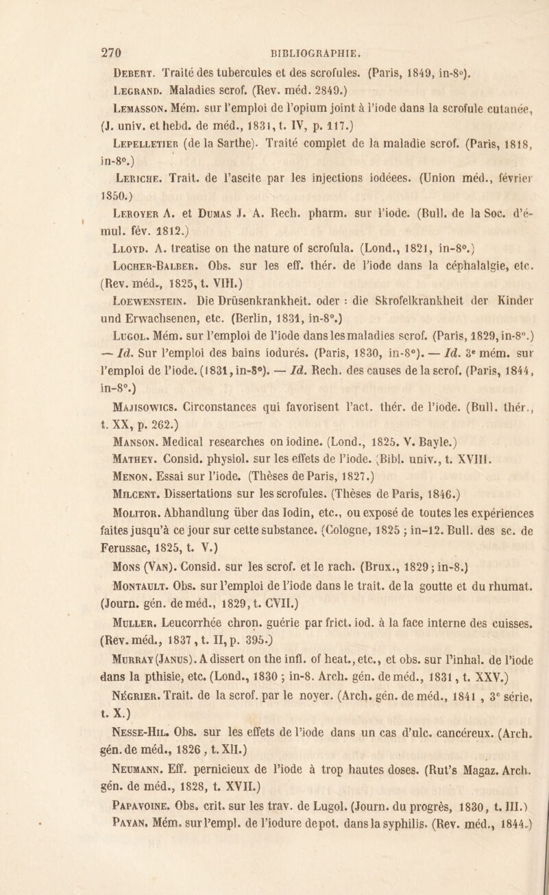 Debert. Traité des tubercules et des scrofules. (Paris, 1849, in-8°). Legrand. Maladies scrof. (Rev. méd. 2849.) Lemasson. Mém. sur l’emploi de l’opium joint à i’iode dans la scrofule cutanée, (J. univ. ethebd. de méd., 1831, t. IV, p. 117.) Lepelletier (delà Sarthe). Traité complet de la maladie scrof. (Paris, 1818, in-8°.) Leriche. Trait, de l’ascite par les injections iodéees. (Union méd., février 1850.) Lf.royer A. et Dumas J. A. Rech. pharm. sur l’iode. (Bull, de la Soc. d’é~ mul. fév. 1812.) Lloyd. A. treatise on the nature of scrofula. (Lond., 1821, in-8°.) Locher-Balber. Obs. sur les eff. thér. de l’iode dans la céphalalgie, etc. (Rev. méd., 1825, t. VIII.) Loewenstein. Die Drüsenkrankheit. oder : die Skrofelkrankheit der Kinder und Erwachsenen, etc. (Berlin, 1831, in-8°.) Lugol. Mém. sur l’emploi de l’iode dans les maladies scrof. (Paris, 1829, in-8°.) — Id. Sur l’emploi des bains iodurés. (Paris, 1830, in*8°). — Id. 3e mém. sur l’emploi de l’iode. (1831, in-S°). — Id. Rech. des causes de la scrof. (Paris, 1844, in-8°.) Majisowics. Circonstances qui favorisent l’act. thér. de l’iode. (Bull, thér., t. XX, p. 262.) Manson. Medical researches oniodine. (Lond., 1826. V. Bayle.) Mathey. Consid. physiol. sur les effets de l’iode. 'Bibl. univ., t. XVIII. Menon. Essai sur l’iode. (Thèses de Paris, 1827.) Milcent. Dissertations sur les scrofules. (Thèses de Paris, 1846.) Molitor. Abhandlung über das lodin, etc., ou exposé de toutes les expériences faites jusqu’à ce jour sur cette substance. (Cologne, 1825 ; in-12. Bull, des sc. de Ferussac, 1825, t. V.) Mons (Van). Consid. sur les scrof. et le rach. (Brux., 1829 ; in-8.) Montault. Obs. sur l’emploi de l’iode dans le trait, de la goutte et du rhumat. (Journ. gén. de méd., 1829, t. CVII.) Muller. Leucorrhée chron. guérie par frict. iod. à la face interne des cuisses. (Rev. méd., 1837 , t. II, p. 395.) Murray (Janus). A dissert on the infl. of beat., etc., et obs. sur l’inhal. de l’iode dans la pthisie, etc. (Lond., 1830 ; in-8. Arch. gén. de méd., 1831, t. XXV.) Négrier. Trait, de la scrof. par le noyer. (Arch. gén. de méd., 1841 , 3e série, t. X.) Nesse-Hil. Obs. sur les effets de l’iode dans un cas d’ulc. cancéreux. (Arch. gén. de méd., 1826, t. XII.) Neumann. Eff. pernicieux de l’iode à trop hautes doses. (Rut’s Magaz. Arch. gén. de méd., 1828, t. XVII.) Papavoine. Obs. crit. sur les trav. de Lugol. (Journ. du progrès, 1830, t. III.) Payan. Mém, surl’empl. de l’iodure depot, dans la syphilis. (Rev. méd., 1844.)