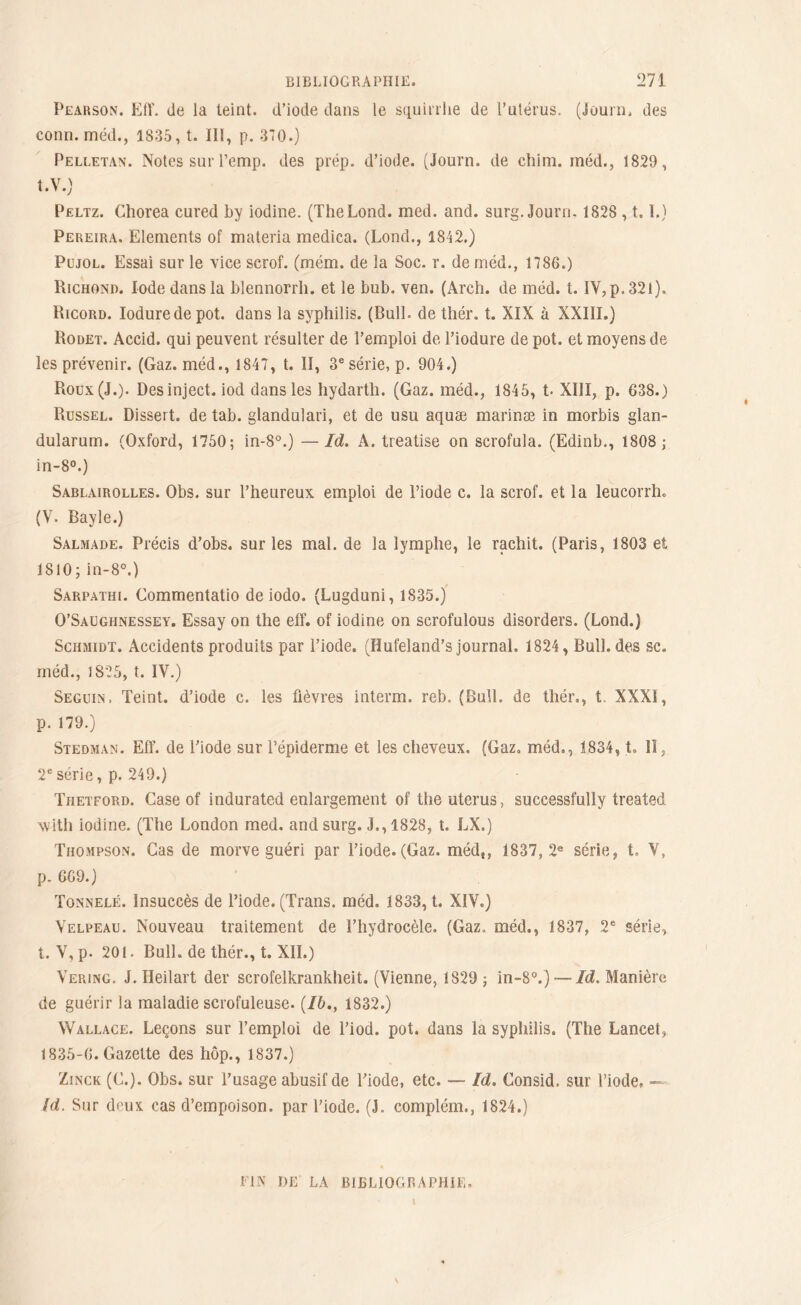 Pearson. Eff. de la teint, d’iode dans le squirrhe de l’utérus. (Journ, des conn. méd., 1835, t. III, p. 370.) Pelletan. Notes sur l’emp. des prép. d’iode. (Journ. de chim. inéd., 1829, t.V.) Peltz. Chorea cured by iodine. (TheLond. med. and. surg. Journ. 1828,1.1.) Pereira. Eléments of materia medica. (Lond., 1842.) Pujol. Essai sur le vice scrof. (mém. de la Soc. r. de méd., 1786.) Richond. Iode dans la bîennorrh. et le bub. ven. (Arch. de méd. t. IV, p. 321). Ricord. Ioduredepot. dans la syphilis. (BulL de thér. t. XIX à XXIII.) Rodet. Accid. qui peuvent résulter de l’emploi de l’iodure de pot. et moyens de les prévenir. (Gaz. méd., 1847, t. II, 3e série, p. 904.) Roux (J.). Desinject. iod dans les hydarth. (Gaz. méd., 1845, t. XIII, p. 638.) Russel. Dissert, de tab. glandulari, et de usu aquæ marinæ in morbis glan- dularum. (Oxford, 1750; in-8°.) —Id. A. treatise on scrofula. (Edinb., 1808; in-8°.) Sablairolles. Obs. sur l’heureux emploi de l’iode c. la scrof. et la leucorrh. (V. Bayle.) Salmade. Précis d’obs. sur les mal. de la lymphe, le rachit. (Paris, 1803 et 1810; in-8°.) Sarpathi. Commentatio de iodo. (Lugduni, 1835.) O’Saughnessey. Essay on the elf. of iodine on scrofulous disorders. (Lond.) Schmidt. Accidents produits par l’iode. (Iîufeland’s journal. 1824, Bull, des sc. méd., 1825, t. IV.) Seguin. Teint, d’iode c. les fièvres interm. reb. (Bull, de thér., t. XXXI, p. 179.) Stedman. EfF. de l’iode sur l’épiderme et les cheveux. (Gaz. méd., 1834, t, lî, 2e série, p. 249.) Thetford. Case of indurated enlargement of the utérus, successfully treated with iodine. (The London med. and surg. J., 1828, t. LX.) Thompson. Cas de morve guéri par l’iode. (Gaz. méd,, 1837,2e série, t. V, p. 669.) Tonnelé. Insuccès de l’iode. (Trans. méd. 1833, t. XIV.) Velpeau. Nouveau traitement de l’hydrocèle. (Gaz. méd., 1837, 2e série, t. V, p. 201. Bull, de thér., t. XII.) Vering. J. Heilart der scrofelkrankheit. (Vienne, 1829 ; in-8°.) — Id. Manière de guérir la maladie scrofuleuse. (/&., 1832.) Wallace. Leçons sur l’emploi de l’iod. pot. dans la syphilis. (The Lancet, 1835-6. Gazette des hôp., 1837.) Zinck (C.). Obs. sur l’usage abusif de l’iode, etc. — Id. Consid. sur l’iode, — fd. Sur deux cas d’empoison. par l’iode. (J. complém., 1824.) PIN DE LA BIBLIOGRAPHIE,