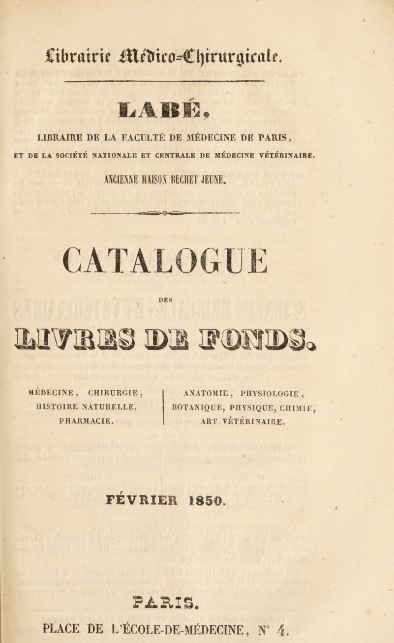 Cibroirif ittcî»iro=€l)trur0iralf. ïiABE, LIBRAIRE DE LA FACULTÉ DE MÉDECINE DE PARIS, ET DE LA SOCIÉTÉ NATIONALE ET CENTRALE DE MÉDECINE VÉTÉRINAIRE. ANCIENNE MAISON BECIIET JEUNE. DES f MÉDECINE, CHIRURGIE, HISTOIRE NATURELLE, PHARMACIE. ANATOMIE , PHYSIOLOGIE , BOTANIQUE, PHYSIQUE, CHIMIE, ART VÉTÉRINAIRE. FÉVRIER ISS©. PARIS.