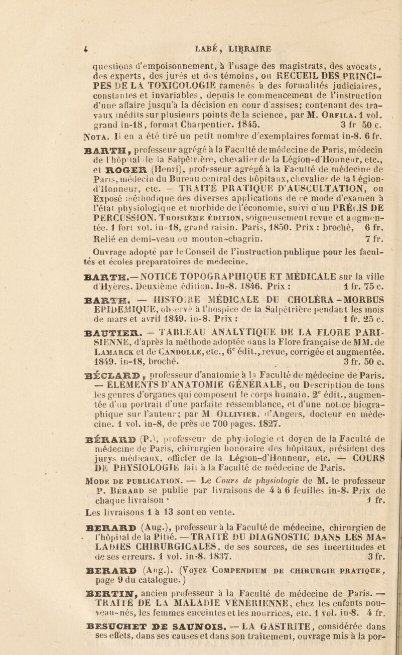 questions d'empoisonnement, U l’usage des magistrats, des avocats, des experts, des jurés et des témoins, ou RECUEIL DES PRINCI- PES DE L4 TOXICOLOGIE ramenés a des formalités judiciaires, constantes et invariables, depuis le commencement de l'instruction d’une affaire jusqu’à la décision en cour d'assises; contenant des tra- vaux inédilssur plusieurs points delà science, parM. Orfila.1 voL grand in-18, format Charpentier. 18-45. 3 fr 50 c. Nota. Ii en a été tiré un petit nombre d'exemplaires format in-8. 6 fr. BARTH f professeur agrégé a la Faculté demédecine de Paris, médecin de I hôp ial le Sa Salpêirsère, chevalier de la Légion-d’Honneur, etc., et B-OCS-EB. (Henri), professeur agrégé à la Faculté de médecine de Pans, médecin du Bureau central des hôpitaux, chevalier de fa 1 égion- d’Honneur, etc. - TRAITÉ PRATIQUE D’AUSCULTATION, ou Exposé méthodique des diverses applications de ce mode d’examen à l’élai physiologique et morbide de l’économie, suivi u'uu PRÉCIS J)E PERCUSSION. Troisième édition, soigneusement revue et augmen- tée. 1 fort vol. in-18, grand raisin. Paris, 1850. Prix : broché, 6 fr. Relié en demi-veau ou mouton-chagrin. 7 fr. Ouvrage adopté par le Conseil de l'instruction publique pour les facul- tés et écoles préparatoires de médecine. BARTH.— NOTICE TOPOGRAPHIQUE ET MÉDICALE sur la ville d’Hyères. Deuxième édition. In-S. 1846. Prix : 1 fr. 75 c. BARTH. — HISTOIRE MÉDICALE DU CHOLÉRA-MORBUS EPIDEMIQUE, observé a l’hospice de la Salpétrière pendant les mois de mars et avril 1849. in-8. Prix : 1 fr. 25 c. BAUTIUR. - TABLEAU ANALYTIQUE DE LA FLORE PARI- SIENNE, d’après la méthode adoptée dans la Flore française de MM. de Lamarck et de Candolle, etc., 6e édit., revue, corrigée et augmentée. 1849. in-18, broché. 3 fr. 50 c. BÉCLARD , professeur d’anatomie a la Faculté de médecine de Paris. — ÉLÉMENTS D’ANATOMIE GÉNÉRALE, ou Description de tous les genres d’organes qui composent le corps humain. 2e édit., augmen- tée d’un portrait d’une parfaite ressemblance, et d’une notice biogra- phique sur l’auteur; par M. Olliyier, d’Angers, docteur en méde- cine. 1 vol. in-8, de près üe 700 pages. 1827. 12RAÜB (PC, professeur de physiologie et doyen de la Faculté de médecine de Paris, chirurgien honoraire des hôpitaux, président des jurys médicaux, officier de la Légion-d’Honneur, etc. — COURS 3)Ë PHYSIOLOGIE fait à la Faculté de médecine de Paris. Mode de publication. — Le Cours de physiologie de M. le professeur p. Bkrard se publie par livraisons de 4 à 6 feuilles in-8. Prix de chaque livraison • 1 fr. Les livraisons 1 à 13 sont en vente. BERARD (Aug.), professeur à la Faculté de médecine, chirurgien de l'hôpital de la Pitié.—TRAITÉ DU DIAGNOSTIC DANS LES MA- LADIES CHIRURGICALES, de ses sources, de ses incertitudes et de ses erreurs. 1 vol. in-8. 1837. 3 fr. 2ERARB (Aug.). (Voyez Compendium de chirurgie pratique, page 9 du catalogue. ) BERTIN, ancien professeur a la Faculté de médecine de Paris. — TRAMÉ DE LA MALADIE VÉNÉRIENNE, chez les enfants nou- veau-nés, les femmes enceinteset les nourrices, etc. 1 vol. in-8. 4 fr. BESÜCHET DE SAÏ7MOIS. — LA GASTRITE, considérée dans ses effets, dans ses causes et dans son traitement, ouvrage mis à ia por-