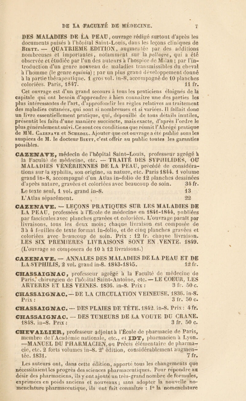 DES MALADIES DE LA PEAU, ouvrage rédigé surtout d’après les documents puisés à l’hôpital Saint-Louis, dans les leçons cliniques de Biett. — QUATRIEME EDITION, augmentée par des additions nombreuses et importantes, notamment sur la pellagre, qui a été observée et étudiée par l’un des auteurs a l’hospice de Milan ; par l’in- troduction d’un genre nouveau de maladies transmissibles du cheval h l’homme (le genre equinia) ; par un plus grand développement donné à la partie thérapeutique. 1 gros vol. in-8, accompagné de 10 planches coloriées. Paris, 1847. 11 fr. Cet ouvrage est d’un grand secours à tous les praticiens éloignés de la capitale qui ont besoin d'apprendre à bien connaître une des parties les plus intéressantes de l’art, d’approfondir les règles relatives au traitement des maladies cutanées, qui sont si nombreuses et si variées. Il fallait donc un livre essentiellement pratique, qui, dépouillé de tous détails inutiles, présentât les faits d'une manière succincte, mais exacte, d’après l’ordre le plus généralement suivi. Ce sont ces conditions que réunit l’Abrégé pratique de MM. Cazenave et Schedel. Ajouter que cet ouvrage a été publié sous les auspices de M. le docteur Biett, c’est offrir au public toutes les garanties possibles. CAZENAVE, médecin de l’hôpital Saint-Louis, professeur agrégé h la Faculté de médecine, etc. — TRAITÉ DES SYPHILÎDES, OU MALADIES VÉNÉRIENNES DE LA PEAU, précédé de considéra- tions sur la syphilis, son origine, sa nature, etc. Paris 1844. 1 volume grand in-8, accompagné d’un Atlas in-folio de 12 planches dessinées d’après nature, gravées et coloriées avec beaucoup de soin. 34 fr. Le texte seul, 1 vol. grand in-8. 13 L’Atlas séparément. 22 CAZENAVE. — LEÇONS PRATIQUES SUR LES MALADIES DE LA PEAU, professées à l’Ecole de médecine en 1841-1844, publiées par fascicules avec planches gravées et coloriées. L’ouvrage paraît par livraisons, tous les deux mois; chaque livraison est composée de 3 a 4 feuilles de texte format in-folio, et de cinq planches gravées et coloriées avec beaucoup de soin. Prix : 12 fr. chaque livraison. LES SIX PREMIERES LIVRAISONS SONT EN VENTE. 1849. (L’ouvrage se composera de 10 a 12 livraisons.) CAZENAVE. — ANNALES DES MALADIES DE LA PEAU ET DE LA SYPHILIS, 2 vol. grand in-8. 1843-1815. 12 fr. CHASSAIGNAC, professeur agrégé à la Faculté de médecine de Paris,’ chirurgien de l’hôpital Saint-Antoine, etc. — LE COEUR, LES ARTERES ET LES VEINES. 1836. in-8. Prix : 3 fr. 50 c. CHASSAIGNAC.— DE LA CIRCULATION VEINEUSE. 1836. in-8. Prix : 3 fr. 50 c. CHASSAIGNAC. — DES PLAIES DE TÊTE. 1842. in-8. Prix : 4fr. CHASSAIGNAC. — DES TUMEURS DE LA VOUTE DU CRANE. 1848. in-8. Prix : 3 fr. 50 c. GHEVilUER, professeur adjoint à l’École de pharmacie de Paris., membre de l’Académie nationale, etc., et I2>T, pharmacien a Lyon. —MANUEL DU PHARMACIEN, ou Précis élémentaire de pharma- cie, etc. 2 forts volumes in-8. 2e édition, considérablement augmen- tée. 1831. 7 fr. Les auteurs ont, dans cette édition, apporté tous les changements que nécessitaient les progrès des sciences pharmaceutiques. Pour répondre au désir des pharmaciens, ils y ont ajouté un très-grand nombre de formules, exprimées en poids anciens et nouveaux ; sans adopter la nouvelle no- menclature pharmaceutique, ils ont fait connaître : 1° la nomenclature