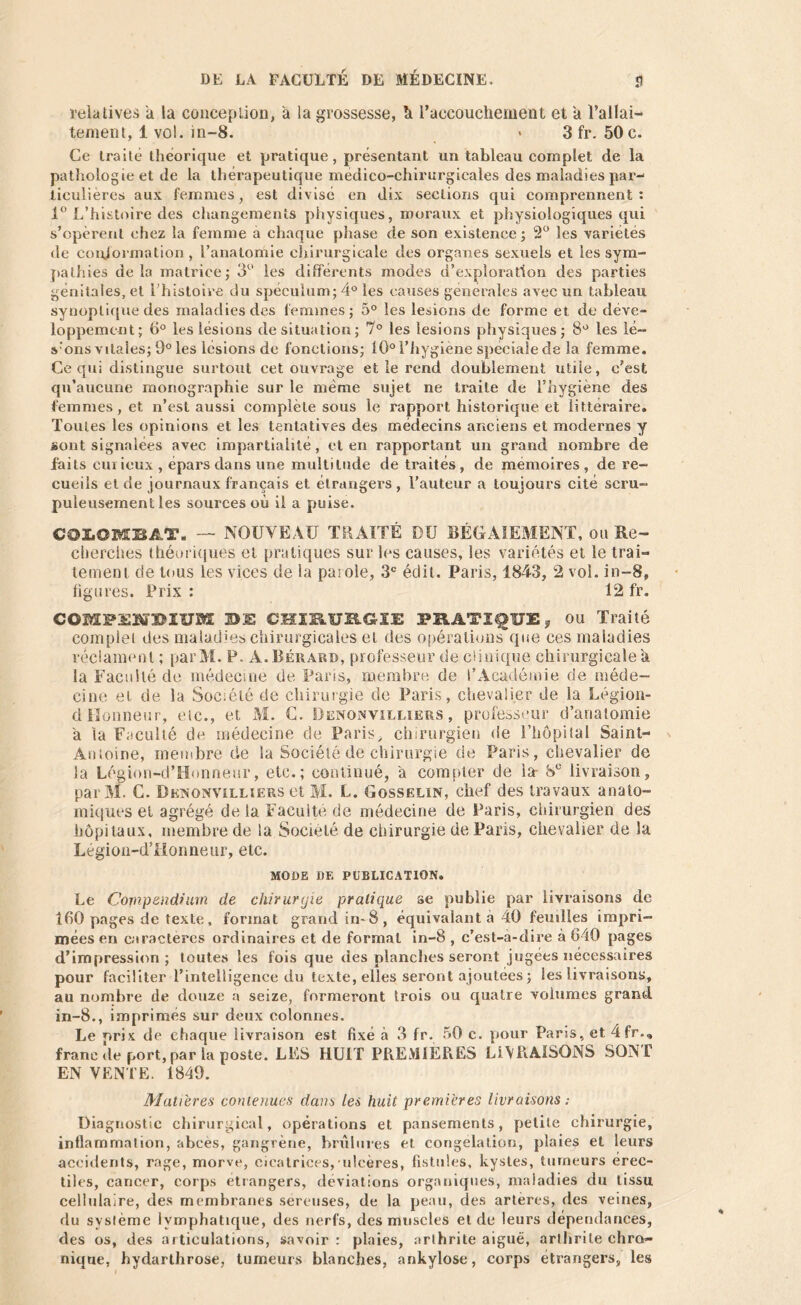 relatives a la conception, a la grossesse, à l'accouchement et a l’allai- tement, 1 vol. in-8. < 3 fr. 50 c. Ce traité théorique et pratique, présentant un tableau complet de la pathologie et de la thérapeutique medico-chirurgicales des maladies par- ticulières aux femmes, est divisé en dix sections qui comprennent: 1° L’histoire des changements physiques, moraux et physiologiques qui s’opèrent chez la femme a chaque phase de son existence; 2° les variétés de conformation, l’anatomie chirurgicale des organes sexuels et les sym- pathies de la matrice; 3° les différents modes d’exploration des parties génitales, et l'histoire du spéculum; 4° les causes generales avec un tableau synoptique des maladies des femmes; 5° les lésions de forme et. de déve- loppement; (1° les lésions de situation; 7° les lésions physiques; 8° les le- vons vitales; 9° les lésions de fonctions; 10° l’hygiène spéciale de la femme. Ce qui distingue surtout cet ouvrage et le rend doublement utile, c’est qu’aucune monographie sur le même sujet ne traite de l’hygiène des femmes, et n’est aussi complète sous le rapport historique et littéraire. Toutes les opinions et les tentatives des médecins anciens et modernes y sont signalées avec impartialité, et en rapportant un grand nombre de faits curieux, épars dans une multitude de traités, de mémoires, de re- cueils et de journaux français et étrangers, l’auteur a toujours cité scru- puleusement les sources où il a puise. CQIiOBEBAT. — NOUVEAU T II ATT É DU BÉGAIEMENT, ou Re- cherches théoriques et pratiques sur les causes, les variétés et le trai- tement de tous les vices de la parole, 3e édit. Paris, 1843, 2 vol. in-8, figures. Prix : 12 fr. COMFS^BIIJM BIS CHIRURGIE PRATIQUE y ou Traité complet des maladif chirurgicales et des opérations que ces maladies réclament ; parM. P. À. Béraud, professeur de clinique chirurgicale a la Faculté de médecine de Paris, membre de l’Académie de méde- cine et de la Société de chirurgie de Paris, chevalier de la Légion- d Honneur, elc., et M. C. Denonvilliers , professeur d’anatomie a la Faculté de médecine de Paris, chirurgien de l’hôpital Saint- Antoine, membre de la Société de chirurgie de Paris, chevalier de la Légion-d’Honneur, etc.; continué, a compter de la- 8e livraison, parAI. G. Denonvilliers et M. L. Gosselin, chef des travaux anato- miques et agrégé de la Faculté de médecine de Paris, chirurgien des hôpitaux, membre de la Société de chirurgie de Paris, chevalier de la Légion-dTlonneur, etc. MODE DE PUBLICATION. Le Compendium de chirurgie pratique se publie par livraisons de 160 pages de texte , format grand in-8, équivalant à 40 feuilles impri- mées en caractères ordinaires et de formai in-8 , c’est-à-dire à 640 pages d’impression; toutes les fois que des planches seront jugées nécessaires pour faciliter l’intelligence du texte, elles seront ajoutées ; les livraisons, au nombre île douze a seize, formeront trois ou quatre volumes grand in-8., imprimés sur deux colonnes. Le nrix de chaque livraison est fixé à 3 fr. 50 c. pour Paris, et, 4fr.„ franc de port, par la poste. LES HUIT PREMIERES LIVRAISONS SONT EN VENTE. 1849. Matières contenues dans les huit premières livraisons : Diagnostic chirurgical, opérations et pansements, petite chirurgie, inflammation, abcès, gangrène, brûlures et congélation, plaies et leurs accidents, rage, morve, cicatrices,'ulcères, fistules, kystes, tumeurs érec- tiles, cancer, corps etrangers, déviations organiques, maladies du tissu cellulaire, des membranes séreuses, de la peau, des arteres, des veines, du système lymphatique, des nerfs, des muscles eide leurs dépendances, des os, des articulations, savoir: plaies, arthrite aiguë, arthrite chro- nique, hydarthrose, tumeurs blanches, ankylosé, corps étrangers, les