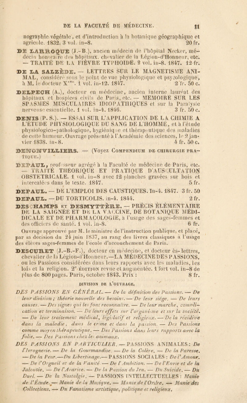 nographie végétale, et d’introduction a la botanique géographique et agricole. 1832. 3 vol. in-8. 20fr. DS5 (J.-B.), ancien médecin de l’hôpital Nocher, mé- decin honoraire des hôpitaux, chevalier de la Légion-d’flonneur, etc, — TRAITÉ DE LA FIÈVRE TYPHOÏDE. 2 vol. in-8. 1847. 12 fr. DE LA SAIiZÈBE. — LETTRES SUR LE MAGNETISME ANI- MAL, considéré sous le point de vue physiologique et psycologique, à M. le docteur X***. i vol. in-12. 1847. 2'f'r. 50 c. DEX.PPOH (A.), docteur en médecine, ancien interne lauréat des hôpitaux et hospices civils de Paris, etc. — MEMOIRE SUR LES SPASMES MUSCULAIRES IDIOPATHIQUES et sur la Paralysie nerveuse essentielle. 1 vol. in-4.1846. 3 fr. 50 c. DENIS (P. S.). — ESSAI SUR L’APPLICATION DE LA CHIMIE A L’ÉTUDE PHYSIOLOGIQUE DU SANG DE L’HOMME, et à l’étude physiologico-pathologique, hygiénique et thérapeutique des maladies de cotte humeur. Ouvrage présenté à l’Académie des sciences, le 2 jam vier 1838. in-8. 4 fr. 50c. DESTOSrviUISRS. — (Voyez Compendium de chirurgie pra- llQÜE.) 35EFAUIi? professeur agrégé a la Faculté de médecine de Paris, etc. —• TRAITÉ THEORIQUE ET PRATIQUE D’AUSCULTATION OBSTETRICALE. 1 vol. in-8 avec 12 planches gravées sur bois et intercalées dans le texte. 1847. Sfr. DEP AUI.. — DE L’EMPLOI DES CAUSTIQUES. In-4.1847. 3 fr. 50 DEFAIT!.. — DU TORTICOLIS, in-4. 1844. 2fr. DES CHAMPS et DESMYTTÈB.E. — PRÉCIS ÉLÉMENTAIRE DE LA SAIGNÉE ET DE LA VACCINE, DE BOTANIQUE MËDI- DICALE ET DE PHARMACOLOGIE, h l’usage des sages-femmes et des officiers de santé. 1 vol. in-8. 6 fr. Ouvrage approuvé par M. le ministre del’instruclion publique, et placé, par sa decision du 24 juin 1837, au rang des livres classiques à Fusage des élèves sages-femmes de l’école d’accouchement de Paris. DESCURUT (J.-B.-F.), docteur en médecine, et docteur ès- lettres, chevalier de la Légion-d’Honneur.—LA MÉDECINE DES PASSIONS, ou les Passions considérées dans leurs rapports avec les maladies, les lois et la religion. 2e édition revue et augmentée. 1 fort vol. in—8 de plus de 800 pages. Paris, octobre 1843. Prix : 8 fr. DIVISION DE l’ODVBAGE. DES PASSIONS EN GÉNÉRAL. — De la défin ition des Passions. — De leur division ; théorie nouvelle des besoins. — De leur siège. — De leurs causes. —Des signes qui les font reconnaître. — De leur marche, comnli— cation et terminaison„ — De leurs effets sur V'organisme et sur la société. — De leur traitement médical, législatif et religieux. — De la récidive dans la maladie, dans le crime et dans la passion. — Des Passions comme moyen thérapeutique. -— Des Passions dans leurs rapports avec la folie. — Des Passions chez les animaux. DES PASSIONS EN PARTICULIER, — PASSIONS ANIMALES: De T Ivrognerie.— De la Gourmandise. — De la Colère. — De la Paresse. — De la Peur. — Du Libertinage.— PASSIONS SOCIALES : De T Amour. — De T Orgueil et de la Vanité — De l’Ambition. — De V Envie et de la Jalousie. — De l'Avarice. —- De la Passion du Jeu. — Du Suicide. — Du Duel. — De la Nostalgie. — PASSIONS INTELLECTUELLES : Manie de T Étude. — Manie de la Musique. — Manie de l'Ordre. — Manie des Collections. — Du Fanatisme artistique, politique et religieux.