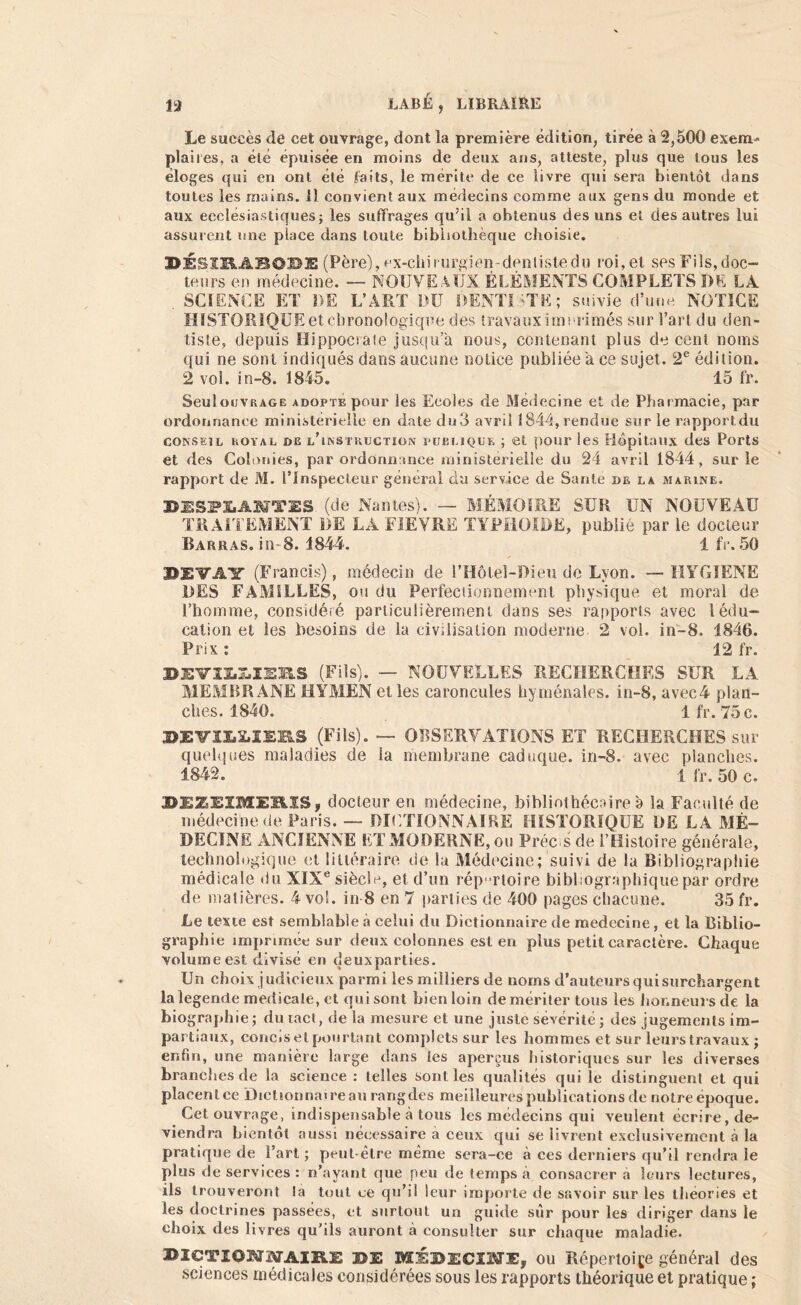 Le succès de cet ouvrage, dont la première édition, tirée à 2,500 exem* plaiies, a été épuisée en moins de deux ans, atteste, plus que tous les éloges qui en ont été laits, le mérité de ce livre qui sera bientôt dans toutes les mains. 11 convient aux médecins comme aux gens du monde et aux ecclésiastiques; les suffrages qu’il a obtenus des uns et des autres lui assurent une place dans toute bibliothèque choisie. DÉSXRABO'DE (Père), ex-cliirurgien~denlistedu roi. et ses Fils, doc- teurs en médecine. — NOUVEAUX ÉLÉMENTS COMPLETS DE LA . SCIENCE ET DE L’ART DU DENTISTE; suivie d’une NOTICE HISTORIQUE et chronologique des travaux imprimés sur l’art du den- tiste, depuis Hippocrate jusqu’à nous, contenant plus de cent noms qui ne sont indiqués dans aucune notice publiée a ce sujet. 2e édition. 2 vol. in-8. 1845. 15 fr. Seul ouvrage adopte pour les Ecoles de Médecine et de Pharmacie, par ordonnance ministérielle en date du3 avril 1844, rendue sur le rapportdu conseil royal de l’instruction publique ; et pour les Hôpitaux des Ports et des Colonies, par ordonnance ministerielle du 24 avril 1844, sur le rapport de M. l’Inspecteur général du service de Santé de la marine. BISPLAÜT2S (de Nantes). — MÉMOIRE SUR UN NOUVEAU TRAITEMENT DE LA FIEVRE TYPHOÏDE, publié par le docteur Barras, in-8. 1844. 1 fr. 50 JÏXîirAir (Francis), médecin de l’Hôlel-Dieu de Lyon. —HYGIENE DES FAMILLES, ou du Perfectionnement physique et moral de l’homme, considéré particulièrement dans ses rapports avec lédu- cation et les besoins de la civilisation moderne 2 vol. in-8. 1846. Prix : 12 fr. X>X:VIX.I.XX:HS (Fils). — NOUVELLES RECHERCHES SUR LA MEMBRANE HYMEN et les caroncules hyménales. in-8, avec4 plan- ches. 1840. 1 fr. 75 c. MVimEES (Fils). — OBSERVATIONS ET RECHERCHES sur quelques maladies de la membrane caduque, in-8. avec planches. 1842. 1 fr. 50 c. BEZEIMEBLIS, docteur en médecine, bibliothécaire a la Faculté de médecine de Paris. — DICTIONNAIRE HISTORIQUE DE LA MÉ- DECINE ANCIENNE ET MODERNE, ou Préc s de l’Histoire générale, technologique et littéraire de la Médecine; suivi de la Bibliographie médicale du XIXe siècle, et d’un rép ertoire bibliographique par ordre de matières. 4 vol. in-8 en 7 parties de 400 pages chacune. 35 fr. Le texte est semblable à celui du Dictionnaire de raedecine, et la Biblio- graphie imprimée sur deux colonnes est en plus petit caractère. Chaque volume est divisé en deuxparties. Un choix judicieux parmi les milliers de noms d’auteurs qui surchargent la legende medicale, et qui sont bien loin de mériter tous les honneurs de la biographie ; du met, de la mesure et une juste sévérité ; des jugements im- partiaux, concis et pourtant complets sur les hommes et sur leurs travaux ; enfin, une manière large dans les aperçus historiques sur les diverses branches de la science : telles sont les qualités qui le distinguent et qui placent ce Dictionnaire au rangdes meilleures publications de notre époque. Cet ouvrage, indispensable à tous les médecins qui veulent écrire, de- viendra bientôt aussi nécessaire à ceux qui se livrent exclusivement à la pratique de l’art ; peut-être même sera-ce à ces derniers qu’il rendra le plus de services : n’ayant que peu de temps à consacrer a leurs lectures, ils trouveront la tout ce qu’il leur importe de savoir sur les théories et les doctrines passées, et surtout un guide sur pour les diriger dans le choix des livres qu’ils auront à consulter sur chaque maladie. BICTIONATAIKE DE MÉDECINE, ou Répertoire général des sciences médicales considérées sous les rapports théorique et pratique ;