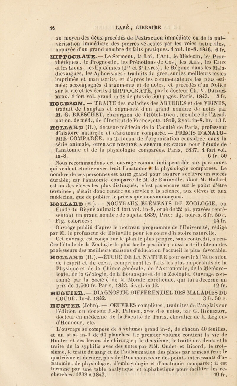 au moyen des deux procédés de l’extraction immédiate ou de ia pul- vérisation immédiate des pierres védcales par les voies naturelles, appuyée d’un grand nombre de faits pratiques, 1 vol. in-8.18'«6. 6 fr. HIPPOCRATE. — Le Serinent, la Loi, l’Art, le Médecin, les Pror- rhéliques, le Prognostic, les Prénotions de Cos, les Airs, les Eaux et les Lieux, les Epidémies (1er et 3e livres), le Régime dans les Mala- diesaïgues, les Aphorismes : traduits du grec, surles meilleurs textes imprimés et manuscrits, et d’après les commentateurs les plus esti- més; accompagnés d’arguments et dénotés, et précédés d’un Notice sur la vie et les écrits d’HIPPOCRATE, par le docteur Ch. V. Darem- berg. 1 fort vol. grand in-18 de plus de 500 pages. Paris, 1843. 4 fr. HOGBS6N. — TRAITE des maladies des ARTERES et des VEINES, traduit de l’anglais et augmenté d’un grand nombre de notes par M. G. BRESCHET, chirurgien de l’Hôtel-Dieu , membre de l’Acad. nation, de méd., de l’Institut de France, etc. 18l9, 2 vol. in-8.br. 13 f. MOIXÜfldP (H.), docteur»médecin de la Faculté de Paris, professeur d'histoire naturelle et d’anatomie comparée.— PRECIS D’ANATO- MIE COMPARÉE, ou Tableau de l’organisation ctnsidrée dans la série animale, ouvrage destiné a servir de guide pour l’étude de l’anatomie et de la physiologie comparées. Paris, 1837. 1 fort vol. in-8. ‘ 6 fr. 50 Nous recommandons cet ouvrage comme indispensable aux personnes qui veulent étudier avec fruit l'anatomie ét la physiologie comparées. Le nombre de ces personnes est assez grand pour assurer ace livre un succès durable; car l’anatomie comparée de M. de Blainville, dont M. Hollard est un des élèves les plus distingués, n’est pas encore sur le point d’étre terminée ; c’était donc rendre uu service à la science, aux élèves et aux médecins, que de publier le précis que nous annonçons. HQIiXiAILD (H.).— NOUVEAUX ÉLÉMENTS DE ZOOLOGIE, ou Etude du Règne animal: 1 fort vol. in -8, orné de 22 pl. gravées repré- sentant un grand nombre de sujets. 1839, Prix : fig. noires, 8 fr. 50 c. Fig. coloriées : 14 fr. Ouvrage publié d’après le nouveau programme de TUniversité, rédigé par M. le professeur de Blainville pour les cours d’histoire naturelle. Cet ouvrage est conçu sur le plan le plus propre, sans contredit, à ren- dre l’étude de la Zoologie le plus facile possible ; aussi a-t-il obtenu des professeurs des meilleurs maisons d’éducation l’accueil le plus favorable. H©I»2»AIÜ> (H.).—ÉTUDE DE LÀ NATURE pour servir a l’éducation de l’esprit et du cœur, comprenant les faits les plus importants de la Physique et de la Chimie générale, de l’Astronomie, de la Météoro- logie, de la Géologie, de la Botanique et de ia Zoologie. Ouvrage cou- ronné par la Société de la Morale chrétienne, qui lui a décerné un prix de 1,500 fr. Paris, 1843. 4 vol. in-12. 12 fr. HUGUIZR» — DIAGNOSTIC DIFFÉRENTIEL DES MALADIES DU COUDE. In-4. 1842. 3 fr. 50 c. H1JMTIE (John). —- OEUVRES complètes, traduites de l’anglais sur l’édition du docteur J.-F. Palmer, avec des notes, par G. Richelot, docteur en médecine de la Faculté de Paris, chevalier de la Légion- d’Honneur, etc. L’ouvrage se compose de 4 volumes grand in-8, de chacun 40 feuilles, et un atlas in-4 de 64 planches. Le premier volume contient la vie de Hunter et ses leçons de chirurgie; le deuxième, le traité des dents et le traité de la syphilis avec des notes par MM. Oudet et Ricorcl; ie troi- sième, le traite du sang et de l’inflammation des plaies par armes à feu ; le quatrième et dernier, plus de 40 mémoires sur des points intéressants d’a- natomie, de physiologie, d’embryologie et d’anatomie comparée; il est terminé par une table analytique et alphabétique pour faciliter les re- cherches. 1838 à 1843.  40 fr.