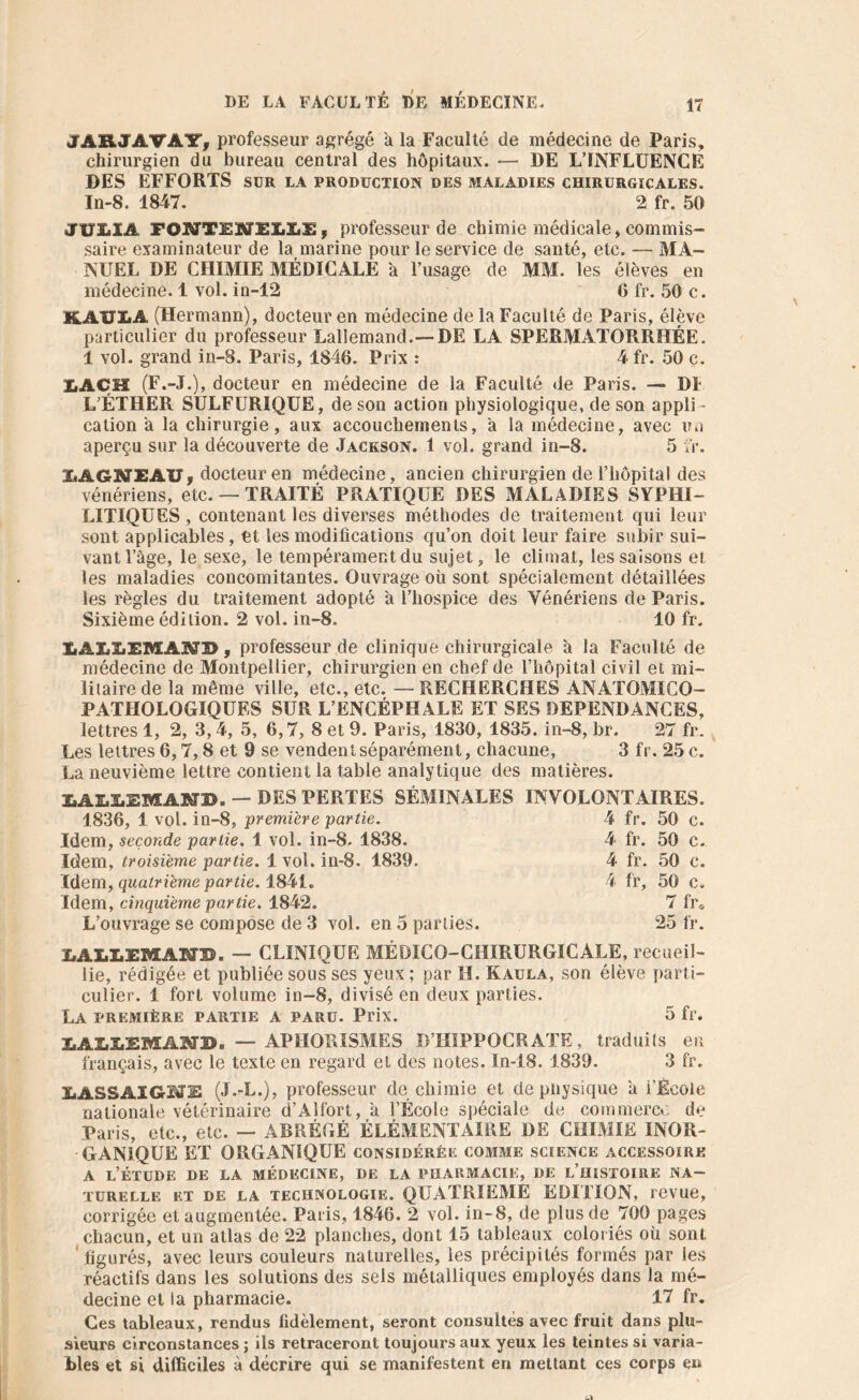 JARJAVA1T, professeur agrégé a la Faculté de médecine de Paris, chirurgien du bureau central des hôpitaux. — DE L’INFLUENCÉ DES EFFORTS sur la production des maladies chirurgicales. In-8. 1847. 2 fr. 50 JULIA FOMTEJXfJEI.I.3S, professeur de chimie médicale, commis- saire examinateur de la marine pour le service de santé, etc. — MA- NUEL DE CHIMIE MÉDICALE à l’usage de MM. les élèves en médecine. 1 vol. in-12 6 fr. 50 c. K.AILLA (Hermann), docteur en médecine de la Faculté de Paris, élève particulier du professeur Lallemand.—DE LA SPERMATORRHÉE. 1 vol. grand in-8. Paris, 1846. Prix : 4 fr. 50 c. IiAÇH (F.-J.), docteur en médecine de la Faculté de Paris. — DI L’ÉTHER SULFURIQUE, de son action physiologique, de son appli - cation a la chirurgie, aux accouchements, a la médecine, avec un aperçu sur la découverte de Jackson. 1 vol. grand in-8. 5 fr. MGNEÀU, docteur en médecine, ancien chirurgien de l’hôpital des vénériens, etc. — TRAITÉ PRATIQUE DES MALADIES SYPHI- LITIQUES , contenant les diverses méthodes de traitement qui leur sont applicables, et les modifications qu’on doit leur faire subir sui- vant l’âge, le sexe, le tempérament du sujet, le climat, les saisons et les maladies concomitantes. Ouvrage où sont spécialement détaillées les règles du traitement adopté a l’hospice des Vénériens de Paris. Sixième édition. 2 vol. in-8. 10 fr. lALIiEMÂNB , professeur de clinique chirurgicale à la Faculté de médecine de Montpellier, chirurgien en chef de l’Iiôpital civil et mi- litaire de la même ville, etc., etc. — RECHERCHES ANATOMICO- PATHOLOGIQUES SUR L’ENCÉPHALE ET SES DEPENDANCES, lettres 1, 2, 3,4, 5, 6,7, 8 et 9. Paris, 1830, 1835. in-8, br. 27 fr. Les lettres 6,7,8 et 9 se vendent séparément, chacune, 3 fr. 25 c. La neuvième lettre contient la table analytique des matières. MILEMANB. — DES PERTES SÉMINALES INVOLONTAIRES. 1836, 1 vol. in-8, première partie. 4 fr. 50 c. Idem, seconde partie. 1 vol. in-8. 1838. 4 Idem, troisième partie. 1 vol. in-8. 1839. 4 Idem, quatrième partie. 1841. 4 Idem, cinquième partie. 1842. L’ouvrage se compose de 3 vol. en 5 parties. fr. fr. fr, 50 c. 50 c. 50 c. 7 fre 25 fr. I.ALLEMAND. — CLINIQUE MÉDICO-CHIRURGICALE, recueil- lie, rédigée et publiée sous ses yeux ; par H. K al la, son élève parti- culier. 1 fort volume in-8, divisé en deux parties. La première partie a paru. Prix. 5 fr. LALLEMAND. — APHORISMES D’HIPPOCRATE, traduits en français, avec le texte en regard et des notes. In-18. 1839. 3 fr. LASSAIGME (J.-L.), professeur de chimie et de pnysîque à l’Ecole nationale vétérinaire d’Alfort, a l’École spéciale de commerce de Paris, etc., etc. — ABRÉGÉ ÉLÉMENTAIRE DE CHIMIE INOR- GANIQUE ET ORGANIQUE considérée comme science accessoire a l’étude de la médecine, de la pharmacie, de l’histoire na- turelle et de la technologie. QUATRIEMÉ EDITION, revue, corrigée et augmentée. Paris, 1846. 2 vol. in-8, de plus de 700 pages chacun, et un atlas de 22 planches, dont 15 tableaux coloriés où sont figurés, avec leurs couleurs naturelles, les précipités formés par les réactifs dans les solutions des sels métalliques employés dans la mé- decine et la pharmacie. 17 fr. Ces tableaux, rendus fidèlement, seront consultés avec fruit dans plu- sieurs circonstances ; ils retraceront toujours aux yeux les teintes si varia- bles et si difficiles à décrire qui se manifestent en mettant ces corps en