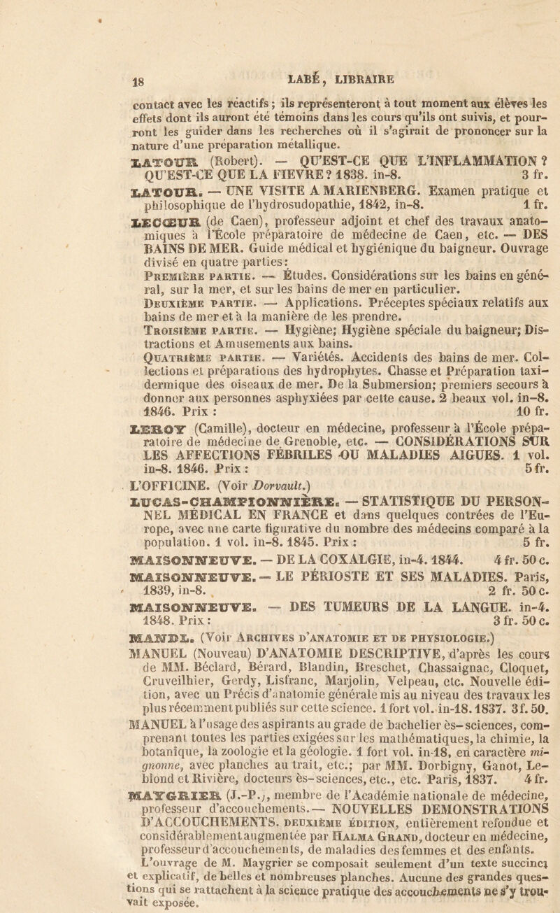 contact avec les réactifs ; ils représenteront à tout moment aux élèves les effets dont ils auront été témoins dans les cours qu’ils ont suivis, et pour- ront les guider dans les recherches où il s’agirait de prononcer sur la nature d’une préparation métallique. HTûïïR (Robert). - Qü’EST-CE QUE L’INFLAMMATION ? QU’EST-CE QUE LA FIEVRE ? 1838. in-8. 3 fr. LATOUR. — UNE VISITE A MàRIENBERG. Examen pratique et philosophique de l’hydrosudopathie, 1842, in-8. 1 fr. IiECŒUB. (de Caen), professeur adjoint et chef des travaux anato- miques à l’École préparatoire de médecine de Caen, etc. — DES BAINS DE MER. Guide médical et hygiénique du baigneur. Ouvrage divisé en quatre par ties : Première partie. — Études. Considérations sur les bains en géné- ral, sur la mer, et sur les bains de mer en particulier. Deuxième partie. — Applications. Préceptes spéciaux relatifs aux bains de mer et a la manière de les prendre. Troisième partie. — Hygiène; Hygiène spéciale du baigneur; Dis- tractions et Amusements aux bains. Quatrième partie. — Variétés. Accidents des bains de mer. Col- lections et préparations des hydrophytes. Chasse et Préparation taxi- dermique des oiseaux de mer. De la Submersion; premiers secours à donner aux personnes asphyxiées par cette cause. 2 beaux vol. in-8. 1846. Prix : 10 fr. SsERO'ï' (Camille), docteur en médecine, professeur a l’École prépa- ratoire de médecine de Grenoble, etc. — CONSIDÉRATIONS SUR LES AFFECTIONS FÉBRILES OU MALADIES AIGUES. 1 vol. in-8. 1846. Prix : 5 fr. L’OFFICINE. (Voir Dorvault.) LUCAS-CHAMPIONNIÈRE, — STATISTIQUE DU PERSON- NEL MÉDICAL EN FRANCE et dans quelques contrées de l’Eu- rope, avec une carte figurative du nombre des médecins comparé à la population. 1 vol. in-8.1845. Prix : 5 fr. MAISOIIIUTI, — DE LA COXALGIE, in-4.1844. 4 fr. 50 c. MAISONNEUVE. — LE PÉRIOSTE ET SES MALADIES. Paris, 1839,in-8. 2 fr. 50 c. MAISONNEUVE* — DES TUMEURS DE LA LANGUE, in-4. 1848. Prix: 3fr. 50c. BIÂNBLi (Voir Archives d’anatomie et de physiologie.) MANUEL (Nouveau) D’ANATOMIE DESCRIPTIVE, d’après les cours de MM. Béclard, Bérard, Blandin, Bresehet, Chassaignac, Cloquet, Cruveilhier, Gerdy, Lisfranc, Marjolin, Velpeau, etc. Nouvelle édi- tion, avec un Précis d’anatomie générale mis au niveau des travaux les plus récemment publiés sur cette science. 1 fort vol. in-18.1837. 3f. 50. MANUEL a l’usage des aspirants au grade de bachelier ès-sciences, com- prenant toutes les partiesexigéessur les mathématiques,la chimie, la botanique, la zoologie et la géologie. 1 fort vol. in-18, en caractère mi- gnonne, avec planches au trait, etc.; par MM. Dorbigny, Ganot, Le- blond et Rivière, docteurs ès-sciences, etc., etc. Paris, 1837. 4 fr. pSAlTCrKIEB. (J.-P.;, membre de l’Académie nationale de médecine, professeur d’accouchements.— NOUVELLES DEMONSTRATIONS D’AGCOUGIIEMENTS. deuxième édition, entièrement refondue et considérablementaugmentée par IIalma Grand, docteur en médecine, professeur d’accouchements, de maladies des femmes et des enfants. L’ouvrage de M. Maygrier se composait seulement d’un texte succinci et explicatif, de belles et nombreuses planches. Aucune des grandes ques- tions qui se rattachent à la science pratique des accouchements ne s’y trou- vait exposée.