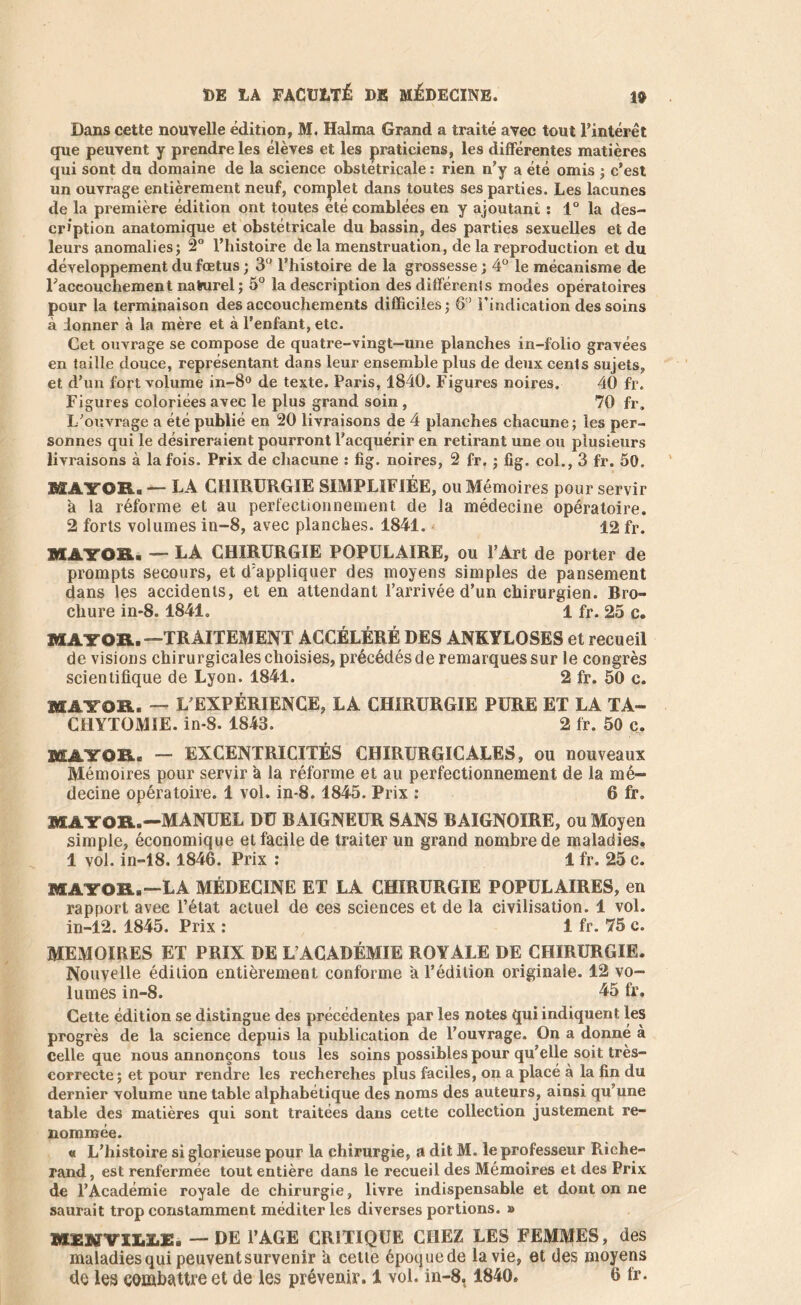 Dans cette nouvelle édition, M. Halma Grand a traité avec tout l'intérêt que peuvent y prendre les élèves et les praticiens, les différentes matières qui sont du domaine de la science obstétricale : rien n’y a été omis ; c’est un ouvrage entièrement neuf, complet dans toutes ses parties. Les lacunes de la première édition ont toutes été comblées en y ajoutant : 1° la des- cription anatomique et obstétricale du bassin, des parties sexuelles et de leurs anomalies; 2° l’histoire de la menstruation, de la reproduction et du développement du fœtus; 3° l’histoire de la grossesse; 4° le mécanisme de l'accouchement naturel; 5° la description des différenls modes opératoires pour la terminaison des accouchements difficiles; 6° l’indication des soins à donner à la mère et à l’enfant, etc. Cet ouvrage se compose de quatre-vingt-une planches in-folio gravées en taille douce, représentant dans leur ensemble plus de deux cents sujets, et d’un fort volume in-8° de texte. Paris, 1840. Figures noires. 40 fr. Figures coloriées avec le plus grand soin, 70 fr. L’ouvrage a été publié en 20 livraisons de 4 planches chacune; les per- sonnes qui le désireraient pourront l’acquérir en retirant une ou plusieurs livraisons à la fois. Prix de chacune : fig. noires, 2 fr. ; fig. col., 3 fr. 50, MAYOR. — LA CHIRURGIE SIMPLIFIÉE, ou Mémoires pour servir a la réforme et au perfectionnement de la médecine opératoire. 2 forts volumes in-8, avec planches. 1841. * 12 fr. MAYOR. — LA CHIRURGIE POPULAIRE, ou l’Art de porter de prompts secours, et d’appliquer des moyens simples de pansement dans les accidents, et en attendant l’arrivée d’un chirurgien. Bro- chure in-8. 1841. 1 fr. 25 c. MAYOR.—TRAITEMENT ACCÉLÉRÉ DES ANKYLOSES et recueil de visions chirurgicales choisies, précédés de remarques sur le congrès scientifique de Lyon. 1841. 2 fr. 50 c. MAYOR. — L’EXPÉRIENCE, LA CHIRURGIE PURE ET LA TA- CHYTOMIE. in-8. 1843. 2 fr. 50 c. MAYOR. — EXCENTRICITÉS CHIRURGICALES, ou nouveaux Mémoires pour servir à la réforme et au perfectionnement de la mé- decine opératoire. 1 vol. in-8.1845. Prix ; 6 fr. MAYOR.—MANUEL DU BAIGNEUR SANS BAIGNOIRE, ou Moyen simple, économique et facile de traiter un grand nombre de maladies. 1 vol. in-18. 1846. Prix : 1 fr. 25 c. MAYOR.—LA MÉDECINE ET LA CHIRURGIE POPULAIRES, en rapport avec l’état actuel de ces sciences et de la civilisation. 1 vol. in-12. 1845. Prix : 1 fr. 75 c. MEMOIRES ET PRIX DE L’ACADÉMIE ROYALE DE CHIRURGIE. Nouvelle édition entièrement conforme a l’édition originale. 12 vo- lumes in-8. 45 fr. Cette édition se distingue des précédentes par les notes qui indiquent les progrès de la science depuis la publication de l’ouvrage. On a donné à celle que nous annonçons tous les soins possibles pour qu’elle soit très- correcte; et pour rendre les recherches plus faciles, on a placé à la fin du dernier volume une table alphabétique des noms des auteurs, ainsi qu’une table des matières qui sont traitées dans cette collection justement re- nommée. « L’histoire si glorieuse pour la chirurgie, a dit M. le professeur Riche- rand, est renfermée tout entière dans le recueil des Mémoires et des Prix de l’Académie royale de chirurgie, livre indispensable et dont on ne saurait trop constamment méditer les diverses portions. » MSNYII.X.E. — DE l’AGE CRITIQUE CHEZ LES FEMMES, des maladies qui peuvent survenir a cette époque de la vie, et des moyens de les combattre et de les prévenir. 1 vol. in-8,1840. 6 fr.