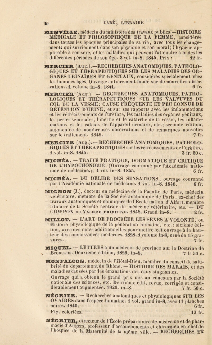 MEMVILIiil, médecin du ministère des travaux publics.—HISTOIRE MÉDICALE ET PHILOSOPHIQUE DE LA FEMME, considérée dans tontes les époques principales de sa vie, avec tous les change- ments qui surviennent dans son physique et son moral; l’hygiène ap- plicable à son sexe, et les maladies qui peuvent l'atteindre a toutes les différentes périodes de son âge. 3 vol. in-8. 1845. Prix : 12 fr. MERCIER (Aug.).—RECHERCHES ANATOMIQUES, PATHOLO- GIQUES ET THÉRAPEUTIQUES SUR LES MALADIES DES OR- GANES URINAIRES ET GÉNITAUX, considérés spécialement chez les hommes âgés. Ouvrage entièrement fondé sur de nouvelles obser- vations. 1 volume in-8. 1841. 6 fr. MERCIER (Aug.). - RECHERCHES ANATOMIQUES, PATHO- LOGIQUES ET THÉRAPEUTIQUES SUR LES VALVUVES DU COL DE LA VESSIE; CAUSE FRÉQUENTE ET PEU CONNUE DE RÉTENTION D’URINE, et sur ses rapports avec les inflammations et les rétrécissements de l’urèthre, les maladies des organes génitaux, les pertes séminales, l’inertie et le catarrhe de la vessie, les inflam- mations et les calculs de l’appareil urinaire, etc.; seconde édition, augmentée de nombreuses observations et de remarques nouvelles sur le traitement. 1848. 7 fr. MERCIER (Aug.).—RECHERCHES ANATOMIQUES, PATHOLO- GIQUES ET THERAPEUTIQUES sur les rétrécissements de l'urèthre. 1 vol. in-8. 1845. 3 fr. 50 c. MïCHÉA. — TRAITÉ PRATIQUE, DOGMATIQUE ET CRITIQUE DE L’HYPOCHONDRIE. (Ouvrage couronné par l’Académie natio- nale de médecine.), 1 vol. in-8. 1845. 6 fr. M1CH3ÉA.— DU DELIRE DES SENSATIONS, ouvrage couronné par l’Académie nationale de médecine. 1 vol. in-8. 1846. 6 fr. MÏGMON (J.), docteur en médecine de la Faculté de Paris, médecin vétérinaire, membre de la Société anatomique de Paris, ex-chef des travaux anatomiques et chimiques de l’École nation. d’Alfort, membre titulaire de la Société centrale de médecine vétérinaire, etc. — DU COWPOX ou Vaccine primitive. 1848. Grand in-8. 2 fr. BXïI.IiOT. — L’ART DE PROCRÉER LES SEXES A VOLONTÉ, ou Histoire physiologique de la génération humaine, etc.; sixième édi- tion, avec des notes additionnelles pour mettre cet ouvrage à la hau- teur des connaissances modernes. 1828. lsvolume in-8, orné de 15 gra- vures. 7 fr, MIQUEIi» — LETTRES a un médecin de province sur la Doctrine de Broussais. Deuxième édition, 1826, in-8. 7 fr 50 c. MOMFAIiCOM, médecin de l’Hôlel-Dieu, membre du conseil de salu- brité du département du Rhône. — HISTOIRE DES MARAIS, et des maladies causées par les émanations des eaux stagnantes. Ouvrage qui a obtenu le grand prix mis au concours par la Société nationale dos sciences, etc. Deuxième édit, revue, corrigée et consi- dérablement augmentée. 1826. in-8. ' 7 fr. 50 c. NÉGRIIRi — Recherches anatomiques et physiologiques SUR LES OVAIRES dans l’espèce humaine. 1 vol. grand in-8, avec 11 planches noires. 1840.  6 fr. Fig. coloriées. 12 fr. M3EGRIER, directeur de l’École préparatoire de médecine et de phar- macie d’Angers, professeur d’accouchements et chirurgien en chef de l’hospice de la Maternité de la même ville. — RECHERCHÉS EX