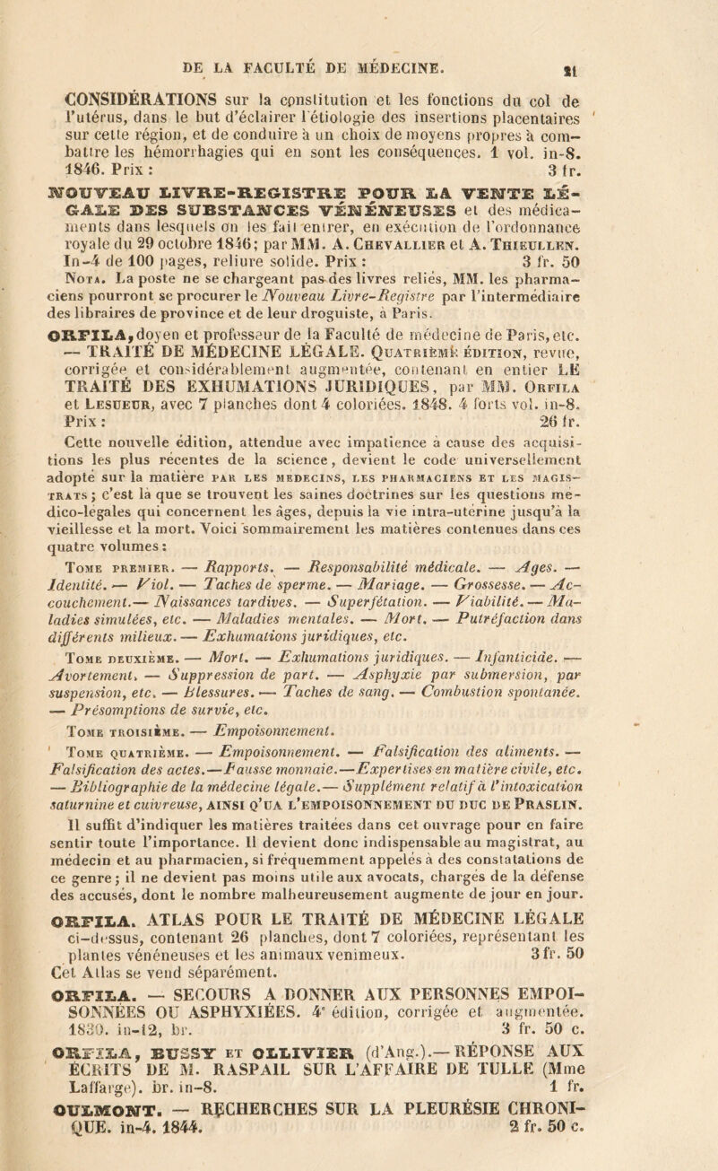 81 CONSIDÉRATIONS sur la constitution et les fonctions du col de l’utérus, dans le but d’éclairer l'étiologie des insertions placentaires ' sur celte région, et de conduire a un choix de moyens propres à com- battre les hémorrhagies qui en sont les conséquences. 1 vol. in-S. 1846. Prix : 3 fr. NOUVEAU LIVRE-REGISTRE 3?OÏÏR X.A VERITE LÉ- GALE 2>ES SUBSTANCES VÉNÉNEUSES et des médica- ments dans lesquels on les fait entrer, et) exécution de l’ordonnance royale du 29 octobre 1846; par MM. A. Chevallier et A. Thieullen. In-4 de 100 pages, reliure solide. Prix : 3 fr. 50 Nota. La poste ne se chargeant pa&des livres reliés, MM. les pharma- ciens pourront se procurer le Nouveau Livre-Registre par l’intermédiaire des libraires de province et de leur droguiste, à Paris. ORTILA,doyen et professeur de la Faculté de médecine de Paris, etc. — TRAITÉ DE MÉDECINE LÉGALE. Quatrième édition, revue, corrigée et considérablement augmentée, contenant en entier LE TRAITÉ DES EXHUMATIONS JURIDIQUES, par MM. Orfila et Lesüeur, avec 7 planches dont 4 coloriées. 1848. 4 forts vol. in-S. Prix : 26 Ir. Cette nouvelle édition, attendue avec impatience à cause des acquisi- tions les plus récentes de la science , devient le code universellement adopté sur la matière par les médecins, les pharmaciens et les magis- trats; c’est là que se trouvent les saines doctrines sur les questions me* dico-legales qui concernent les âges, depuis la vie intra-utérine jusqu’à la vieillesse et la mort. Voici sommairement les matières contenues dans ces quatre volumes : Tome premier. — Rapports. — Responsabilité médicale. — Ages. — Identité. — Viol. — Taches de sperme. — Mariage. ■— Grossesse. — Ac- couchement.— Naissances tardives. — Superfétation. — Viabilité. — Ma- ladies simulées, etc. — Maladies mentales. — Mort. — Putréfaction dans différents milieux. — Exhumations juridiques, etc. Tome deuxième. — Mort. — Exhumations juridiques. — Infanticide. ■—- Avortement> — Suppression de part. — Asphyxie par submersion, par suspension, etc, — Blessures. <— Taches de sang. — Combustion spontanée. — Présomptions de survie, etc. Tome troisième. — Empoisonnement. ' Tome quatrième. — Empoisonnement. — Falsification des aliments. — Falsification des actes.—Fausse monnaie.—Expertises en matière civile, etc. — Bibliographie de la médecine légale.— Supplément relatif à V intoxication saturnine et cuivreuse, AINSI q’üa l’empoisonnement du duc de PrasliN. Il suffit d’indiquer les matières traitées dans cet ouvrage pour en faire sentir toute l’importance. Il devient donc indispensable au magistrat, au médecin et au pharmacien, si fréquemment appelés à des constatations de ce genre ; il ne devient pas moins utile aux avocats, chargés de la défense des accusés, dont le nombre malheureusement augmente de jour en jour. ORFILA. ATLAS POUR LE TRAITÉ DE MÉDECINE LÉGALE ci-dessus, contenant 26 planches, dont 7 coloriées, représentant les plantes vénéneuses et les animaux venimeux. 3 fr. 50 Cet Allas se vend séparément. ORFILA. — SECOURS A DONNER AUX PERSONNES EMPOI- SONNÉES OU ASPHYXIÉES. 4' édition, corrigée et augmentée. 1830. in-12, br. 3 fr. 50 c. ORFILA, BUSSY et OLLIVIER (d’Ang.).— RÉPONSE AUX ÉCL1TS DE M. RASPA1L SUR L’AFFAIRE DE TULLE (Mme Laffarge). br. in-8. 1 fr. OULMONTi — RÉCHERCHES SUR LA PLEURÉSIE CHRONI- QUE. in-4.1844. 2 fr. 50 c.