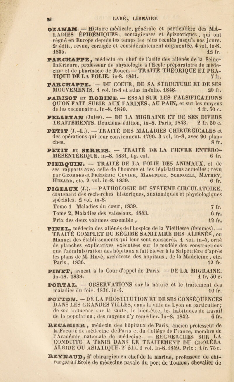 OZAKTJlM. ;— Histoire médicale, générale et particulière des MA- LADIES ÉPIDÉMIQUES, contagieuses et épizootiques, qui ont régné en Europe depuis les temps les plus reculés jusqu’à nos jours. 2e édit., revue, corrigée et considérablement augmentée. 4* vol. in-8. 1835. ‘ 12 fr. MR.CHAF7E; médecin en chef de l’asile des aliénés de la Seine- Inférieure, professeur de physiologie à l’École préparatoire de méde- cine et de pharmacie de Rouen.-— TRAITÉ THÉORIQUE ET PRA- TIQUE DE LA FOLIE, in-8. 1841. 7 fr. PARCHAPPE. — DU COEUR, DE SA STRUCTURE ET DE SES MOUVEMENTS. 1 vol. in-8 et atlas in-folio. 1848. 20 fr. PAB.ISOT ET EOSINE. — ESSAI SUR LES FALSIFICATIONS QU’ON FAIT SUBIR AUX FARINES , AU PAIN, et sur les moyens de les reconnaître, in-8.1840. 1 fr. 50 c. PEIIETAN (Jules). — DE LA MIGRAINE ET DE SES DIVERS TRAITEMENTS. Deuxième édition, in-8. Paris, 1843. 2 fr. 50 c. PETIT (J.-L.), — TRAITÉ DES MALADIES CHIRURGICALES et des opérations qui leur conviennent. 1790. 3 vol, in-8, avec 90 plan- ches. 8 fr. PETIT et SERRES. — TRAITÉ DE LA FIEVRE ENTÉRO- MÉSENTÉRIQUE. in-8. 1831, fig. col. 6 fr. PXE&QUm» — TRAITÉ DE LA FOLIE DES ANIMAUX, et de ses rapports avec celle de l’homme et les législations actuelles ; revu par Georges et Frédéric Cuvier, Magendie, Schnoell, Mathey, Huzard, etc. 2 vol. in-8. 1839. 6 fr. PIGEAUX (J.). —PATHOLOGIE DU SYSTEME CIRCULATOIRE, contenant des recherches historiques, anatomiques et physiologiques spéciales. 2 vol. in-8. Tome 1 Maladies du cœur, 1839. 7 fr. Tome 2, Maladies des vaisseaux, 1843. 6 fr. Prix des deux volumes ensemble , 12 fr. PINEL, médecin des aliénés de l’hospice de la Vieillesse (femmes). — TRAITÉ COMPLET DU RÉGIME SANITAIRE DES ALIÉNÉS, ou Manuel des établissements qui leur sont consacrés. 1 vol. in-4, orné de planches explicatives exécutées sur le modèle des constructions que l’administration des hôpitaux a fait élever à la Salpêtrière d’après les plans de M. Huvé, architecte des hôpitaux, de la Madeleine, etc. Paris, 1836. 12 fr. PINET, avocat à la Cour d’appel de Paris. — DE LA MIGRAINE. In-18. 1838. 1 fr. 50 c. PORTAI. — OBSERVATIONS sur la nature et le traitement des maladies du foie. 1831. in-4. 10 fr. POTTOM. - DE LA PROSTITUTION ET DE SES CONSÉQUENCES DANS LES GRANDES VILLES, dans la ville de Lyon en particulier; de son influence sur la santé, le bien-être, les habitudes de travail de la population; des moyens d’y remédier. In-8, 1842. 6 fr. REÜAMIER, médecin des hôpitaux de Paris, ancien professeur de la Faculté de médecine de Paris et du Collège de France, membre de l’Académie nationale de médecine. — RECHERCHES SUR LA CONDUITE A TENIR DANS LE TRAITEMENT DU CHOLÉRA ALGIDE OU ASIATIQUE. 2e édit. 1 vol. in-8.1849. Prix : lfr. 75 c. S.EYMAïJ2>, 2e chirurgien en chef de la marine, professeur de chi- rurgie à l’Ecole de médecine navale du port de Toulon, chevalier de