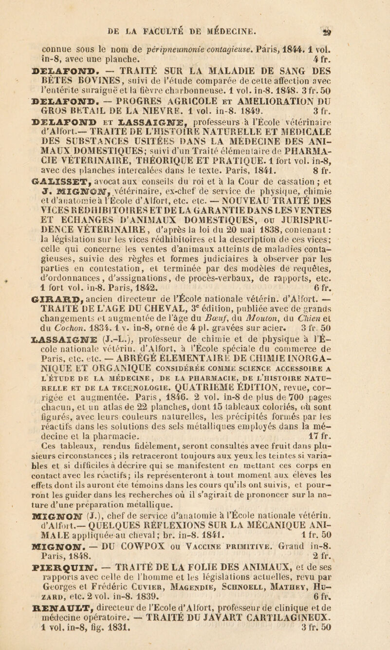connue sous le nom de péripneumonie contagieuse. Paris, 1844. 1 vol. in-8, avec une planche. 4 fr. DEX.AFONTD. — TRAITÉ SUR LA MALADIE DE SANG DES BÊTES BOVINES, suivi de l’étude comparée de cette affection avec l’entérite suraiguë et la fièvre charbonneuse. 1 vol. in-8.1848. 3 fr. 50 D£LAFOND. — PROGRES AGRICOLE et AMELIORATION DU GROS BETAIL DE LA NIEVRE. 1 vol. in-8. 1841). 3 fr. iBFIiAFOBO) et &ASSAIGWE, professeurs a l’École vétérinaire d’Al fort.— TRAITÉ DE L’HISTOIRE NATURELLE ET MEDICALE DES SUBSTANCES USITÉES DANS LA MÉDECINE DES ANI- MAUX DOMESTIQUES; suivi d’un Traité éîémenfaire de PHARMA- CIE VÉTÉRINAIRE, THÉORIQUE ET PRATIQUE. 1 fort vol. in-8, avec des planches intercalées dans le texte. Paris, 1841. 8 fr. GAIilSSET, avocat aux conseils du roi et à la Cour de cassation; et J. MIGTOM,,vétérinaire, ex-chef de service de physique, chimie et d’anatomie a l’École d’Alfort, etc. etc. — NOUVEAU TRAITÉ DES VICES REDHIBITOIRES ET DE LA GARANTIE DANS LES VENTES ET ECHANGES D’ANIMAUX DOMESTIQUES, ou JURISPRU- DENCE VETERINAIRE, d’a près la loi du 20 mai 1838, contenant * la législation sur les vices rédhibitoires et la description de ces vices; celle qui concerne les ventes d’animaux atteints de maladies conta- gieuses, suivie des règles et formes judiciaires à observer par les parties en contestation, et terminée par des modèles de requêtes, d’ordonnances, d’assignations, de procès-verbaux, de rapports, etc. 1 fort vol. in-8. Paris, 1842. 6 fr. CrIRÂRB, ancien directeur de l’École nationale vétérin. d’Aîfort. — TRAITÉ DE L’AGE DU CHEVAL, 3e édition, publiée avec de grands changements et augmentée de l’âge du Bœuf, du Mouton, du Chien et du Cochon. 1834.1 v. in-8, orné de 4 pl. gravées sur acier. 3 fr. 50 ÏiASSAIGKFE (J.-L.), professeur de chimie et de physique à l'É- cole nationale vétérin. d’Alfort, à l’École spéciale du commerce de Paris, etc. etc. — ABRÉGÉ ELEMENTAIRE DE CHIMIE INORGA- NIQUE ET ORGANIQUE considérée comme science accessoire a l’étude de la médecine, de la pharmacie, de l’histoire natu- relle ET DE LA TECHNOLOGIE. QUATRIEME ÉDITION, revue, cor- rigée et augmentée. Paris, 1846. 2 vol. in-8 de plus de 700 pages chacun, et un atlas de 22 planches, dont 15 tableaux coloriés, où sont figurés, avec leurs couleurs naturelles, les précipités formés par les réactifs dans les solutions des sels métalliques employés dans la mé- decine et la pharmacie. 17 fr. Ces tableaux, rendus fidèlement, seront consultés avec fruit dans plu- sieurs circonstances ; ils retraceront toujours aux yeux les teintes si varia- bles et si difficiles à décrire qui se manifestent en mettant ces corps en contact avec les réactifs; ils représenteront à tout moment aux élèves les effets dont ils auront été témoins dans les cours qu’ils ont suivis, et pour- ront les guider dans les recherches où il s’agirait dè prononcer sur la na- ture d’une préparation métallique. MIGNON (J.), chef de service d’anatomie â l’École nationale vétérin. d’Alfoit.— QUELQUES RÉFLEXIONS SUR LA MÉCANIQUE ANI- MALE appliquée au cheval ; br. in-8.1841. 1 fr. 50 MIGNON. — DU COWPOX ou Vaccine primitive. Grand in-8. Paris, 1848. 2 fr. PI2RQUIM. — TRAITÉ DE LA FOLIE DES ANIMAUX, et de ses rapports avec celle de l’homme et les législations actuelles, revu par Georges et Frédéric Cuvier, Magendie, Schnoell, Mathey, Hu- zard, etc. 2 vol. in-8. 1839. 6 fr. RERTAUIiT, directeur de l’Ecole d’Alfort, professeur de clinique et de médecine opératoire. — TRAITÉ DU J AV ART CARTILAGINEUX.
