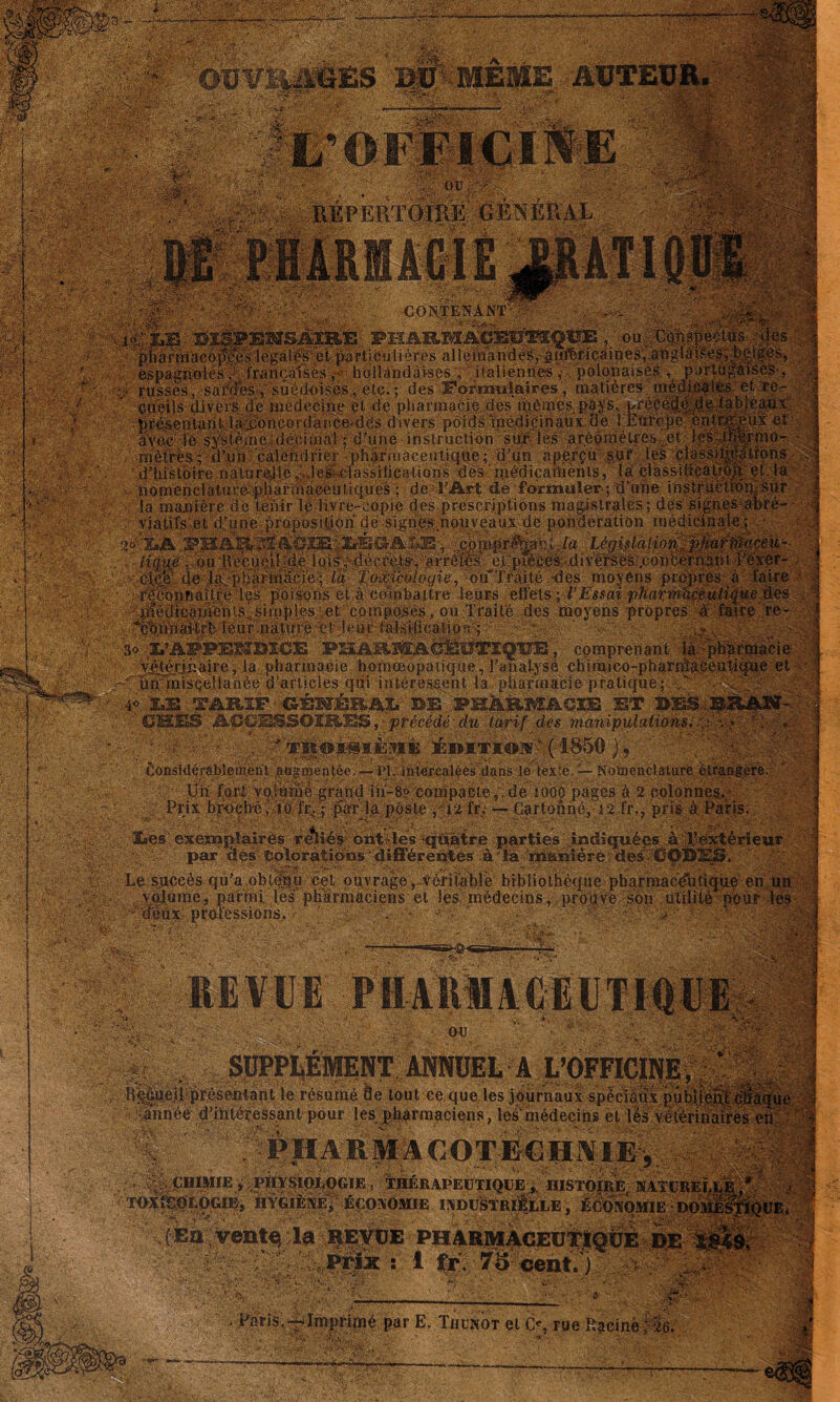 - è&y'. - •-■■■;-■.. ■' . ■ ■ ■ ••• -, ■ ; I ^PERïaiîUK GÉNÉRAL . Ï1^«É & ¥% M i fllî! ;■' îl.ü AJPf f :-fêconnûltre les. poisons et à combattre leurs effets-; l’Essai pharm 'cfédicainenis^siniplesieteompoïsés, ou Traité des moyens-propres à èMnaMrb leur nature et >u..r ia:lsi;fica.tion-s >r ; • •T.’A-ji'iiTR'KrnTriirt'te ;imAVLi«^-i^ii^rnrè\'t, comprenant I®® V^ierjâalre-, la pharmacie homœopatique, T analysé chimico-pharnj ^ Üp-'iniSQellanée «ni înty.pf»eepnt ta nhitrmnr'if'. nrafimip* ,40 SalS TARIF ■ CBHWL B-E PHARMACIE ET m .... CBSS ACCESSOIRES ,• précédé. dw tarif des manipulationsifi • { ' ' , ^ iÉi»iT*©]5cv ( 1850 ), flonsidérablemént aagaientée,-— PI. intercalée^ dans lo tex'e. — Nomenclature é Üii fçrl voj-âinè grand in-8? compacte, de 1000 pages à 2 colonne Prix broeh-é ,10 ïr. : par la poste .12 îi; •— Cartonné, 12 fr., pris à F  ' - -v; î#€s.ex€amj)ilaires reïié'r ôiit>les -quatre parties .indiquées à Tèxtérieur %}0:■; : par Ses'tolpràtiosis’différentes-à'la ?riianîère-deséOOÏSES. Le succès qu'a obtenu cet ouvrage,-véritable bibliothèque pharmaceutique en .volume* parmi, les pharmaciens et les médecins, prouve son utilité pour deux, professions. ' v • • ■ ■ 0 T- ..y ■' .-.S ■. SH®«a=- ■ ':OV.- • SUPPLÉMENT ANNUEL A L’OFFICINE, ' , . ^aéÛ-.p'reseiitant'le-résumé île tout-ce.que les journaux spèciaùx pub) année ddhtéressant pour ,oc i«.t*ïv.~.-'.i£ mÉ: a'-T.V i •:• ■ ■Si les pharmaciens, les médecins et lès véléribairt PH A R MA CO TEC HA IEv (En ventç la REVUE Prix : i fr. 75 cent. ) . ■■ ;-v$& ifH - Paris.-^Imprlpîé par E. Tiiunot et C% rue Racine ; 26. .vt;>■ ' *• ' x;*\ è. .fe- . viaj ■:y :