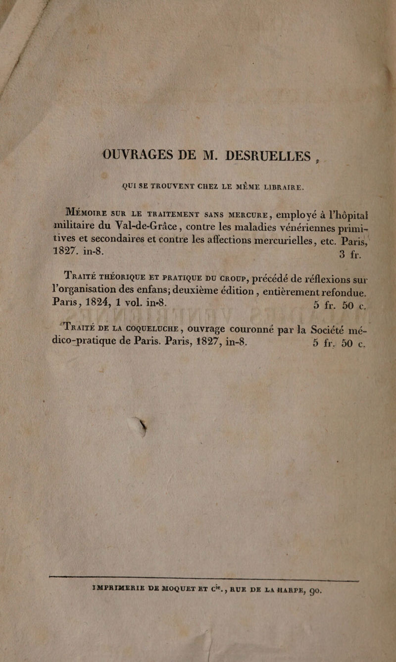 QUI SE TROUVENT CHEZ LE MÊME LIBRAIRE. MÉMOIRE SUR LE TRAITEMENT SANS MERCURE, employé à l’hôpitai tives et secondaires et contre les affections mercurielles, etc. Paris, 1827. in-8. 3 fr. TRAITÉ THÉORIQUE ET PRATIQUE DU CROUP, précédé de réflexions sur l’organisation des enfans; deuxième édition , entièrement refondue. Paris, 1824, 1 vol. ine8. 9 fr. 50 c. “TRAITÉ DE LA COQUELUCHE , Ouvrage couronné par la Société mé- dico-pratique de Paris. Paris, 1827, in-8. 5 fr. 50 c. me me mr IMPRIMERIE DE MOQUET ET cie, » RUE DE LA HARPE, 90.