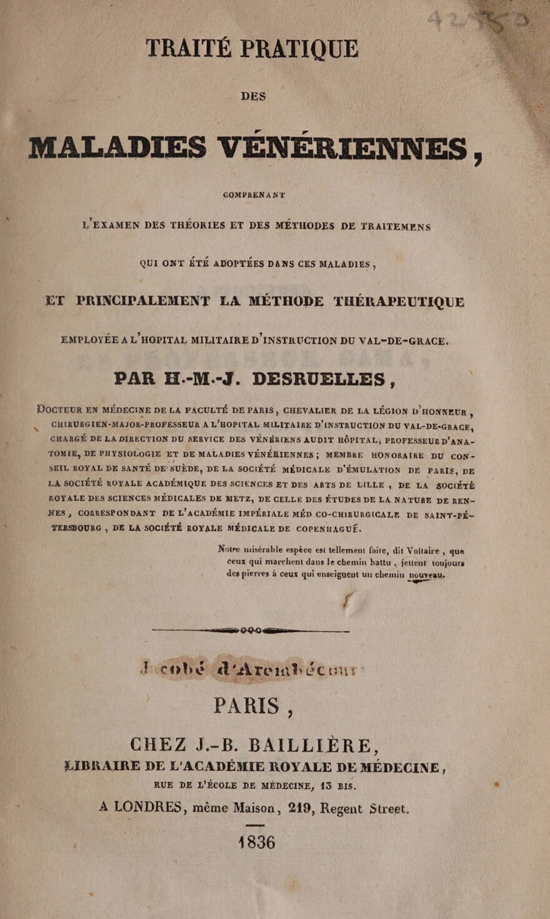 DES _ MALADIES VÉNÉRIENNES, COMPRENANT L'EXAMEN DES THÉORIES ET DES MÉTHODES DE TRAITEMENS QUI ONT ÉTÉ ADOPTÉES DANS CES MALADIES, ÆET PRINCIPALEMENT LA MÉTHODE THÉRAPEUTIQUE EMPLOYÉE A L'HOPITAL MILITAIRE D’INSTRUCTION DU VAL-DE-GRACE. PAR EH.-M.-J. DESRUELLES, DOCTEUR EN MÉDECINE DE LA FACULTÉ DE PARIS, CHEVALIER DE LA LÉGION D'HONNEUR , CHIRURGIEN-MAJOR-PROFESSEUR A L'HOPITAL MILITAIRE D'INSTRUCTION DU VAL- -DE-GRACE, CHARGÉ DE LA DIRECTION DU SERVICE DES VÉNÉRIENS AUDIT HÔPITAL) PROFESSEUR D’ANA- TOMIE, DE PHYSIOLOGIE ET DE MALADIES VÉNÉRIENNES; MEMBRE HONORAIRE DU CON- SEIL ROYAL DE SANTÉ DE SUÈDE, DE LA SOCIÉTÉ MÉDICALE D'ÉMULATION DE PARIS, DE LA SOCIÉTÉ ROYALE ACADÉMIQUE DES SCIENCES ET DES ARTS DE LILLE ; DE LA SOCIÉTÉ ROYALE DES SCIENCES MÉDICALES DE METZ, DE CELLE DES ÉTUDES DE LA NATURE DE REN- NES, CORRESPONDANT DE L'ACADÉMIE IMPÉRIALE MÉD CO-CHIRURGICALE DE SAINT-PÉ- ' TERSBOURG , DE LA SOCIÉTÉ ROYALE MÉDICALE DE COPENHAGUÉ. Notre misérable espèce est tellement faite, dit Voltaire , que ceux qui marchent daus le chemin battu , jettent toujours des pierres à ceux qui enseignent un chemin nouveau, ge f ss 0 00 nn Fcobé d'Arembécuur. | PARIS CHEZ J.-B. BAILLIÈRE, LIBRAIRE DE L'ACADÉMIE ROYALE DE MÉDECINE , RUE DE L'ÉCOLE DE MÉDECINE, 13 Bis. x À LONDRES, même Maison, 219, Regent Street. | 1336