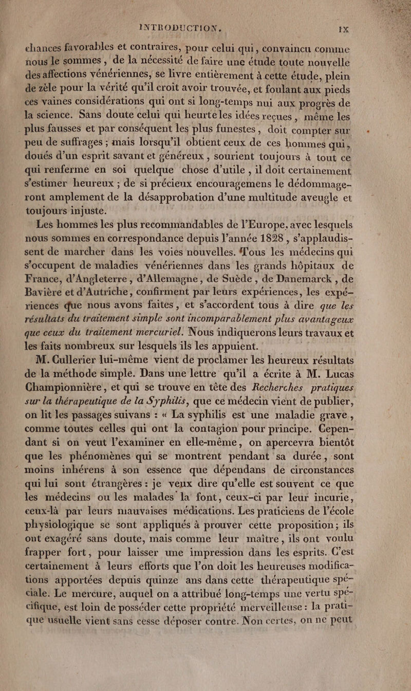 chances favorables et contr aires, pour celui qui, convaincu comme nous le sommes , de la nécessité de faire une étude toute nouvelle des affections vénériennes, se livre entièrement à cette étude, plein de zèle pour la vérité qu'il croit avoir trouvée, et foulant aux pieds ces vaines considérations qui ont si long-temps nui aux progrès de la science. Sans doute celui qui heurte les idées reçues , même les . plus fausses et par conséquent les plus funestes, doit compter sur peu de suffrages ; mais lorsqu’ il obtient ceux de ces hommes qui, doués d’un esprit savant et généreux , sourient toujours à tout ce qui renferme en soi ele LEE d’uule , il doit certainement s’estimer heureux ; de si précieux encouragemens le dédommage- ront amplement de la désapprobation d’une multitude aveugle et toujours injuste. Les hommes les plus recommandables de l’Europe, avec lesquels nous sommes en correspondance depuis l’année 1898 , s’applaudis- sent de marcher dans les voies nouvelles. Tous les médecins qui s'occupent de maladies vénériennes dans les grands hôpitaux de France, d'Angleterre , d'Allemagne, de Suède , de Danemarck , de Bavière et d'Autriche, confirment par leurs expériences, les expé- riencés que nous avons faites, et s'accordent tous à dire que les résultats du traitement simple sont incomparablement plus avantageux que ceux du traitement mercuriel. Nous indiquerons leurs travaux et les faits nombreux sur lesquels ils les appuient. M. Cullerier lui-même vient de proclamer les heureux résultats de la méthode simple. Dans une lettre qu’il a écrite à M. Lucas Championnière , et qui se trouve en tête des Recherches pratiques sur la thérapeutique de la Syphilis, que ce médecin vient de publier, on lit les passages suivans : « La syphilis est une maladie grave, comme toutes celles qui ont la contagion pour principe. Cepen- dant si on veut l’examiner en elle-même, on apercevra bientôt que les phénomènes qui se montrent pendant sa durée, sont moins inhérens à son essence que dépendans de circonstances qui lui sont étrangères : je veux dire qu’elle est souvent ce que les médecins ou les malades la font, ceux-ci par leur incurie, ceux-là par leurs mauvaises médications. Les praticiens de l’école physiologique se sont appliqués à prouver cette proposition; ils ont exagéré sans doute, mais comme leur maitre, ils ont voulu frapper fort, pour laisser une impression dans les esprits. C’est certainement à leurs efforts que l’on doit les heureuses modifica- tions apportées depuis quinze ans dans cette thérapeutique spé ciale. Le mercure, auquel on a attribué long-temps une vertu spé- cifique, est loin de posséder cette propriété merveilleuse : la prati- que usuelle vient sans cesse déposer contre. Non certes, on ne peut