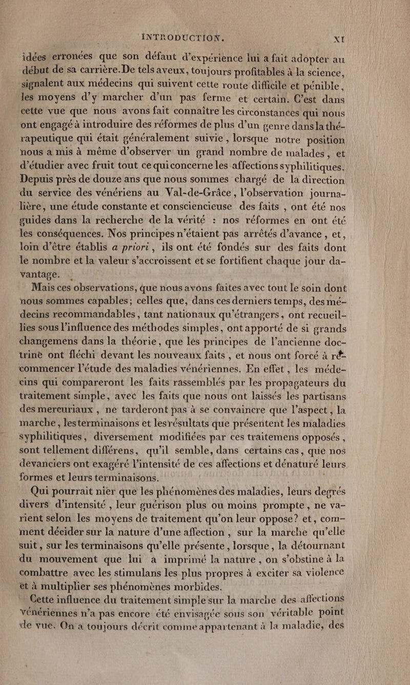 idées erronées que son défaut d'expérience lui à fait adopter au début de sa carrière. De tels aveux, toujours profitables à la science, signalent aux médecins qui suivent cette route difficile et pénible , les moyens d’y marcher d’un pas ferme et certain. C’est dans cette vue que nous avons fait connaître Les circonstances qui nous ont engagé à introduire des réformes de plus d’un genre dans la thé- rapeutique qui était généralement suivie , lorsque notre position nous à mis à même d'observer un grand nombre de malades me d'étudier avec fruit tout ce quiconcerne les affections syphilitiques. Depuis près de douze ans que nous sommes chargé de la direction du service des vénériens au Val-de-Grâce , l’observation journa- _ lière, une étude constante et consciencieuse des faits , ont été nos guides dans la recherche de la vérité : nos réformes en ont été les conséquences. Nos principes n'étaient pas arrêtés d’avance , et, loin d’être établis a priori, ils ont été fondés sur des faits dont le nombre et la valeur s’accroissent et se fortifient chaque jour da- vantage. Mais ces observations, que nous avons faites avec tout Le soin dont nous sommes capables; celles que, dans ces derniers temps, des mé- decins recommandables , tant nationaux qu’étrangers, ont recueil- lies sous l'influence des méthodes simples, ont apporté de si grands changemens dans la théorie, que lés principes de l’ancienne doc- trine ont fléchi devant les nouveaux faits , et nous ont forcé à ré- commencer l'étude des maladies vénériennes. En effet , les méde- cins qui compareront les faits rassemblés par les propagateurs du traitement simple, avec les faits que nous ont laissés les partisans des mercuriaux , ne tarderont pas à se convaincre que l’aspect, la marche , lesterminaisons et lesrésultats que présentent les maladies syphilitiques, diversement modifiées par ces traitemens opposés , sont tellement différens, qu’il semble, dans certains cas, que nos devanciers ont exagéré l’intensité de ces affections et dénaturé leurs formes et leurs terminaisons. | Qui pourrait nier que les phénomènes des maladies, leurs degrés divers d'intensité , leur guérison plus ou moins prompte, ne va- rient selon les moyens de traitement qu’on leur oppose? et, com- ment décider sur la nature d’une affection , sur la marche qu’elle suit, sur les terminaisons qu’elle présente, lorsque, la détournant du mouvement que lui a imprimé la nature , on s’obstine à la combattre avec les stimulans les plus propres à exciter sa violence et à multiplier ses phénomènes morbides. Cette influence du traitement simple sur la marche des affections vénériennes n’a pas encore été envisagée sous son véritable point de vue. On a toujours décrit comme appartenant à la maladie, des