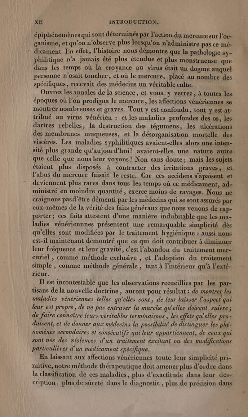 épiphénomènes qui sont déterminés par l’action du mercure sur l'or ganisme, et qu'on n’observe plus lorsqu’6n n’administre pas ce mé- dicament. En effet, l’histoire nous démontre que la pathologie sy- philitique n’a jamais été plus étendue et plus monstrueuse que- dans les temps où la croyance au virus était un dogme auquel. personne n'osait toucher , et où le mercure, placé au nombre des spécifiques, recevait des médecins un véritable culte. Ouvrez les annales de la science, et vous. y verrez, à toutes les. époques où l'on prodigua le mercure, les affections vénériennes se montrer nombreuses et graves. Tout y est confondu, tout y est at- tibué au virus vénérien : et les maladies profondes des os, les. dartres rebelles, la destruction des tésumens, les ulcérations des membranes muqueuses, et la désorganisation mortelle des viscères. Les maladies syphilitiques avaient-elles alors une inten- sité plus grande qu'aujourd'hui? avaient-elles une nature autre. que celle que nous leur voyons ? Non sans doute; mais les sujets. étaient plus disposés à contracter des irritations graves, et. l’abus du mercure faisait le reste. Car ces. accidens s’apaisent et deviennent plus rares dans tous les temps où ce médicament, ad- iministré en moindre quantité , exerce moins de ravages. Nous ne craignons pas d’être démenti par les médecins qui se sont assurés par eux-mêmes de la vérité des faits généraux que nous venons de rap- porter; ces faits attestent d’une manière indubitable que les ma- ladies vénériennnes présentent une remarquable simplicité dès qu’elles sont modifiées par le traitement hygiénique : aussi nous est-il maintenant démontré que ce qui doit contribuer à diminuer leur fréquence et leur gravité, c’est l’abandon du traitement mer- curiel , comme méthode exelusive , et l’adoption du traitement simple , comme méthode générale , tant à l’intérieur qu’à l’exté- rieur. IL est incontestable que les observations recueillies par les par- üsans de la nouvelle doctrine, auront pour résultat : de montrer les maladies vénériennes telles qu'elles sont, de leur laisser l'aspect qui leur est propre, de ne pas entraver la marche qu’elles doivent suivre ; de faire connaître leurs véritables terminaisons, les effets qu’elles pro- duisent, et de donner aux médecins la possibilité de distinguer les phé- nomènes secondaires et consécutifs qui leur appartiennent, de ceux qui sont nés des violences. d'un traitement éxcitant ou des mudifications particulières d'un médicament spécifique. En laissant aux affections vénériennes toute leur simplicité pri- mitive, notre méthode thérapeutique doit amener plus d'ordre dans la classification de ces maladies, plus d’exactitude dans leur des- cription, plus de sûreté dans le diagnostic , plus de précision dans