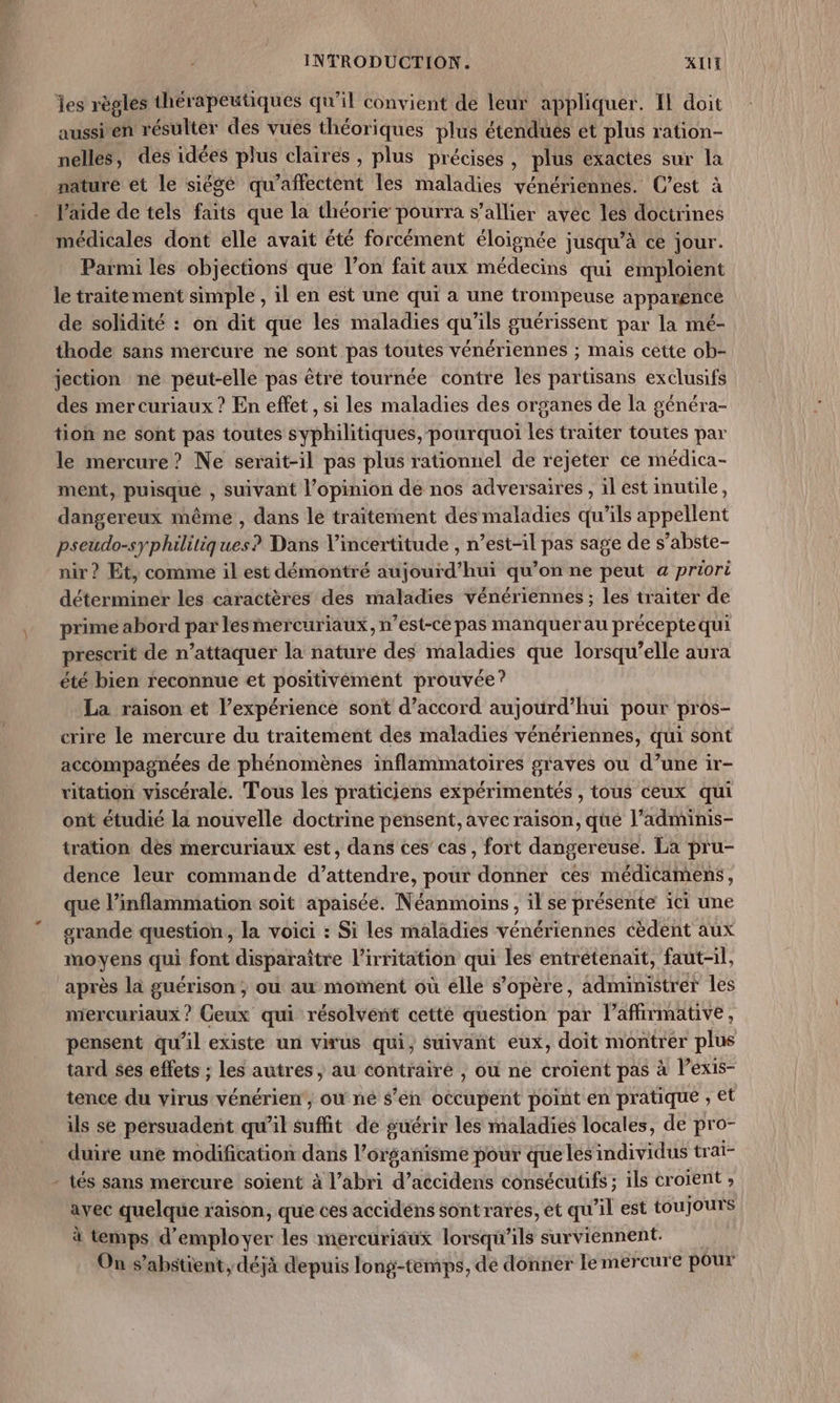 les règles thérapeutiques qu’il convient de leur appliquer. Il doit aussien résulter des vués théoriques plus étendues et plus ration- nelles, des idées plus claires, plus précises, plus exactes sur la nature et le siége qu’affectent les maladies vénériennes. C’est à Vaide de tels faits que la théorie pourra s’allier avec les doctrines médicales dont elle avait été forcément éloignée jusqu’à ce jour. Parmi les objections que l’on fait aux médecins qui emploient le traitement simple , il en est une qui à une trompeuse apparence de solidité : on dit que les maladies qu'ils guérissent par la mé- thode sans mércure ne sont pas toutes vénériennes ; mais cette ob- jection ne peut-elle pas être tournée contre les partisans exclusifs des mercuriaux ? En effet, si les maladies des organes de la généra- tion ne sont pas toutes syphilitiques, pourquoi les traiter toutes par le mercure? Ne serait-il pas plus rationnel de rejeter ce médica- ment, puisque , suivant l'opinion dé nos adversaires , il est inutile, dangereux même, dans le traitement des maladies qu’ils appellent pseudo-syphilitiques? Dans incertitude , n’est-il pas sage de s’abste- nir ? Et, comme il est démontré aujourd’hui qu’on ne peut a priori déterminer les caractères des maladies vénériennes ; les traiter de prime abord par lesmercuriaux, n’est-ce pas manquer au précepte qui prescrit de n’attaquer la nature des maladies que lorsqu'elle aura été bien reconnue et positivément prouvée? La raison et l’expérience sont d’accord aujourd’hui pour pros- crire le mercure du traitement des maladies vénériennes, qui sont accompagnées de phénomènes inflammatoires graves ou d’une ir- ritation viscérale. Tous les praticiens expérimentés , tous ceux qui ont étudié la nouvelle doctrine pensent, avec raison, que l’adminis- tration dès mercuriaux est, dans ces’ cas, fort dangereuse. La pru- dence leur commande d’attendre, pour donner ces méditamens, qué l’inflammation soit apaisée. Néanmoins, il se présente ici une grande question, la voici : Si les maladies vénériennes cèdent aux moyens qui font disparaître l’irritation qui les entrétenaït, faut-il, après la guérison; ou au moment où élle s'opère, administrer les mercuriaux ? Ceux qui résolvént cette question par l’affirmative, pensent qu'il existe un virus qui, suivant eux, doit montrer plus tard ses effets ; les autres , au contrairé , où ne croient pas à l’exis- tence du virus vénérien, ou ne s’en occupent point en pratique , et ils se pérsuadent qu'il suffit de guérir les maladies locales, de pro- duire une modification dans l'organisme pour que lés'individus trai- - tés sans mercure soient à l’abri d’accidens consécutifs; ils croient ; avec quelque raison, que ces accidéns sontrares, et qu'il est toujours à temps d'employer les mercuriäux lorsqu'ils surviennent. On s’abstient, déjà depuis long-temps, de donner le mercure pour