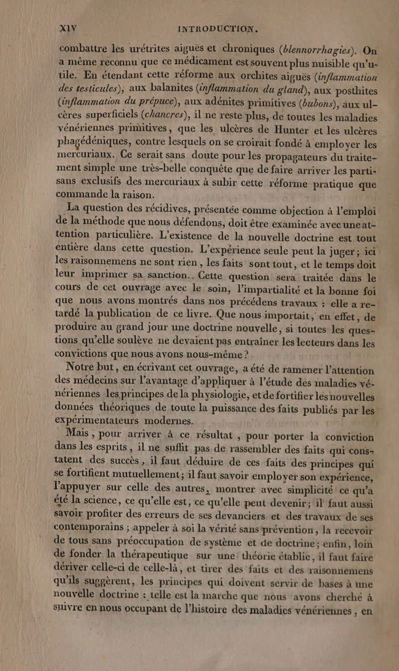 combattre les urétrites aiguës et chroniques (èlennorrhagies). On a même reconnu que ce médicament est souvent plus nuisible qu’u- tile, En étendant cette réforme aux orchites aiguës (inflammation des testicules), aux balanites (22flammation du gland), aux posthites (inflammation du prépuce), aux adénites primitives (bubons), aux ul- cères superficiels (chancres), il ne reste plus, de toutes les maladies vénériennes primitives, que les ulcères de Hunter et les ulcères phagédéniques, contre lesquels on se croirait fondé à employer les mercuriaux. Ce serait sans doute pour les propagateurs du traite- ment simple une très-belle conquête que de faire arriver les parti- sans exclusifs des mercuriaux à subir cette réforme pratique que commande la raison. La question des récidives, présentée comme objection à l'emploi de la méthode que nous défendons, doit être examinée avec uneat- tention particulière. L'existence de la nouvelle doctrine est tout entière dans cette question, L'expérience seule peut la juger; ici les raisonnemens ne sont rien , les faits sont tout, et le temps doit leur imprimer sa sanction. Cette question sera traitée dans Île cours de cet ouvrage avec le soin, l’impartialité et la bonne foi que nous avons montrés dans nos précédens travaux : elle a re- tardé la publication de ce livre. Que nous importait, en effet, de produire au grand jour une doctrine nouvelle, si toutes les ques- tions qu’elle soulève ne devaient pas entraîner les lecteurs dans les convictions que nous avons nous-même ? . Notre but, en écrivant cet ouvrage, a été de ramener l'attention des médecins sur l’avantage d’appliquer à l'étude des maladies vé- nériennes Les principes de la physiologie, etde fortifier les nouvelles données théoriques de toute la puissance des faits publiés par les expérimentateurs modernes. Mais , pour arriver à ce résultat , pour porter la conviction dans les esprits, il ne suflit pas de rassembler des faits qui cons- tatent des succès, il faut déduire de ces faits des principes qui se fortifient mutuellement ; il faut savoir employer son expérience, l’appuyer sur celle des autres, montrer avec simplicité ce qu’a été la science, ce qu’elle est, ce qu’elle peut devenir; il faut aussi savoir profiter des erreurs de ses devanciers et des travaux de ses contemporains ; appeler à soi la vérité sans prévention, la recevoir de tous sans préoccupation de système et de doctrine; enfin, loin de fonder la thérapeutique sur une: théorie établie, il faut faire dériver celle-ci de celle-là, et tirer des faits et des raisonnemens qu'ils suggèrent, les principes qui doivent servir de bases à une nouvelle doctrine : telle est la marche que nous avons cherché à suivre en nous occupant de l’histoire des maladies vénériennes , en