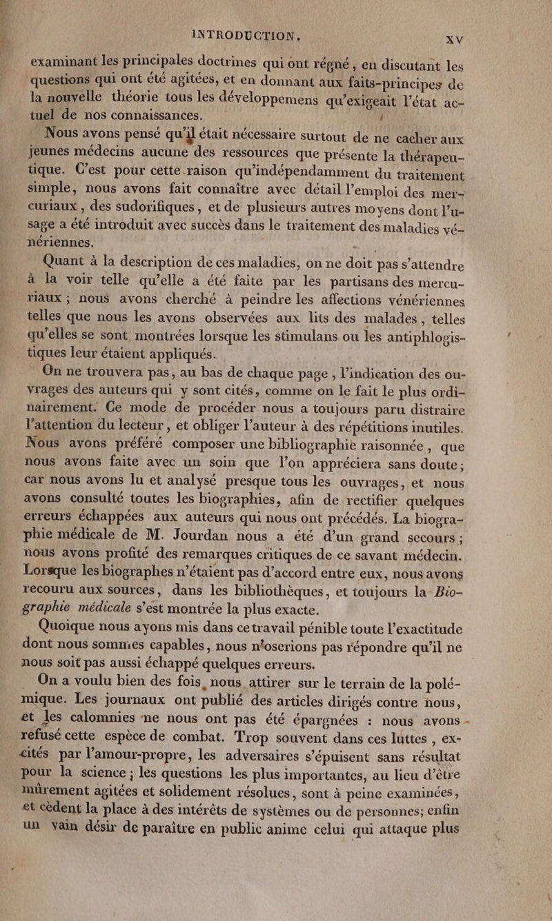 examinant les principales doctrines qui ont régné, en discutant les questions qui ont été agitées, et en donnant aux faits-principes de la nouvelle théorie tous les développemens qu'exiseait l’état ac- tuel de nos connaissances. / Nous avons pensé qu'il était nécessaire surtout de ne cacher aux Jeunes médecins aucune des ressources que présente la thérapeu- tique. C’est pour cette.raison qu’indépendamment du traitement simple, nous avons fait connaître avec détail l'emploi des mer- curiaux , des sudorifiques, et de plusieurs autres moyens dont l’u- sage a été introduit avec succès dans le traitement des maladies vé- nériennes. “ si Quant à la description de ces maladies, on ne doit pas s'attendre à la voir telle qu’elle à été faite par les partisans des mercu- riaux ; nous avons cherché à peindre les affections vénériennes telles que nous les avons observées aux lits des malades , telles qu'elles se sont montrées lorsque les stimulans ou les antiphlogis- tiques leur étaient appliqués. On ne trouvera pas, au bas de chaque page , l'indication des ou- vrages des auteurs qui y sont cités, comme on le fait le plus ordi- nairement. Ce mode de procéder nous a toujours paru distraire l'attention du lecteur , et obliger l’auteur à des répétitions inutiles. Nous avons préféré composer une bibliographie raisonnée , que nous avons faite avec un soin que l’on appréciera sans doute : car nous avons lu et analysé presque tous les ouvrages, et nous avons consulté toutes les biographies, afin de rectifier quelques erreurs échappées aux auteurs qui nous ont précédés, La biogra- phie médicale de M. Jourdan nous a été d’un grand secours ; nous avons profité des remarques critiques de ce sayant médecin. Lorsque les biographes n’étaient pas d’accord entre eux, nous avons recouru aux sources, dans les bibliothèques, et toujours la Bio- graphie médicale s’est montrée la plus exacte. Quoique nous ayons mis dans cetravail pénible toute l'exactitude dont nous sommies capables, nous ntoserions pas répondre qu'il ne nous soit pas aussi échappé quelques erreurs. . On a voulu bien des fois, nous attirer sur le terrain de la polé- mique. Les journaux ont publié des articles dirigés contre nous, et les calomnies ne nous ont pas été épargnées : nous avons refusé cette espèce de combat. Trop souvent dans ces luttes , ex- cités par l’amour-propre, les adversaires s’épuisent sans résultat Pour la science ; les questions les plus importantes, au lieu d’être mürement agitées et solidement résolues, sont à peine examinées ; et cèdent la place à des intérêts de systèmes ou de personnes; enfin un vain désir de paraître en public animé celui qui attaque plus à