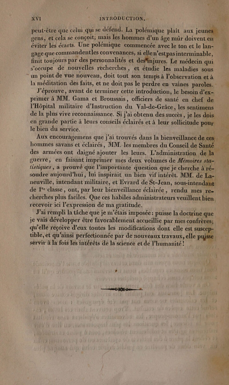 peut-être que celui qui se défend. La polémique plait aux jeunes” gens, et cela se conçoit; mais les hommes d’un âge mür doivent en éviter les écarts. Une polémique commencée avec le ton et le lan- gage que commandentles convenances, si elle n’estpas interminable, finit toujours par des personnalités et desinjures. Le médecin qui s'occupe de nouvelles recherches , et étudie les maladies sous “un point de vue nouveau, doit tout son temps à l'observation et à la méditation des faits, et ne doit pas le perdre en vaines paroles. J’éprouve, avant de terminer cette introduction, le besoin d’ex- primer à MM. Gama et Broussais, officiers de santé en chef de l'Hôpital militaire d’Instruction du Val-de-Grâce, les sentimens de la plus vive reconnaissance. Si jai obtenu des succès , je les dois en grande partie à leurs conseils éclairés et à leur sollicitude pour le bien du service. ae Aux encouragemens que j'ai trouvés dans la bienveillance de. ces. f hommes savans et éclairés, MM. les membres du Conseil de Santé des armées ont daigné ajouter les leurs. L'administration dela. guerre, en faisant imprimer mes deux volumes de Mémoires sta tistiques , a prouvé que l’importante question que je cherche à ré- soudre aujourd’hui, lui inspirait un bien vif intérêt. MM. de La- neuville, intendant militaire, et Evrard de St-Jean, sous-intendant de 1 classe, ont, par leur bienveillance éclairée, rendu mes re cherches plus faciles. Que ces habiles administrateurs veuillent bien recevoir ici l'expression de ma gratitude. J'ai rempli la tâche que je m'étais imposée : puisse la doctrine que je vais développer être favorablement accueillie par mes confrères; qu’elle reçoive d’eux toutes les modifications dont elle est suscep tible, et qu’ainsi perfectionnée par de nouveaux travaux, elle pujsse | servir à la fois les intérêts de la science et de l'humanité! , |