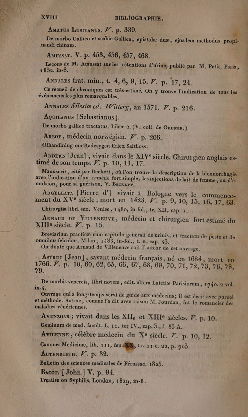 Amarus Lusrranus. 77, p. 339, | De morbo Gallico et scabie Gallica, epistolæ duæ, ejusdem methodus propis nandi chinam. | | Auvussar. V. p. 453, 456, 457, 468. Leçons de M. Amussat sur les rétentions d'urine, publié par M. Petit, Paris, 1832. in-8. 4 ANNALES frat. min., t. 4, 6, 9, 15. 7. p. 47: 24. Ce recueil de chroniques est très-estimé, On y trouve l'indication de tous les événemens les plus remarquables, Annares Silesiæ ed. Witterg, an 1571. F. p. 216. Aqurcanus [| Sebastianus ]. De morbo gallico tractatus. Liber 2, (V. coll. de GRUNER. ) ArB0OE, médecin norwépien. #, p. 206. Ofhandlning om Radesygen Erlex Saltfloss. ARDERN | Jean] , vivait dans le XIV° siècle. Chirurgien anglais es- timé de son temps. 7. p. 10, 11, 17. Manuscrit, cité par Beckett, où l’on trouve la description de la blennorrhagie avec l'indication d’un remède fort simple, les injections de lait de femme , ou d’é- mulsion, pour sa guérison, V, BEckurT, ArGezrara [Pierre d’] vivait à Bologne vers le commence- ment du XV® siècle ; mort en 1423. f. p. 9, 10, 15, 16, 17, 63. . Chirurgiæ libri sex. Venise, 1 480, in-fol., tr, XII, cap, 5. ARNAUD DE ViLLENEUVE, médecin et chirurgien fort estimé du XIIIe siècle. 77. p. 15. | Breviariam practicæ cum capitulo generali de urinis, et tractatu de peste et de omnibus febribus. Milan , 1483, in-fol., t. 2, cap. 43. On doute que Arnaud de Villeneuve soit l’auteur de cet ouvrage. . 3 r ù Astruc [Jean], savant médecin français, né en 1684, mort en 1766. 7’. p. 10, 60, 62, 65, 66, 67, 68, 69, 70, 71, 79, 73, 76, 78, 79. De morbis venereis, libri novem, edit. altera Lutetiæ Parisiorum, 1740. 2 wol. in-4. Ouvrage qui a long-temps servi de guide aux médecins ; il est écrit avec pureté et méthode. Astruc, comme l’a dit avec raison M. Jourdan, fut le romancier des maladies vénériennes. Avenzoar ; vivait dans les XII, et XIIIe siècles. 7. p. 10. Geminum de med. facult. L. 11. ter IV., cap. 3., f. 83 A. Avicenne , célèbre médecin du Xe siècle. 7. p. 10, 12. Canones Medicinæ, lib. 111, fen dif, tr. 11 0, 29, p. 703, AuTENRIETH. Ÿ7. p. 32. Bulletin des sciences médicales de Férussac, 1825. Bacor. [ John.] V. p. 94. Treatise on Syphilis. London, 1820, in-8.