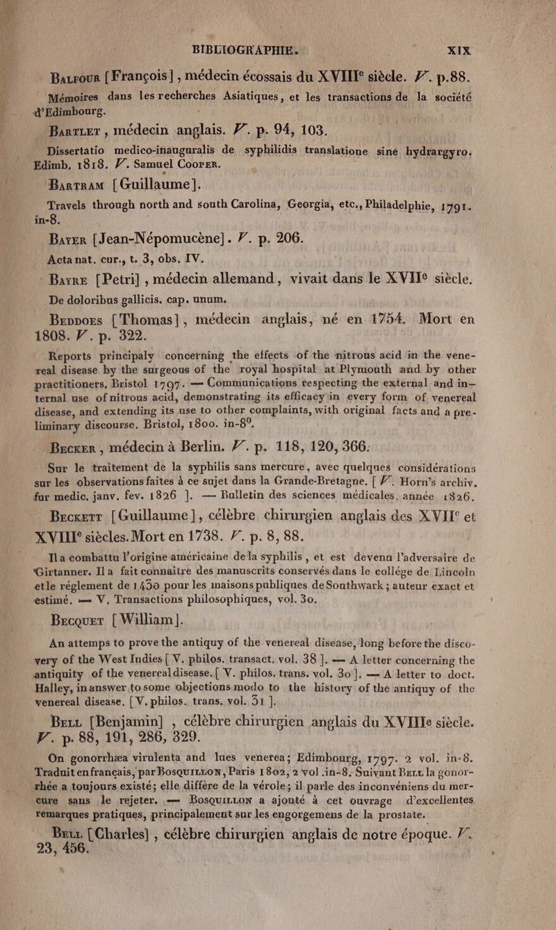 Bazrour [François] , médecin écossais du XVII siècle. 77. p.88. Mémoires dans les recherches Asiatiques, et les transactions de la socicté © Edimbourg. … Barrzer , médecin anglais. 77. p. 94, 103. Dissertatio medico-inauguralis de syphilidis translatione sine hydrargyro. Bartram | Guillaume]. Li through north and south Carolina, Georgia, etc, Philadelphie, 1791. n°0. Barr {Jean-Népomucène]. 7. p. 206. Acta nat. cur., t. 3, obs. IV. : Bayre [Petri] , médecin allemand, vivait dans le XVIIe siècle, De doloribus gallicis. cap. unum. Bennors { Thomas], médecin anglais, né en 1754 Mort en 1808. F. p. 322. Reports principaly concerning the effects of the nitrous acid in the vene- real disease by the surgeous of the royal hospital at Plymouth and by other practitioners. Bristol 1797. — Communications respecting the external and in- ternal use of nitrous acid, demonstrating its efficacy in every form of venereal disease, and extending its use to other complaints, with original facts and à pre- liminary discourse, Bristol, 1800. in-8°, Becxer , médecin à Berlin. #. p. 118, 120, 366: Sur le traitement de la syphilis sans mercure, avec quelques considérations sur les observations faites à ce sujet dans la Grande-Bretagne. [ 7. Horn’s archiv. fur medic, janv. fev. 1826 |. — Bulletin des sciences médicales, année 1826. Becxerr [Guillaume], célèbre chirurgien anglais des X VIT et X VILLE siècles. Mort en 1738. 7. p. 8, 88. ; s 1 à . TT Ila combattu l'origine américaine dela syphilis , et est devenu l’adversaire de Girtanner. Ila fait connaitre des manuscrits conservés dans le collége de Lincoln etle réglement de 1439 pour les maisons publiques de Southwark ; auteur exact et éstimé. — V, Transactions philosophiques, vol. 30. Becquet { William |. An attemps to prove the antiquy of the venereal disease, long before the disco- very of the West Indies{ V. philos. transact. vol. 38 ]. — A letter concerning the Halley, inanswer to some objections modo to ihe history of the antiquy of the venereal disease, [ V. philos. trans. vol. 31 ]. Bezz [Benjamin] , célèbre chirurgien anglais du X VITe siècle. F. p. 88, 191, 286, 399. On gonorrhæa virulenta and lues venerea; Edimbourg, 1797. 2 vol. in-8. Traduit en français par BosquILroN, Paris 1802, 2 vol .in-8, Suivant Bec la gonor- rhée a toujours existé; elle diffère de la vérole; il parle des inconvéniens du mer- cure sans le rejeter. — BosQuiLLoN a ajouté à cet ouvrage d’excellentes remarques pratiques, principalement sur les engorgemens de la prostate. | Beur [Charles] , célèbre chirurgien anglais de notre époque. 7, ? L