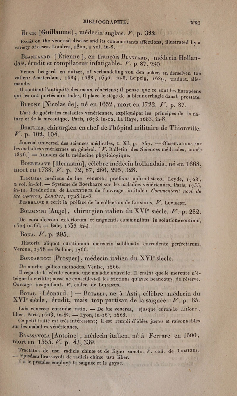 Bram [Guillaume], médecin anglais. F. p: 399. Essais on the venereal disease and its concomitants affections , illustrated by a variety of cases. Londres, 1800, 2 vol. in-8. BranxaarD [| Etienne ], en français Bcancarn, médecin Hollan- dais, érudit et compilateur infatigable. F. p. 87,980. Venus beegerd en ontzet, of verhandeling von den poken en derselven toe vallen; Amsterdam, 1684, 1688, 16ÿ6, in-8. Leipzig, 1689, traduct. alle- mande. Il soutient l'antiquité des maux vénériens; il pense que ce sont les Européens qui les ont portés aux Indes. Il place le siège de la blennorrhagie dansla prostate, Breeny [Nicolas de], né en 1652, mort en 1722. 77. p. 87. L'art de guérir les maladies vénériennes, expliquépar les principes de la na- ture et de la mécanique. Paris, 1673. in-12. La Haye, 1683, in-8, Bosrtrer, chirurgien en chef de l'hôpital militaire de Thionville. V7. p. 102, 104. Journal universel des sciences médicales, t. XI, p. 257. — Observations sur 1826.] — Annales de la médecine physiologique. = Borraaave [ Hermann], célèbre médecin hollandais, né en 1668, mort en 1738. 77. p. 72, 87, 286, 295, 328. Tractatus medicus de lue venerea, præfixus aphrodisiaco. Leyde, 1798, 2 vol. in-fol, — Système de Boerhaave sur les maladies vénériennes. Paris, 1955, in-12. Traduction de LameTTRIE de l'ouvrage intitulé: Commenfari novi de lue venerca, Londres, 1728 in-8. Bornuaave a écrit la préface de la collection de Luisinus. 7. Luvicrnr. Borrex:ni [Ange], chirurgien italien du XVI siècle. 77. p. 282. De cura ulcerum exteriorum et unguentis communibus in solutione continui, 1504 in- fol, — Bâle, 1536 in-4. Boxa. 77. p. 295. Historia aliquot curationum mercurio sublimato corrodente perfectarum. Verone, 1758 — Padoue, 1766. Borçarucet [Prosper], médecin italien du XVI siècle. Le De morbo gallico methodus. Venise, 1566. Il regarde la vérole comme une maladie nouvelle. Il craint que le mercure n’é- teigne la virilité; aussi ne conseille-t-il les frictions qu’avec beaucoup. de réserve. Ouvrage insignifiant. F7, collec, âe LursiNus. Boraz [ Léonard. ] — Borazzr, né à Asti, célèbre médecin du XVI° siècle, érudit, mais trop partisan de la saignée.: F7. p. 65. Luis venereæ curandæ ratio, — De lue venerea, ejusque curanëæ ratione, liber. Paris, 1563, in-80. — Lyon, in-16°, 1565. Ce petit traité est très intéressant; il est rempli d'idées justes et raisonnables sur ies maladies vénériennes. Brassavora [Antoine], médecin italien, né à Ferrare en 1500, mort en 1555. 7. p, 43, 339. | Tractatns de usa radicis chinæ et de ligno sancto. 7. coll. de LUISINUS, — Ejusdem Brassayoli de radicis chinæ usu liber.