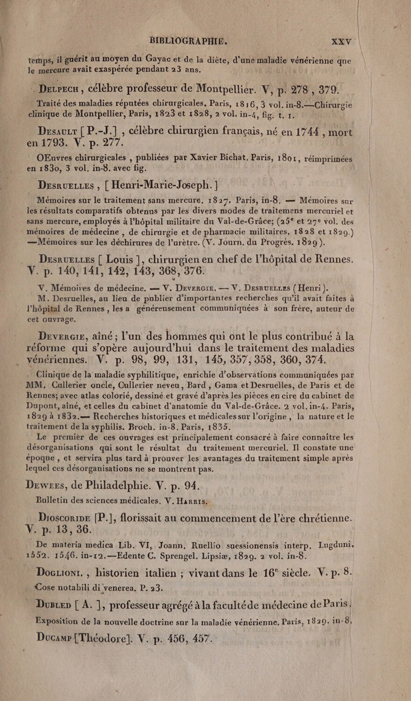 temps, il guérit au moyen du Gayac et de ia diète, d’une maladie vénérienne que le mercure avait exaspérée pendant 23 ans. f DeLPECx , célèbre professeur de Montpellier. V, p. 278 , 379. Traité des maladies réputées chirurgicales, Paris, 1816, 3 vol. in-8.—Chirurgie clinique de Montpellier, Paris, 1823 et 1828, 2 vol. in-4, fig. t. y. Desauzr [ P.-J.] , célèbre chirurgien français, né en 1744 , mort OEuvres chirurgicales , publiées par Xavier Bichat, Paris, 1804, réimprimées Desruezes , [ Henri-Marie-Joseph. ] Mémoires sur le traitement sans mercure, 1827. Paris, in-8, — Mémoires sur les résultats comparatifs obtenus par les divers modes de traitemens mercuriel et sans mercure, employés à l’hôpital militaire du Val-de-Gräce; (25° et 27e vol. des mémoires de médecine , de chirurgie et de pharmacie militaires, 1828 et 1820.) —Mémoires sur les déchirures de l’urètre, (V. Journ. du Progrès. 1829 ). Desruezes [ Louis ], chirurgien en chef de l’hôpital de Rennes. V. p. 140, 141, 142, 143, 368, 376. V. Mémoires de médecine. — V. DeverGre, — V, Desruezres ({ Henri). M. Desruelles, au lieu de publier d'importantes recherches qu’il avait faites à l’hôpital de Rennes , les a généreusement communiquées à son frère, auteur de cet ouvrage. Devenir, aîné ; l’un des hommes qui ont le plus contribué à la réforme qui s’opère aujourd’hui dans le traitement des maladies yénériennes. V. p. 98, 99, 131, 145, 357, 358, 360, 374. . Clinique de la maladie syphilitique, enrichie d'observations communiquées par MM. Cullerier oncle, Cullerier neveu, Bard , Gama et Desruelles, de Paris et de Rennes; avec atlas colorié, dessiné et gravé d’après les pièces en cire du cabinet de Dupont, aîné, et celles du cabinet d'anatomie du Val-de-Grâce. 2 vol.in-4. Paris, 1829 à 1832.— Recherches historiques et médicalessur l’origine, la nature et le traitement de la syphilis. Broch. in-8, Paris, 1835. Le premier de ces ouvrages est principalement consacré à faire connaître les désorganisations qui sont le résultat du traitement mercuriel. Il constate une époque , et servira plus tard à prouver les avantages du traitement simple après lequel ces désorganisations ne se montrent pas. Drwess, de Philadelphie. V. p. 94. Bulletin des sciences médicales, V. Harnts: Droscorne [P.], florissait au commencement de l’ère chrétienne. V. p. 13, 36. De materia medica Lib. VI, Joann, Ruellio suessionensis interp, Lugduni, 1592. 1546. in-12.—Edente C. Sprengel. Lipsiæ, 1829. à vol. in-8. Docuont. , historien italien ; vivant dans le 16° siècle. V. p. 8. Cose notabili di venerea. P. 23. Dusrxn [ A. |, professeur agrégé à la facultéde médecine de Paris | | Exposition de la nouvelle doctrine sur la maladie vénérienne, Paris, 1920. in 8, Ducamr [Théodore]. V. p. 456, 457. \