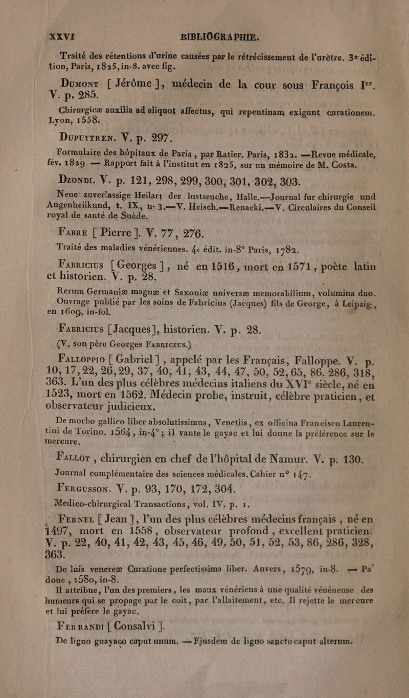 Traité des rétentions d’urine causées par le rétrécissement de l’urètre, 3e édi- tion, Paris, 1825,in-8. avec fig. | | Douovr [ Jérôme], médecin de la cour sous François I. V. p. 285. Chirurgicæ auxilia ad aliquot affectus, qui repentinam exigunt curationem. Lyon, 1558. ; Doruyrren. V. p. 297. Formulaire des hôpitaux de Paris , par Ratier. Paris, 1832. —Revue médicale, fév. 1829. — Rapport fait à l’institut en 1825, sur un mémoire de M. Costa. Dzoxnt. V. p. 121, 298, 299, 300, 301, 302, 303. Neue! zuverlassige Heilart der lustseuche, Halle.—Journal fur chirurgie und Augenheïlkund, t. IX, n:3.—V, Heisch.—Renacki.=V. Circulaires du Conseil royal de santé de Suède. Fasre [ Pierre ]. V. 77, 276. Traité des maladies vénériennes. 4e édit. in-8° Paris, 1782. Fasricrus [Georges ], né en 1516, mort en 1571, poète latin et historien. V. p. 28. | Rerum Germaniæ magnæ et Saxoniæ nniversæ memorabilium, volumina duo. Ouvrage publié par les soins de Fabricius (Jacques) fils de George, à Leipzig, en 1600, in-fol. vi Fasricrus [ Jacques], historien. V. p. 28. (V. son père Georges FaBricIus.) Farzorrr0 [ Gabriel], appelé par les Français, Falloppe. V. p- 10, 17,22, 26,29, 37, 40, 41, 43, 44, 47, 50, 59,65, 86. 286, 318, 363. L’un des plus célèbres médecins italiens du X VI° siècle, né en 1523, mort en 1562. Médecin probe, instruit, célèbre praticien , et observateur judicieux. De morbo gallico liber absolutissimus, Venetiis, ex officina Francisco Lauren- tini de Torino. 1564, in-4° ; il vante le gayac et lui donne la préférence sur le mercure, 4 Fariôr , chirurgien en chef de l'hôpital de Namur. V. p. 130. Journal complémentaire des sciences médicales. Cahier n° 147. Frreussox. V. p. 93, 170, 172, 304. Medico-chirurgical Transactions, vol, IV, p. 1. Fenxez [ Jean 7, l’un des plus célèbres médecins français , né en 1497, mort en 1558, observateur profond , excellent praticien: V. p. 22, 40, 41, 42, 43, 45, 46, 49, 50, 51, 52, 53, 86, 286, 328, 363. | De luis venereæ Curatione perfectissima liber. Anvers, 1570, in-8. =— Pa doue , 1580, in-8. I attribue, l’un des premiers, les maux vénériens à une qualité vénénense des humeurs qui se propage par le coïit, par l’allaitement, etc. Il rejette le mercure et lui préfère le gayac. Fer ranDI | Consalvi |. De ligno guayaco caput unum. — Ejusdem de ligno sancto caput alterum.