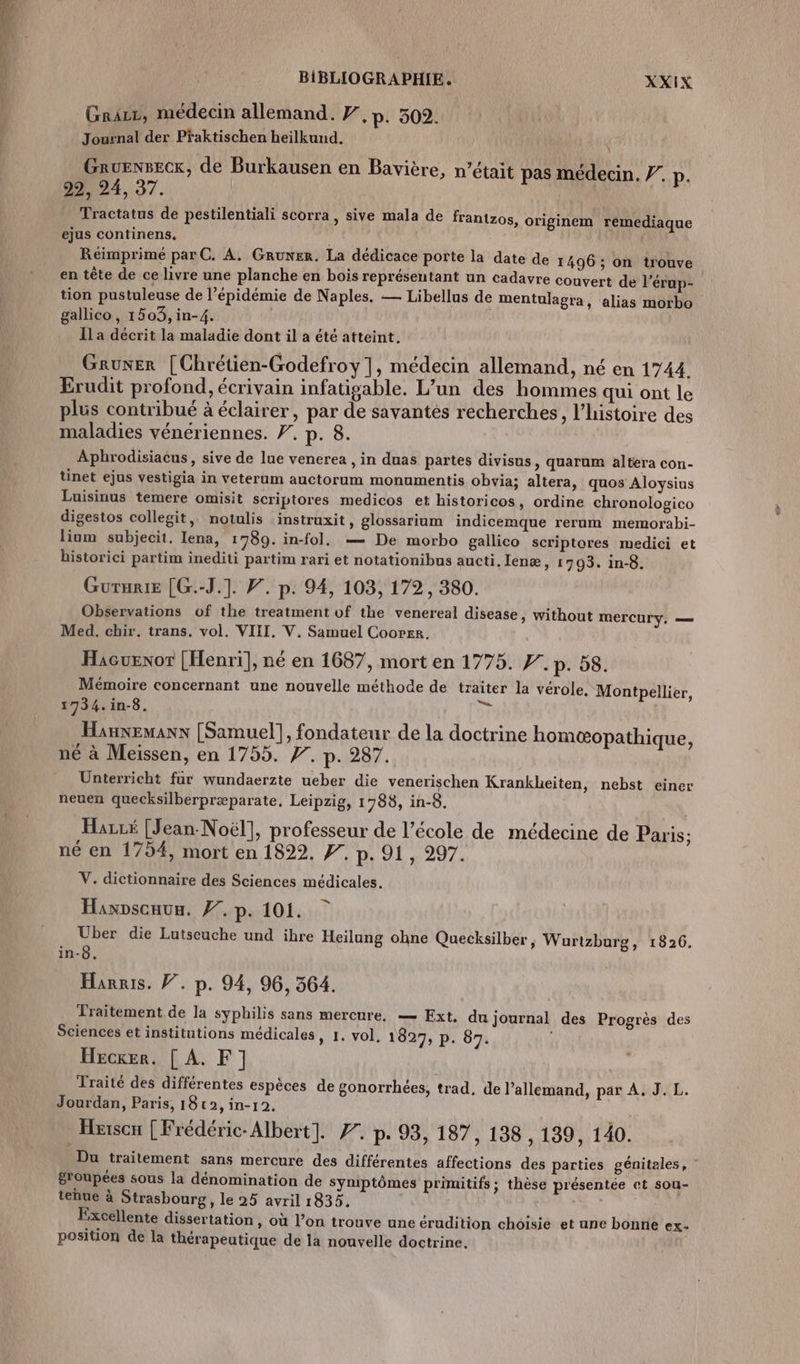 Grazz, médecin allemand. #,p. 502. Journal der Pfaktischen heilkund. Gruenseck, de Burkausen en Bavière, n’était pas médecin. 7. p. 29, 24, 37. Tractatus de pestilentiali scorra, sive mala de frantzos, ejus continens, Réimprimé parC. A. GRuner. La dédicace porte la date de 1496 ; on trouve en tête de ce livre une planche en bois représentant un cadavre couver tion pustuleuse de l’épidémie de Naples. — Libellus de mentulagra, gallico, 1503, in-4. Îla décrit la maladie dont il a été atteint. originem remediaque t de l’érup- alias morbo Gruner [Chrétien-Godefroy |, médecin allemand, né en 1744. Erudit profond, écrivain infatisable. L’un des hommes qui ont le plus contribué à éclairer, par de savantés recherches, l’histoire des maladies véneriennes. F, p. 8. Aphrodisiacus, sive de lue venerea , in duas partes divisus , quarum altera con- tinet ejus vestigia in veterum auctorum monumentis obvia; altera, quos Aloysins Luisinus temere omisit scriptores medicos et historicos, ordine chronologico digestos collegit, notulis instruxit, glossarium indicemque rerum memorabi- lium subjecit. Iena, 1789. in-fol. — De morbo gallico scriptores medici et historici partim inediti partim rari et notationibus aucti, Ienæ » 1793. in-8 Gururie [G.-J.1. F. p. 94, 103, 172, 380. Observations of the treatment of the venereal disease, without mercur Med. chir. trans. vol. VIII. V. Samuel Cooper. Haeuexor [Henri], né en 1687, mort en 1775. F. p. 58. Mémoire concernant une nouvelle méthode de traiter la vérole. Mont 1734. in-8. à Hannemanx [Samuel], fondateur de la doctrine homæ&amp;opathique, né à Meiïssen, en 1755. 7. p. 287. Unterricht fur wundaerzte ueber die venerischen Krankbeiten, nebst einer neuen quecksilberpræparate, Leipzig, 1788, in-8 pellier, Hazré [Jean-Noël], professeur de l’école de médecine de Paris 1 né en 1754, mort en 1822. #. p. 91, 297. V. dictionnaire des Sciences médicales. Haxpscaux. 7. p. 101. Uber die Lutseuche und ihre Heilung ohne Quecksilber, Wartzburg, 1826. in-8. Harris. F. p. 94, 96, 364. Traitement de la syphilis sans mercure, — Ext, du journal des Progrès des Sciences et institutions médicales, 1. vol. 1827, p. 87. Hecrer. [ À. F] Traité des différentes espèces de gonorrhées, trad. de l’allemand, par A. J. L. Jourdan, Paris, 18t2, in-12. Du traitement sans mercure des différentes affections des parties génitales, : &amp;roupées sous la dénomination de Symptômes primitifs; thèse présentée et sou- tenue à Strasbourg, le 25 avril 1835. | Excellente dissertation , Où l’on trouve une érudition choisie et une bonne ex. position de la thérapeutique de la nouvelle doctrine, ‘