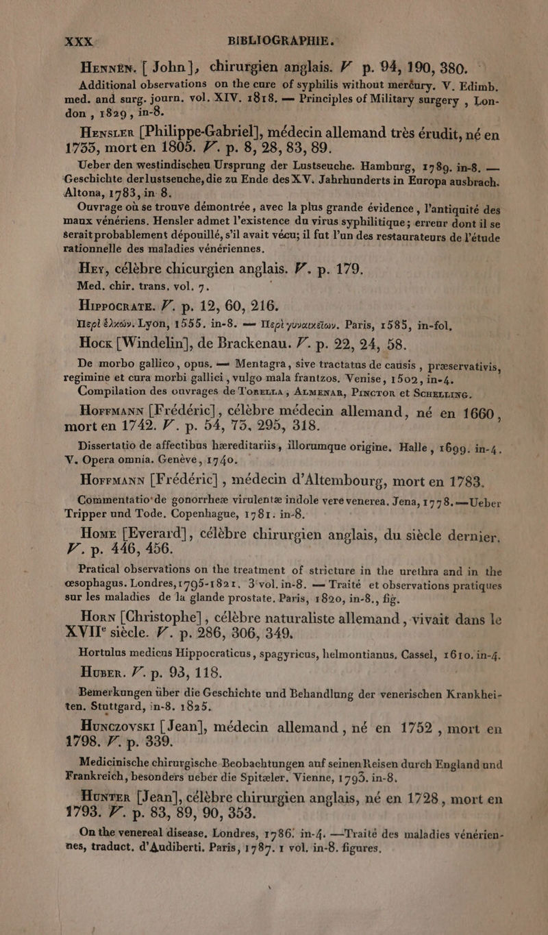 Hexwew. [ John], chirurgien anglais. # p. 94, 190, 380. Additional observations on the cure of syphilis without meréury. V. Edimb. med. and surg. journ. vol. XIV. 1818. — Principles of Military surgery , Lon- don , 1829, in-8. Hexszer (Philippe-Gabriel], médecin allemand très érudit, né en 1755, mort en 1805. F. p. 8, 28, 83, 89. Ueber den westindischeu Ursprung der Lustseuche. Hamburg, 1780. in-8. — ‘Geschichte derlustseuche, die zu Ende des XV. Jahrhunderts in Europa ausbrach. Altona, 1783,in 8. Ouvrage où se trouve démontrée , avec la plus grande évidence , l'antiquité des maux vénériens. Hensler admet l’existence du virus syphilitique ; erreur dont il se serait probablement dépouillé, s’il avait vécu; il fut l’un des restaurateurs de l'étude rationnelle des maladies vénériennes. Hey, célèbre chicurgien anglais. W. p. 179, Med. chir. trans, vol, 7. Hippocrate. Ÿ. p. 12, 60, 216. Hepi Elxcw. Lyon, 1555. in-8. = Tepi yuvatxsiwy. Paris, 1585, in-fol, Hock [Windelin], de Brackenau. 7. p. 22, 24, 58. De morbo gallico, opus. = Mentagra, sive tractatus de causis » Præservativis, regimine et cura morbi gallici , vulgo mala frantzos. Venise, 1502, in-4. Compilation des ouvrages de TorEzrA; ALMENAR, Pincror et ScHELLING. Horrmanx [Frédéric], célèbre médecin allemand, né en 1660, mort en 1742. V. p. 54, 75, 295, 318. Dissertatio de affectibus hæreditariis, illorumque origine, Halle, 1699. in-4. V. Opera omnia. Genève, 1740. | Horrmanx [Frédéric], médecin d’Altembourg, mort en 1783. Commentatio'de gonorrheæ virulentæ indole vere venerea, Jena, 1778.—Ueber Tripper und Tode. Copenhague, 1781: in-8. Hour [Everard], célèbre chirurgien anglais, du siècle dernier. F. p. 446, 456. Pratical observations on the treatment of stricture in the urethra and in the œsophagus. Londres,1705-182t. 3'vol.in-8. — Traité et observations pratiques sur les maladies de la glande prostate, Paris, 1820, in-8., fig. Hors [Christophe], célèbre naturaliste allemand , vivait dans le XVII' siècle. F. p. 286, 306, 349. Hortulus medicns Hippocraticus, spagyricus, helmontianus, Cassel, 1610. in-4. Huser. 77. p. 93, 118. Bemerkungen über die Geschichte und Behandlung der venerischen Krankhei- ten. Stuttgard, in-8. 1825. Huxczoyskt [Jean], médecin allemand , né en 1752 , mort en 1798. 7. p. 339. Medicinische chirurgische Beobachtungen auf seinenReisen durch Englandund Frankreich, besonders ueber die Spitæler. Vienne, 1793. in-8, Honrer [Jean], célèbre chirurgien anglais, né en 1728, mort en 1793. P. p. 83, 89, 90, 353. On the venereal disease, Londres, 1786: in-4. —Traité des maladies vénérien- nes, traduct. d’Audiberti. Paris, 1787. 1 vol. in-8. figures.