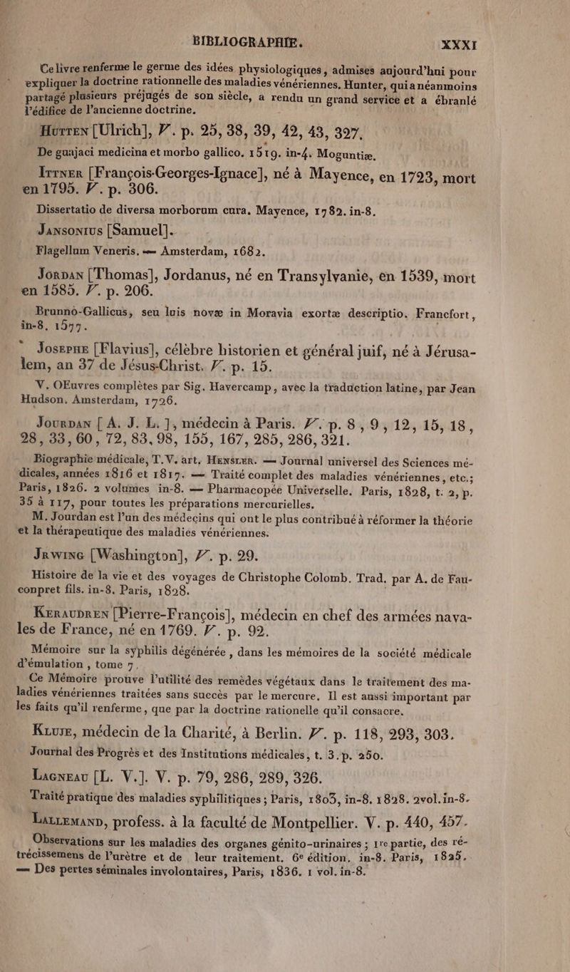 Ce livre renferme le germe des idées physiologiques, admises aujourd’hui pour expliquer la doctrine rationnelle des maladies vénériennes. Hunter, quia néanmoins re . L LE] L4 ,. EYE: partagé plusieurs préjugés de son siècle, a rendu un grand service et a ébranlé l'édifice de l’ancienne doctrine. Hurrex [Ulrich], Ÿ’. p. 25, 38, 39, 49, 43, 397. _ De gunjaci medicina et morbo gallico. 1519. in-4, Moguntiæ. Irrner [François-Georges-Ignace], né à Mayence, en 1723, mort en 1795. F. p. 306. Dissertatio de diversa morborum cura. Mayence, 1789. in-8. Jansonius [Samuel]. | Flagellum Veneris, — Amsterdam, 1682. Jornan [Thomas], Jordanus, né en Transylvanie, en 1539, mort en 1585. . p. 206. Brunno-Gallicus, seu luis novæ in Moravia exortæ descriptio. Francfort, in-8, 197%. Josepne [Flavius], célèbre historien et général juif, né à Jérusa- lem, an 37 de Jésus-Christ. 7. p. 15. | V. OEuvres complètes par Sig. Havercamp, avec la traduction latine, par Jean Hudson. Amsterdam, 1726. Jourpan | A. J. L. ], médecin à Paris. 7. p. 8,9, 12, 15,18, 28, 33, 60, 72, 83,98, 155, 167, 285, 286, 321. Biographie médicale, T.V. art, HEN$SLER. — Journal universel des Sciences mé- dicales, années 1816 et 1817. — Traité complet des maladies vénériennes etc; Paris, 1826. 2 volumes in-8. — Pharmacopée Universelle, Paris, 1828, t: 2,p. 35 à 117, pour toutes les préparations mercurielles, M. Jourdan est l’un des médecins qui ont le plus contribué à réformer la théorie et la thérapeutique des maladies vénériennes. Jrwixe [Washington], 7. p. 29. Histoire de la vie et des voyages de Christophe Colomb. Trad. par À. de Fau- conpret fils. in-8. Paris, 1828. | KerauDrEen [Pierre-François], médecin en chef des armées nava- les de France, né en 1769. F. p. 92. Mémoire sur la syphilis dégénérée , dans les mémoires de la société médicale d’émulation , tome 7, Ce Mémoire prouve l’utilité des remèdes végétaux dans le traitement des ma- ladies vénériennes traitées sans succès par le mercure, Il est aussi important par les faits qu'il renferme, que par la doctrine rationelle qu’il consacre, Kiure, médecin de la Charité, à Berlin. Ÿ. p. 118, 293, 303. Journal des Progrès et des Institutions médicales, t. 3.p. 250. Lacneau [L. V.]. V. p. 79, 286, 289, 396. Traité pratique des maladies syphilitiques ; Paris, 1803, in-8, 1828. 2vol.in-8. Larcewann, profess. à la faculté de Montpellier. V. p. 440, 457. Observations sur les maladies des organes génito-urinaires ; 1re partie, des ré- trécissemens de l’urètre et de leur traitement. 6€ édition. in-8. Paris, 1825, — Des pertes séminales involontaires, Paris, 1836. 1 vol. in-8.