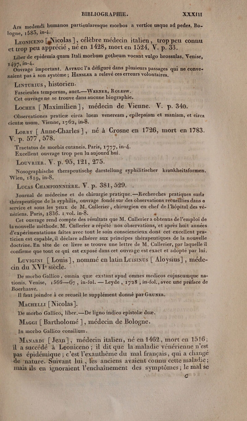 Ars medendi humanos particularesque morbos a vertice usque ad pedes. Bo- logne, 1589, in-4- | Lromceno [@Nicolas |, célèbre médecin italien, trop peu connu et trop peu apprécié , né en 1428, mort en 1524, V. p. 83. Liber de epidemia quama Itali morbum gotheum vocant vulgo brossulas, Venise, 3497 in-4. à HE aa ! Ouvrage important. AsTRuG l'a défiguré dans plusieurs passages qui ne COnve- naient pas à son système ; HensLer a relevé ces erreurs volontaires. s Linrurius , historien. Fascicules temporum, auct.—WERNER, RorEsw. Cet ouvrage ne se trouve dans aucune biographie. Locxer [ Maximilien |, médecin de Vienne. V. p. 340. Observationes praticæ circa laem veneream , epilepsiam et maniam, et circa cicutæ usum. Vienne, 1762, in-8. Lorrx [ Anne-Charles 1, né à Crosne en 1726, mort en 1783. V.-p. 577, 578. Tractatus de morbis cutaneis. Paris, 1777, in-4. Excellent ouvrage trop peu lu aujourd hui. Louvrier. V. p. 95, 121, 275. Nosographische therapeutische darstellung syphilitischer Légnkletatoeniets, Wien, 1819, in-8. Lucas CHampionniÈRe. V. p. 381, 529. Journal de médecine et de chirurgie pratique. —Recherches pratiques surla thérapeutique de la syphilis, ouvrage fondé sur des observations retueïllies dans e service et sous les yeux de M. Cullerier , chirurgien en chef de l'hôpital des vé- nériens. Paris, 1836. 1 vol. in-8. à Cet ouvrage rend compte des résultats que M. Cullerier a obtenus de l’emploi de la nouvelle méthode. M. Cullerier arépété nos observations, et après huit années d’expérimentations faites avec tout le soin consciencieux dont cet excellent pra- ticien est capable, il déclare adhérer aux principes thérapeutiques de la nouvelle doctrine. En tête de ce livre se trouve une lettre de M. Cullerier, par laquelle il confirme que tout ce qui est exposé dans cet ouvrage est exact et adopté par lui. Luviem: [ Louis |, nommé en latin Lursinus | Aloysius] , méde- cin du XVE: siècle. De morbo Gallico , omnia quæ exstant apud omnes medicos cujuscurmque na- tionis. Venise, 1566—-67 , in-fol. — Leyde , 1928 , in-fol., avec une préface de Boerhaave. Il faut joindre à ce recueil le supplément donné par GRuNER. Macuezu | Nicolas]. De morbo Gallico, liber.—De ligno indico epistelæ duæ. MAcer [ Bartholomé 1, médecin de Bologne. In morbo Gallico consilium. Manarot [ Jean], médecin italien, né en 1462, mort en 1916; l à succédé à Léoniceno ; il dit que la maladie vénérienne n'est pas épidémique ; c’est l’exanthême du mal français, qui a changé de nature. Suivant lui , les anciens avaient connu cette maladie ; mais ils en ignoraient l’enchainement des symptômes ; le mal se