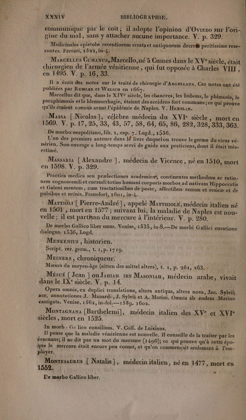 communique par le coit; il adopte l'opinion d'Ovirno sur Pori- gine du mal, sans y attacher aucune importance. V. p. 329. Medicinales epistolæ recentioram errataet antiquorum decrefà peritissime rese- rantes. Ferrari, 1521, n°4; nr, J : | | MarcezLus Cumanus, Marcello,né à Cumes dans le X V* siècle, était ; . L L4 À ., La 4 BI É chirurgien de Parmée vénitienne , qui fut opposée à Charles VIII ; en 1495. V. p. 16, 33. Il a écrit des notes sur le traité de chirurgie d'ARGELLATA, Ces notes ont été publiées par Rumrer et Werscx en 1667. | Marcellus dit que, dans le XTVE siècle, les chancres, les bubons, le phimosis, le paraphimosis etla blennorrhagie, étaient des accidens fort communs ; Ce qui prouve qu’ils étaient connus avant l’épidémie de Naples. V. Hensren. | ; Massa [ Nicolas], célèbre médecin du XVE siècle , mort en 1569. V. p.17, 25, 33, 43, 57, 58, 64, 65, 86, 989, 398, 333, 363. De morbo neapolitano, lib. 1, cap. 7. Lugd., 1536. L'un des premiers auteurs dans lé livre duquelon trouve le germe du virus vé- nérien. Son ouvrage a long-temps servi de guide aux praticiens, dont il était très- estimé, Massarra | Alexandre |, médecin de Vicence , né en 1510, mort en 1598. V. p. 329. | | Practica medica seu prælectiones academicæ, continentes methodum ac ratio- nem cognoscendi et curanditotius humani corporis morbos ad nativam Hippocratis et Galeni mentem, cam tractationibns de peste, affectibus renum et vesicæ’et de pulsibus et urinis. Francfort, 1601, in-4. Marnôu | Pierre-André 1, appelé Marrnro1E médecin italien né 6 « . ? 0 . ? : en 1501 ; mort en 1577 ; suivant lui, la maladie de Naples est nou- velle ; il est partisan du mercure à l’intérieur. V. p. 280. De morbo Gallico liber unus. Venise, 1535, in-8,—De morbi Gallici curatione dialogus: 1536, Lugd, Menkenrus , historien. Script, rer. germ., t. 1, P. 1710. Marners , chroniqueur: Mœurs du moyen-âge (sitten des mittel alters), t. 1, p. 261, 263.4 Mésué [ Jean ]ouJanran 18N Masonian, médecin arabe, vivait dans le IX: siècle, V. p. 14. Opera omnia, ex duplici translatione, altera antiqua, altera nova, Jac. Sylvii; acc, annotationes J. Manardi, J. Sylvii et À. Marini. Omnia 4b eodem Märino tastigata. Venise, 1562, in-fol.—1589. 1602. | Moxracnaxa [Barthelemi], médecin italien des XV°.et XVIe -siècles , mort en 1525. In morb , Ga lico consilium, V. Coll. de Luisinus. Il pense que la maladie vénérienne est nouvelle. I] conseille de la traîter par les évacuans; il ne dit pas un mot du mercure (1496); ce qui prouve qu'à cette épo- que le mercure était encore peu connu, et qu’on commencait seulement à l’em- ployer. Moxresaurus { Natalis], médecin italien, né en 1477, mort en 1552. F Pe morbo Gallico liber. «