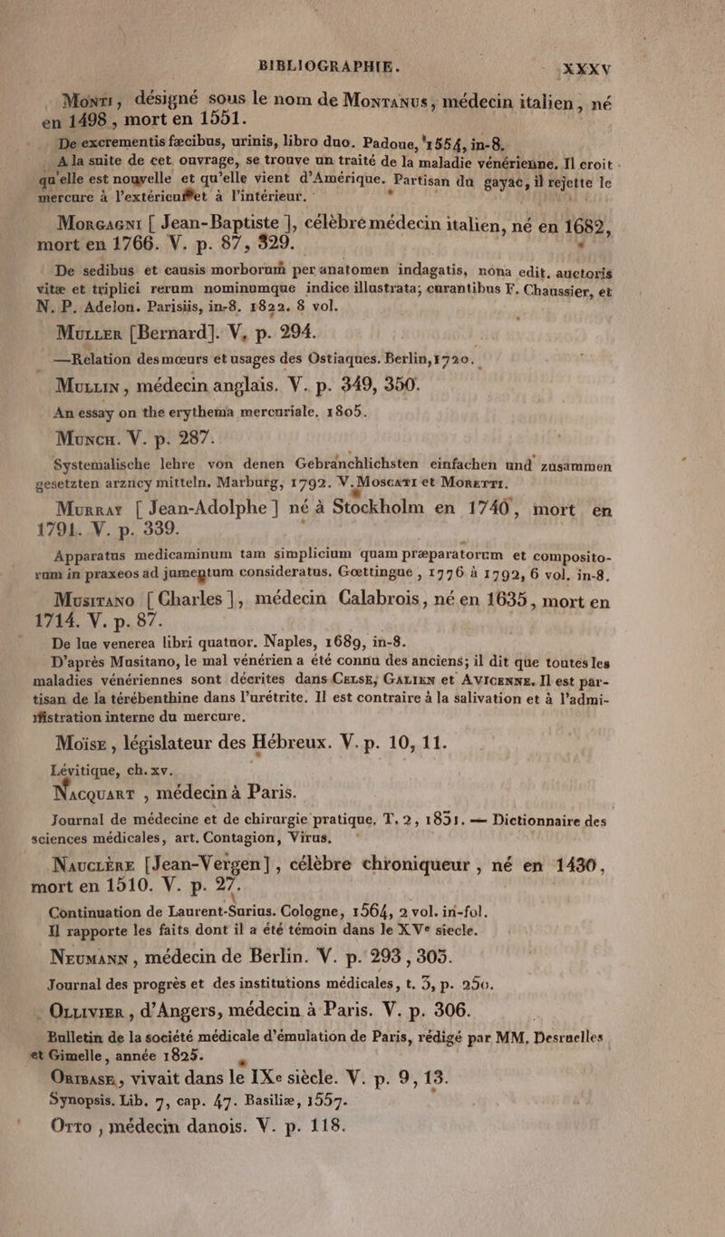 Mons, désigné sous le nom de Monranus, médecin italien, né en 1498 , mort en 1551. | De excrementis fæcibus, urinis, libro duo. Padoue, ï 554, in-8. … A la suite de cet ouvrage, se trouve un traité de la maladie vénérinue. Il éroit . qu elle est nouvelle et qu’elle vient d'Amérique. Partisan du gayac il rejette le mercure à l’extéricuftet à l’intérieur. jé | ATITTRE Morçaent | Jean-Baptiste |, célébré médecin italien, né en 1682, mort en 1766. V. p. 87, 329. | 549 _ | De sedibus ét causis morborum per anatomen indagatis, nona edit. auctoris vitæ et triplici rerum nominumque indice illustrata; curantibus F. Chaussier, ét N.P. Adelon. Parisüis, in-8. 1822. 8 vol. Murzer [Bernard]. V, p. 294. — Relation des mœurs ét usages des Ostiaques. Berlin,1720. Muzuix , médecin anglais. V. p. 349, 350. An essay on the erythema mercuriale, 1805. Muxcu. V. p. 287. Systemalische lehre von denen Gebranchlichsten einfachen und zusammen gesetzten arzney mitteln, Marburg, 1792. V.Moscxrt et Morxrr1. Murat | Jean-Adolphe ] né à Stockholm en 1740, mort en 1791. V. p. 339. Apparatus medicaminum tam simplicium quam præparatorum et composito- ram in praxeos ad jamegtum consideratus, Gœttingue , 1776 à 1799, 6 vol. in-8. Musirano [ Charles |, médecin Calabrois, néen 1635, mort en 1714. V. p. 87. De lue venerea libri quatuor. Naples, 1689, in-8. D’après Musitano, le mal vénérien a été connu des anciens; il dit que toutes les maladies vénériennes sont décrites dans CELsE, GALIEN et AVIGENN£. Il est par- tisan de la térébenthine dans l’urétrite. Il est contraire à la salivation et à l’admi- istration interne du mercure. Moïse , législateur des Hébreux. V.p. 10, 11. Lévitique, ch. xv. | 4 . F\ . ACQUART , médecin à Paris. Journal de médecine et de chirurgie pratique, T, 2, 1831. — Dictionnaire des sciences médicales, art. Contagion, Virus. NaucrÈre [Jean-Vergen], célèbre chroniqueur , né en 1430, mort en 1910. V. p. 27. Continuation de Laurent-Surius. Cologne, 1564, 2 vol. in-fol. Il rapporte les faits dont il a été témoin dans le X Ve siecle. Neumanx , médecin de Berlin. V. p. 293, 305. Journal des progrès et des institutions médicales, t. 3, p- 250. Ouvrier , d'Angers, médecin à Paris. V. p. 306. Bulletin de la société médicale d’émulation de Paris, rédigé par MM, Desruelles et Gimelle, année 1825. | Onrsase, vivait dans le IXe siècle. V. p. 9,13. Synopsis. Lib. 7, cap. 47. Basiliæ, 1557. ‘ Orto , médecin danois. V. p. 118.