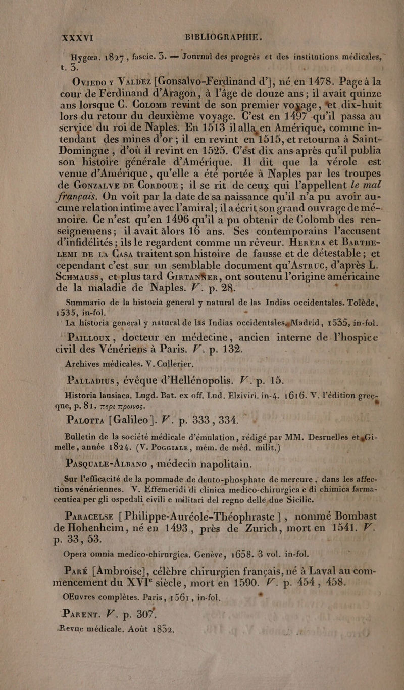 Hygo». 1827, fascic. 5. — Jonrnal des progrès et des institutions médicales, Ovreno y VAzDEz [Gonsalvo-Ferdinand d’], né en 1478. Page à la cour de Ferdinand d'Aragon, à l’âge de douze ans; il avait quinze ans lorsque G. Corows rewint de son premier voyage, *et dix-huit lors du retour du deuxième voyage. C’est en 1497 qu'il passa au service du roi de Naples. En 1513 ilalla en Amérique, comme in- tendant des mines d’or ; il en revint en 1515, et retourna à Saint- Domingue , d’où il revint en 1525. C’ést dix ans après qu’il publia son histoire générale d'Amérique. Il dit que la vérole est venue d'Amérique , qu’elle a été portée à Naples par les troupes de GonzALvE DE Corpour ; il se rit de ceux qui l’appellent le mal français. On voit par la date de sa naissance qu’il n’a pu avoir au- cune relation intime avec l’amiral; ilaécrit son grand ouvrage de mé-. moire. Ce n’est qu’en 1496 qu’il a pu obtenir de Colomb des ren- seignemens; il avait älors 16 ans. Ses contemporains l’accusent d’infidélités ; ils le regardent comme un rêveur. HerErA et BarrHe- LEMI DE LA Casa traitent son histoire de fausse et de détestable; et cependant c’est sur un semblable document qu’Asrruc, d’après L. ScHMaUss, etplus tard GirranKer, ont soutenu l’origine américaine de la maladie de Naples. F. p.98. 4 Saummario de la historia general y natural de las Indias occidentales. Tolède, 1535, in-fol. - La historia general y natural de las Indias occidentalesgMadrid, 1535, in-fol. Parccoux, docteur en médecine, ancien interne de l’hospice civil des Vénériens à Paris. 77. p. 132. | Archives médicales. V.Cullerier, Parranius, évèque d’'Hellénopolis. F7.-p. 15. Historia lausiaca. Lugd. Pat. ex off. Lud, Elziviri. in-4. 1016. V. l’édition grec- que, p. 81, r:pt Tpovns. ul Pazorra [Galileo]. F. p. 333,334. . Bulletin de la société médicale d’émulation, rédigé par MM. Desruelles etgGi- melle, année 1824. (V. Poccrare, mém, de méd. milit.) Pasquae-Azsano , médecin napolitain. Sur l'efficacité de la pommade de deuto-phosphate de mercure , dans les affec- tions vénériennes. V. Éfféemeridi di clinica medico-chirurgica e di chimica farma- ceutica per gli ospedali civili e militari del regno dellé,due Sicilie. | ParaceLse [ Philippe-Auréole-Théophraste ], nommé Bombast de Hohenheim, né en 1493, près de Zurich, morten 1541. 7. p. 38, 53. | | Opera omnia medico-chirurgica. Genève, 1658. 8 vol. in-fol. Paré [Ambroise], célèbre chirurgien français, né à Laval au com- mencement du XVI siècle, mort en 1590. P. p. 454, 458. OEuvres complètes. Paris, 1561, in-fol. ” Parenr. W. p. 307. Revue médicale, Août 1852.