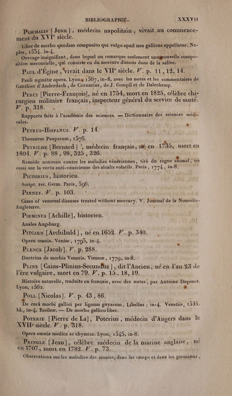 Puscaus | Jean], médecin napolitain , vivait au commence- inent du XVI siècle. . Liber de morbo quodam nid qui MES apud nos gallicus appellatur. Na- ples, 1934. in-4. _ Ouvrage insignifiant, dans lequel on remarque seulement unegmouvelle compo- sition mer curielle, La consiste en du mercure dissous dans de la salive. Pause d'Égine, vivait dans le VIF siècle. 7. p, 11,12, 14 Pauli æginitæ opera. Lyon# 1567, i in-8, avec les notes et les commentaires de Gauthier d'Anderdach , de Cornarius, de J. Goupil et de Dalechamp. Percy [Pierr e-François], né en 1754, mort en 18925, célèbre chi- rurgien militaire français, EE Ca général du service de santé- W,p.318. . | Rapports faits à V’académie des sciences. — Dictionnaire des séiences médi- cales. Péraus-Hispanus. V. p. 14. pe Ar “ Thesaurus Pauperum , 1976. Pevrixe | Bernard | ÿ, nédentr: français, ne en 1735, mort en 1804. F. p. 88, 98, 325 , 326. LE Remède nouveau contre les maladies vénériennes, tiré du règne animal, où essai sur la vertu anti-vénérieune des alcalis volatils. Paris, 1774, in-8. Prerorius , historien. rl. Script. rer. Germ. Paris, 506. Pinner. W. p.103. : Cases of venereal diseases treated without mercury, V, ‘Jotnat de la Nouvelle- Angleterre. j Prrminus [Achille], historien. Anales Augsburg. Prrcarn [{ Archibald |, né en 1652. F. b, 340. Opera omnia. Venise , 1703, in-4. Prencx [Jacob]. 7. p. 288. Doctrina de morbis Veneris. Viennæ, 1770, in-8. Pune [Caius-Plinius-Secundus ] , dit l'Ancien, né en l'an 23 de l’ère vulgaire, mort en 79. F. p. 15, 18, 19. Histoire naturelle, traduite en français, avec des notes!, par Antoine Dupinot. Lyon, 1562. | “ Por [Nicolas]. 7. p. 43, 86. De curà morbi gallici per lignum guyacum, Libellus ; in-4. Venetüs, 1935. 1d., in-4. Basileæ. — De morbo gallico liber. Poterie | Pierre de La], Poterius : médecin M Age dans Île XVI siècle. Y. p.318. Opera omnia medica ac chymica. Lyon, 1545, in-8. Prince [Jean], célèbre médecin de la marine anglaise, n£ en 1707, mort en 1782. F. p. 73. | Observations surles maladies des armées, dans les camps et dans les garnisons ,