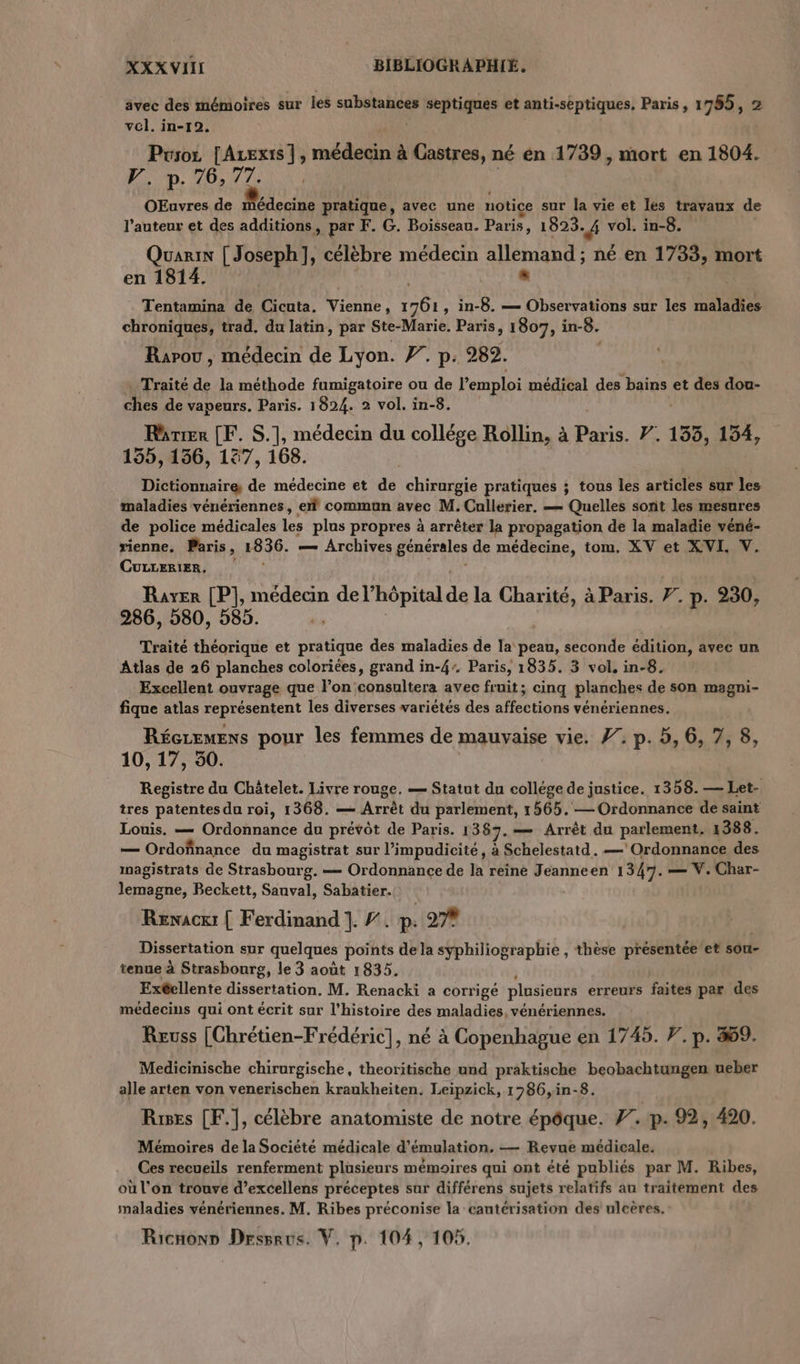 avec des mémoires sur les mL 2 septiques et anti-septiques, Paris, 1765, 2 vol. in-192. Pcsoz [Azexis |, médecin à Castres, né en 1739, mort en 1804. Fr. p. 46,77. OEuvres de Mare pratique, avec une notice sur la vie et lés travaux de l’auteur et des additions, par F. G. Boisseau. Paris » 1923. # vol. in-8. Quarin [ Joseph], célèbre médecin allemand ; né en 1733, mort en 1814. . Tentamina de Cicuta. Vienne, ee 1, in-8. — Observations sur les maladies chroniques, trad. du latin, par Ste-Marie. Paris, 1807, in-8. Rapou , médecin de Lyon. Ÿ. p. 282. . Traité de la méthode fumigatoire ou de l’emploi médical des bains et des dou- ue de vapeurs. Paris. 1824. 2 vol. in-8. Rarrer [F. S.], médecin du collége Rollin, à Paris. 7. 133, 134, 155, 156, 187, 168. Dictionnaire de médecine et de chirurgie pratiques ; tous les articles sur les maladies vénériennes, ef commun avec M. Callerier. — Quelles sont les mesures de police médicales les plus propres à arrêter la propagation de la maladie véné- rienne. Paris, 1836. — Archives générales de médecine, tom. XV et XVI, V. CULLERIER, Rayer [P], médecin de l'hôpital ip la Charité, à Paris. F. p. 230, 286, 580, 585. Traité théorique et pratique des maladies de la peau, seconde édition, avec un Atlas de 26 planches coloriées, grand in-4. Paris, 1835. 3 vol, in-8. . Excellent ouvrage que l’on consultera avec fruit; cinq planches de son magni- fique atlas représentent les diverses variétés des affections vénériennes. Réceremens pour les femmes de mauvaise vie. 7: p. 5, 6, 7, 8, 10, 17, 50. Registre du Châtelet. Livre rouge, — Statut dn collége de justice. 1358. — Let- tres patentes du roi, 1368. — Arrêt du parlement, 1565.— Ordonnance de saint Louis. — Ordonnance du prévôt de Paris. 1367. — Arrêt dun parement 1388. — Ordofinance du magistrat sur l’impudicité, à Schelestatd. — ‘Ordonnance des inagistrats de Strasbourg. — Ordonnance de la reine Jeanneen 1347. — V. Char- lemagne, Beckett, Sauval, Sabatier. Renacxi | Ferdinand 1. #. p: 27% Dissertation sur quelques points de la syphiliographie , thèse présentée 'et sou- tenue à Strasbourg, le 3 août 1835. Exéellente dissertation. M. Renacki a corrige plusieurs erreurs faites par des médecins qui ont écrit sur l'histoire des maladies, vénériennes. Reuss [Chrétien-Frédéric], né à Copenhague en 1745. 7. p. #9. Medicinische chirurgische, theoritische und praktische beobachtungen ueber alle arten von venerischen kraukheiten. Leipzick, 1 786,in-8. Ris [F.], célèbre anatomiste de notre épôque. 7. p. 92, 420. Mémoires de la Société médicale d’émulation. — Revue médicale. Ces recueils renferment plusieurs mémoires qui ont été publiés par M. Ribes, où l'on trouve d’excellens préceptes sur différens sujets relatifs an traitement des maladies vénériennes. M. Ribes préconise la eautérisation des ulcères.