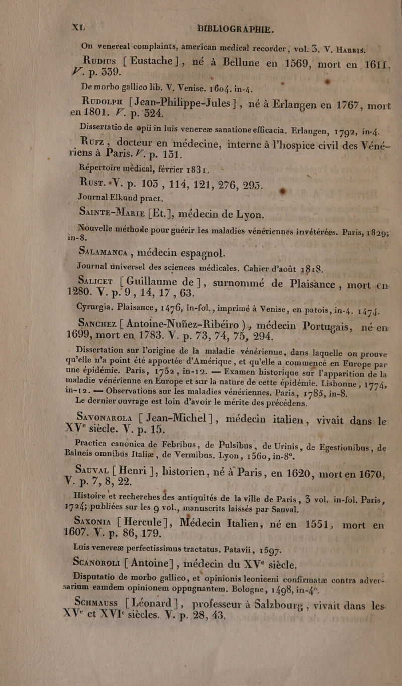 On venereal complaints, american medical recorder , vol. 3, V, Harris. Runius [ Eustache ], né à Bellune en 1569, mort en 1611, F7, p. 559. À à De morbo gallico lib. V. Venise. 1604. in-4. Ruporrx |Jean-Philippe-Jules }, né à Erlangen en 1767, mort en 1801. 7. p. 324. Dissertatio de opii in luis venereæ sanatione efficacia. Erlangen, 1702, in-4. Rurz, docteur en médecine, interne à l’hospice civil des Véné- riens à Paris. 7. p. 151. À Répertoire médical, février 1831. * Rusr.+V. p. 105, 114, 191, 276, 295. Journal Elkund pract. Sainte-Marie [Et.], médecin de Lyon. Nouvelle méthode pour guérir les maladies vénériennes invétérées. Paris, 1829; in-8. ; SALAMANCA , médecin espagnol. Journal üniversel des sciences médicales. Cahier d’août 1818. _ Sauicer [ Guillaume de ], surnommé de Plaisance , mort en 1280. V. p. 9, 14, 17 , 63. Cyrurgia. Plaisance, 1476, in-fol., imprimé à Venise, en patois, in-4. 1 47. SANCHEz | Antoine-Nuñez-Ribéiro }, médecin Portugais, néen 1699, mort en 1783. V. p. 73, 74, 75, 294. | Dissertation sur l’origine de la maladie vénérienue, dans laquelle on prouve qu’elle n’a point été apportée d'Amérique , et qu’elle a commencé en Europe par une épidémie. Paris, 1752, in-19. — Examen historique sur l'apparition de la maladie vénérienne en Europe et sur la nature de cétte épidémie. Lisbonne, 1774, in-12.— Observations sur les maladies vénériennes. Paris » 1795, in-8. Le dernier ouvrage est loin d’avoir le mérite des précédens. SAVONAROLA [ Jean-Michel ], médecin italien , Vivait dans- le XV° siècle. V. p. 15. Practica canonica de Febribus, de Pulsibus , de Urinis, de Egestionibus, de Balneis omnibus Italiæ , de Vermibus, Lyon, 1560 ,in-8°. SaUvAL | Henri ], historien, né à Paris, en 1620, mort en 1670, Y. p. 7, 8, 22. | Histoire et recherches des antiquités de la ville de Paris, 3 vol. in-fol, Paris, 1726; publiées sur les 9 vol., manuscrits laissés par Sauval. SaxonIA [ Hercule |, Médecin Italien, né en 1551, mort en 1607. V. p. 86, 179. Luis venereæ perfectissimus tractatus, Patavii » 1507. ScanoroLt | Antoine], médecin du XV° siècle. L n L LI L2 a+ Li Disputatio de morbo gallico, et opinionis leonieeni confirmatæ contra adver-. sarium eamdem opinionem oppugnantem. Bologne, 1408, in-4°. ScHmauss [Léonard], professeur à Salzbourg , vivait dans les XV' et XV: siècles. V. p. 28, 43.