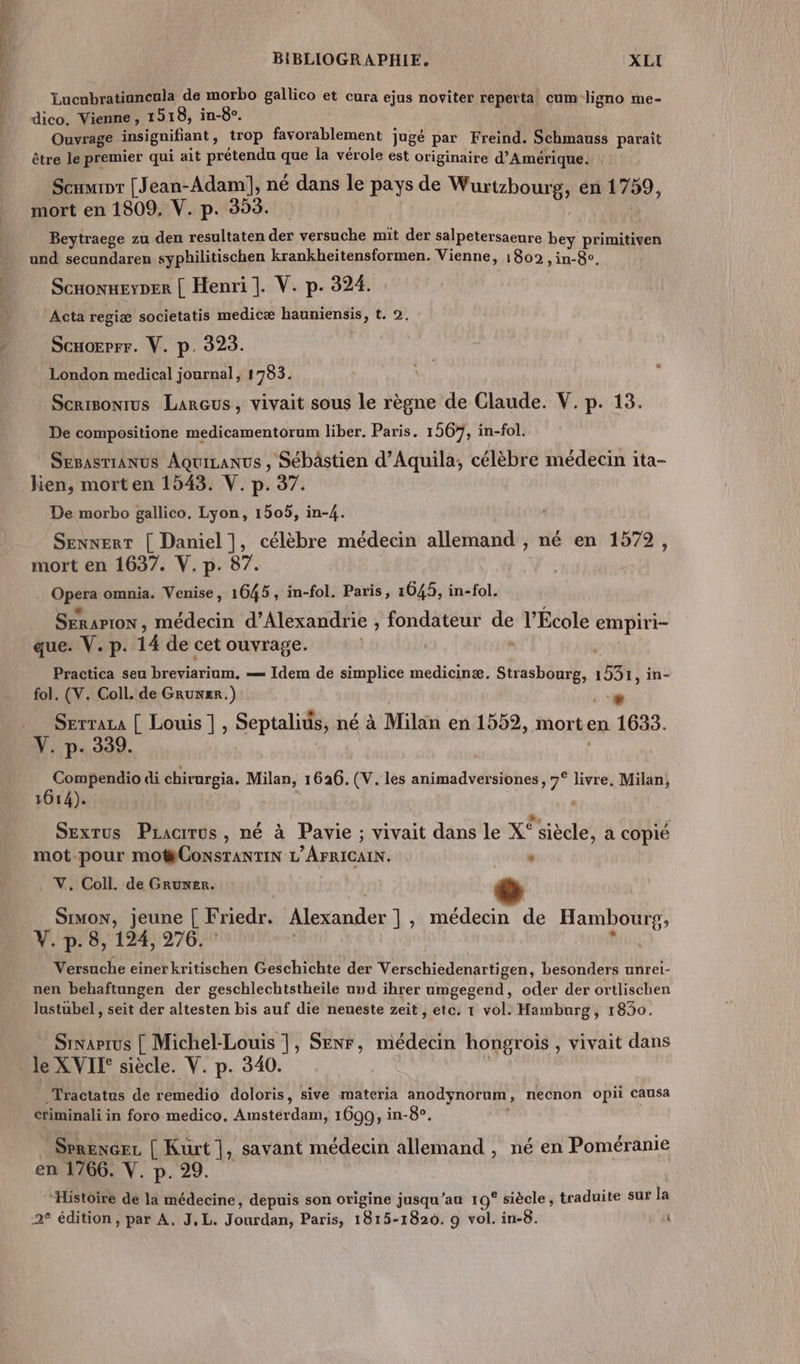 Cr ner BIBLIOGRAPHIE. XLI Lucnbratiancula de morbo gallico et cura ejus noviter reperta cum ligno me- Ouvrage insignifiant, trop favorablement jugé par Freind. Schmauss paraît être le premier qui ait prétendu que la vérole est originaire d'Amérique. Scumior [Jean-Adam!], né dans le pays de Wurtzhourg, en 1759, mort en 1809. V. p. 353. Beytraege zu den resultaten der versuche mit der salpetersaeure bey primitiven und secundaren syphilitischen krankheitensformen. Vienne, 1802 ,in-8e. Scronxerper | Henri]. V. p. 324. Acta regiæ societatis medicæ hauniensis, t. 2. Scxorprr. V. p. 323. London medical journal, 1783. Scrisonrus Larcus, vivait sous le règne de Claude. V. p. 13. De compesitione medicamentorum liber. Paris. 1567, in-fol. Sesasrranus Aquizanus , Sébâstien d’Aquila, célèbre médecin ita- kien, mort en 1543. V. p. 37. De morbo gallico. Lyon, 1505, in-4. SENNERT Êns , célèbre médecin allemand , né en 1572, mort en 1637. V. p. Open omnia. Venise, on in-fol. Paris, 1045, in-fol. SERAPTON , médecin d’Alexandrie , fondateur de l’École empiri- que. V.p. 14 de cet ouvrage. | Practica seu | SAT — Idem de simplice medicinæ. Strasbourg, à in- fol. (V. Coll. de GRUNER.) € Serraza [ Louis ] , Septalius, né à Milan en 1552, mort en 1633. AR di chirurgia. Rs 1626. (V. les animadversiones, 7° livre. Milan, 1614). SExTUSs Pracrrus , né à Pavie ; vivait dans le x° siècle, a copié mot-pour mO#CONSTANTIN L'AFRICAIN. ‘ V, Coll. de Gruwer. SIMON, jeune [ Friedr. Alexander ] , médecin de Hambourg, V. p. 8, 124, 276. | Versuche einerkritischen Geschichte der Vmhadhrtnes besonders unrei- nen behaftungen der geschlechtstheile und ihrer umgegend, oder der ortlischen lustubel, seit der altesten bis auf die neueste zeit , etc. t vol. Hamburg, 1830. Srnarrus | Michel- ed SENr, médecin hongrois , vivait dans le XVII° siècle. V. p. 340. _Tractatus de remedio doloris, sive materia anodynorum, necnon opii causa criminali in foro medico. Amatérdatos 1699, in-8e. SrRENGEL | Kurt |, savant médecin allemand , né en Poméranie en 1766. V. p. 29. “Histoire de la médecine, depuis son origine jusqu’au 19° siècle , traduite sur la 2° édition, par A. J.L. Jourdan, Paris, 1815-1820. 9 vol. in-8. ù