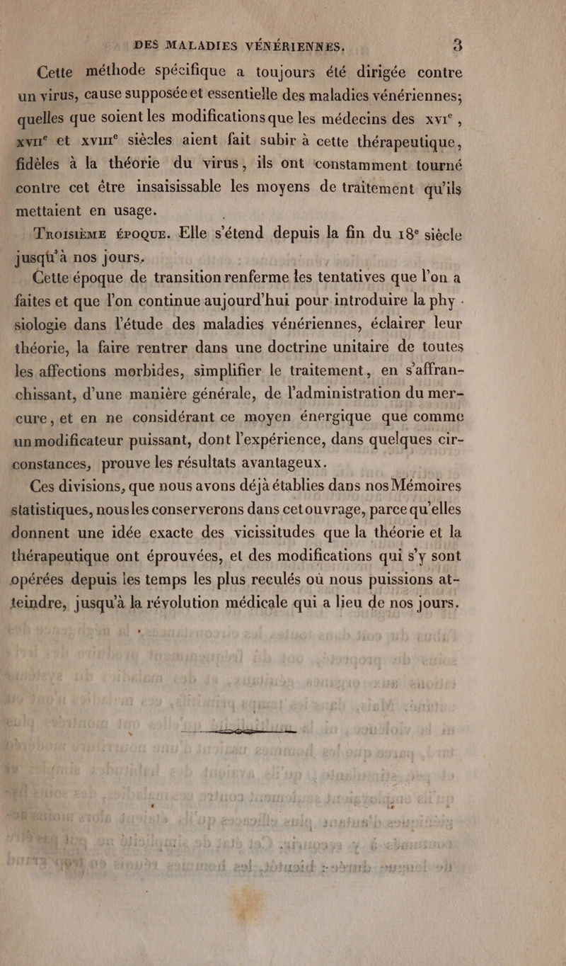 Cette méthode spécifique à toujours été dirigée contre un virus, cause supposécet essentielle des maladies vénériennes; quelles que soient les modificationsque les médecins des xvi°, xvri® et xvirr® siècles aient fait sabir à cette thérapeutique, fidèles à la théorie du virus, ils ont constamment tourné contre cet être insaisissable les moyens de traitement qu'ils mettaient en usage. | | Mroisème époque. Elle s'étend depuis la fin du 18° siècle jusqü'à nos jours. Cette époque de transition renferme les tentatives que l’on à faites et que l’on continue aujourd’hui pour introduire la phy . siologie dans l'étude des maladies vénériennes, éclairer leur théorie, la faire rentrer dans une doctrine unitaire de toutes les affections morbides, simplifier le traitement, en s’affran- chissant, d'une manière générale, de l'administration du mer- cure, et en ne considérant ce moyen énergique que comme unmodificateur puissant, dont l'expérience, dans quelques cir- constances, prouve les résultats avantageux. | Ces divisions, que nous avons déjà établies dans nos Mémoires statistiques, nousles conserverons dans cetouvrage, parce qu'elles donnent une idée exacte des vicissitudes que la théorie et la thérapeutique ont éprouvées, el des modifications qui s’y sont opérées depuis les temps les plus reculés où nous puissions at- teindre, jusquà la révolution médicale qui a lieu de nos jours.