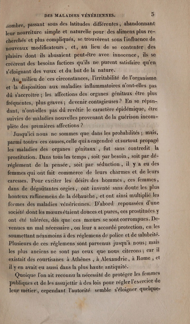 &amp; DES MALADIES VÉNÉRIENNES. 5 äombre, passant sous des latitudes différentes , abandonnant leur nourriture simple et naturelle pour des alimens plus re- cherchés et plus compliqués, se trouvèrent sous linfluence de nouveaux modificateurs, et, au lieu de se contenter des plaisirs dont ils abusaient peut-être avec innocence, ils se créèrent des besoins factices qu'ils ne purent satisfaire qu’en s'éloignant des vœux et du but de la nature. Au,rnilieu de ces circonstances, l'irritabilité de l'organisme et la disposition aux maladies inflammatoires n'ont-elles pas dû s’accroitre : les affections des organes génitaux étre plus fréquentes, plus graves; devenir contagieuses ? En se répan- dant, n’ont-elles pas dü revêtir le caractère épidémique, être suivies de maladies nouvelles provenant de la guérison incom- plète des premières affections Jusqu'ici nous ne sommes que dans les probabilités ; mails, parmi toutes ces causes, celle quiaengendré etsurtout propagé lesmaladies des organes génitaux , fut sans contredit la prostitution. Dans tous les temps , soit par besoin , soit par dé- réglement de la pensée, soit par séduction, il ÿ a eu des femmes qui ont fait commerce de leurs charmes et de leurs caresses. Pour exciter les désirs des hommes , ces femmes, dans de dégoütantes orgies, ont inventé sans doute les plus honteux raffinemeñs de la débauthe , et ont ainsi multiplié les formes des maladies vénériennes. D'abord repoussées d’une société dont les mœurs étaient douces et pures, ces prostituées y ont été tolérées, dès que ces mœurs se sont corrompues. De- venues un mal nécessaire , on leur a accordé protection, en les soumettant néanmoins à des réglemens de police et de salubrité. Plusieurs de ces réglemens sont parvenus jusqu'à nous; mais les plus anciens ne sont pas ceux que nous citerans ; Car il existait des courtisanes à Athènes , à Alexandrie, à Rome , et il y en avait eu aussi dans la plus haute antiquité. Quoique l’on ait reconnu la nécessité de protéger les femmes publiques et de les assujettir à des lois pour régler l'exercice de leur métier, cependant l'autorité. semble s'éloigner quelque-