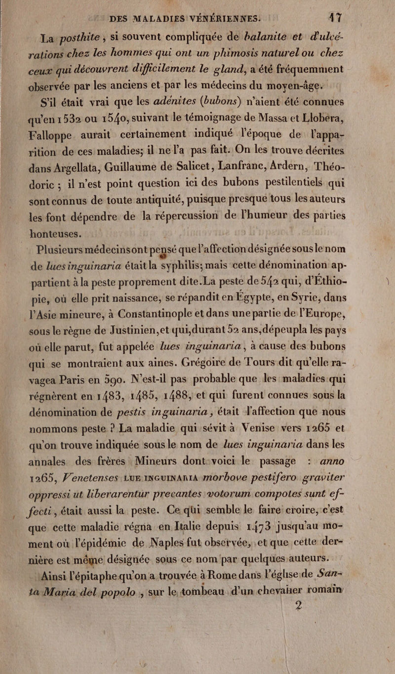 / La posthite ; si souvent compliquée de balanite et d'ulcé- rations chez les hommes qui ont un phimosis naturel ou bbez ceux qui découvrent difficilement le gland, a été fréquemment observée par les anciens et par les médecins du moven-âge. _ S'il était vrai que les adenites (bubons) n’aient été connues qu’en 1532 ou 1540, suivant le témoignage de Massa et Llobera, Falloppe. aurait certamement indiqué l'époque de l’'appa- rition de ces maladies; il ne l’a pas fait. On les trouve décrites dans Argellata, Guillaume de Salicet, Lanfranc, Ardern, Théo- doric ; il n’est point question ici des bubons pestilentiels qui sont connus de toute antiquité, puisque presque tous les auteurs les font dépendre de la répereussion de l'humeur des parties Plusieurs médecinsont pensé que l'affection désignée souslenom de lues inguinaria élaïtla syphilis; mais cette dénomination ap- partient à la peste proprement dite. La peste de 542 qui, d’Éthio- pie, où elle prit naissance, se répandit en Égypte, en Syrie, dans sous le règne de Justinien,et qui,durant 52 ans,dépeupla les pays où-elle parut, fut appelée lues inguinaria , à cause des bubons qui se montraient aux aines. Grégoire de Tours dit qu’elle ra- vagea Paris en 590. N’est-il pas probable que les maladies qui régnèrent en 1483, 1485, 1488, et qui furent connues sous la dénomination de pestis inguinaria ; était l'affection que nous nommons peste ? La maladie qui sévit à Venise vers 1265 et qu'on trouve indiquée sous le nom de lues inguinaria dans les annales des frères Mineurs dont:voici le passage : anno 1265, Venetenses LUE INGuINAnIA morbove pestifero graviter oppressi ut liberarentur precantes votorum compotes sunt ef- fecti, était aussi la peste. Ce qui semble le faire croire, c'est que cette maladie régna en Italie depuis 173 jusqu'au mo- ment où l'épidémie de Naples fat observée, et que cette der- nière est même désignée sous ce nom par quelques auteurs. Ainsi l'épitaphequ'on a trouvée à Rome dans l’éghseide Sar- 1a Maria. del .popolo ;, sur le. tombeau. d'un chevaher romain hs.