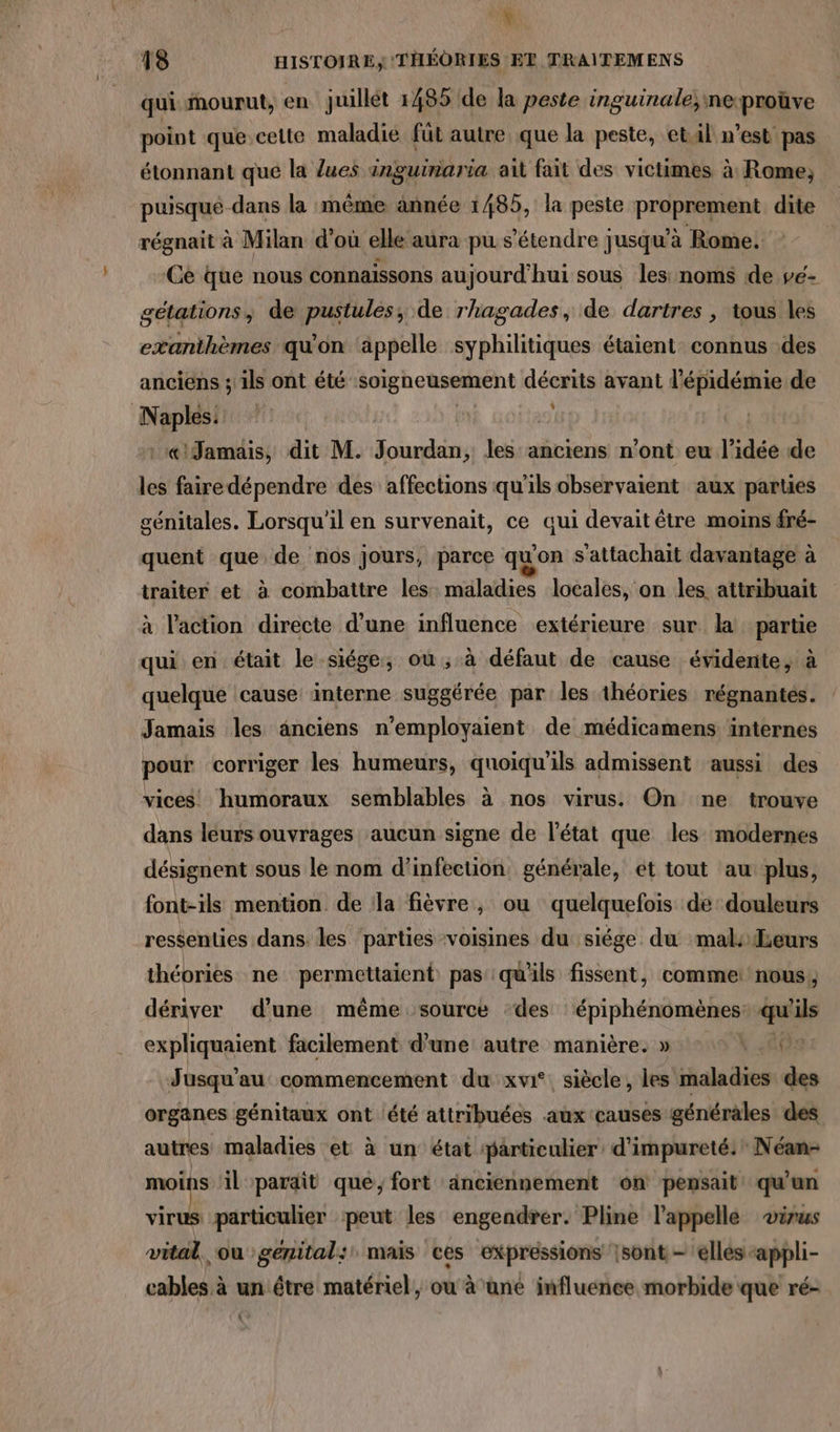 : NV 18 HISTOIRE, ‘THÉÔORIES ET TRAITEMENS qui mourut, en juillét 1485 de la peste inguinale; neproüve point que cette maladie füt autre que la peste, etil n’est pas étonnant que la lues anguinaria ait fait des victimes à Rome; puisqué dans la même àännée 1485, la peste proprement dite régnait à Milan d’où elle aura pu s'étendre jusqu'à Rome. Ce que nous connaissons aujourd'hui sous les: noms de vé- gétations, de pustules, de rhagades, de dartres , tous les exanthèmes qu'on appelle syphilitiques étaient connus des anciens ; ils ont été soigneusement décrits avant l'épidémie de Naples: :‘« Jamais, dit M. RE les anciens n'ont eu l’idée de les faire dépendre des affections qu'ils observaient aux parties génitales. Lorsqu'il en survenait, ce qui devait être moins fré- quent que de nos jours, parce qu'on s'attachait davantage à traiter et à combattre les maladies locales, on les attribuait à l’action directe d’une influence extérieure sur la partie qui en était le siége; où, à défaut de cause évidente, à quelque cause interne suggérée par les théories régnantés. Jamais les anciens n’employaient de médicamens internes pour corriger les humeurs, quoiqu'ils admissent aussi des vices. humoraux semblables à nos virus. On ne trouve dans leurs ouvrages aucun signe de l’état que les modernes désignent sous le nom d’infection. générale, ét tout au plus, font-ils mention de la fièvre, ou quelquefois dé douleurs ressenties dans les parties voisines du siége du mal: {Leurs théories ne permettaient pas qu'ils fissent, comme: nous, dériver d’une même source ‘des épiphénomènes: qu ils expliquaient facilement d’une autre manière. » EUX Jusqu'au: commencement du xvi°. siècle, les maladies des organes génitaux ont ‘été attribuées aux causes générales des autres maladies et à un état particulier d'impureté:? Néan- moins il parait que; fort anciennement on pensait: qu'un virus particulier peut les engendrer. Pline l'appelle virus vital. ou genital: mais ces expressions |sont - elles -appli- cables à un être matériel, ou à ane influence morbide que ré-