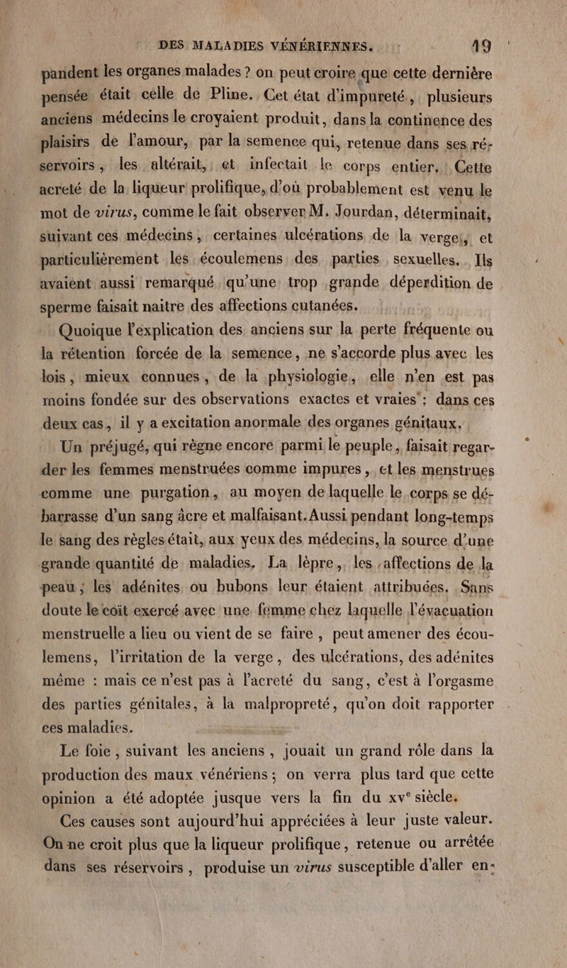 pandent les organes malades ? on peut croire que cette dernière pensée était celle de Pline. Cet état d’impureté , plusieurs anciens médecins le croyaient produit dans la continence des plaisirs de l'amour, par la semence qui, retenue dans ses ré- servoirs, les altérait, et infectait le corps entier, Cette acreté de la liqueur! prolifique, d’où probablement est venu le mot de virus, comme le fait observer M. Jourdan, déterminait, suivant ces médecins, certaines ulcérations de la vergel, et particulièrement les écoulemens des parties , sexuelles. . Ils avaiént aussi remarqué qu'une trop grande déperdition de sperme faisait naître des affections cutanées. Quoique l'explication des anciens sur la perte fréquente ou la rétention forcée de la semence, ne s'accorde plus avec les lois, mieux connues, de la physiologie, elle n'en est pas moins fondée sur des observations exactes et vraies: dans ces deux cas, il y a excitation anormale des organes génitaux. Un préjugé, qui règne encore parmi le peuple, faisait regar- der les femmes menstruées comme impures , et les menstrues comme une purgation, au moyen de laquelle le corps se dé- barrasse d’un sang âcre et malfaisant. Aussi pendant long-temps le sang des règles était, aux yeux des médecins, la source d’une grande quantité de maladies, La lèpre,. les affections de la peau ; les adénites ou bubons leur étaient attribuées. Sans doute le coït exercé avec une femme chez laquelle l'évacuation menstruelle a lieu ou vient de se faire, peut amener des écou- lemens, l’irritation de la verge, des ulcérations, des adénites même : mais cenest pas à l’acreté du sang, c'est à l'orgasme des parties génitales, à la malpropreté, qu'on doit rapporter ces maladies. Le foie , suivant les anciens , jouait un grand rôle dans la production des maux vénériens ; on verra plus tard que cette opinion à été adoptée jusque vers la fin du xv° siècle. Ces causes sont aujourd’hui appréciées à leur juste valeur. On ne croit plus que la liqueur prolifique, retenue ou arrêtée dans ses réservoirs, produise un virus susceptible d'aller en: