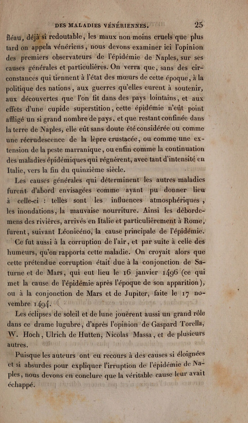 fléau, as si redoutable, les’ maux non moins cruels que plus tard on appela vénériens , nous devons examinér ici l'opinion des premiérs observateurs ‘de l'épidémie de Naples, sur sès causes générales et particulières. On verra que, sans des cir- constances qui tiennent à l'état des mœurs de cette époque, à la politique des nations, aux guerres qu'elles eurent à soutenir, aux découvertes que l’on fit dans des pays lointains, et aux effets d'une cupide superstition, cette épidémie n’eût point affligé un si grand nombre de pays, et que restant confinée dans la terre de Naples, elle eût sans doute été considérée ou comme une récrudescence de la lèpre crustacée, où comme une ex- tension de la peste marranique, ou enfin comme la continuation des maladies épidémiques qui régnèrent, avec tant d'intensité en Italie, vers la fin du quinzième siècle. Les causés générales qui déterminent'les autrés maladies furent d'abord envisagées ‘comme ‘ayant pu donner lieu à “celle-ci : telles sont les influences atmosphériques , les inondations, la mauvaise nourriture. Ainsi les déborde- mens des rivières, arrivés en Italie et particulièrement à Rome, furent , suivant Léonicéno, la cause principale de l'épidémie. Ce fut aussi à la corruption de l'air, et par suite à celle des humeurs, qu on rapporta cette maladie. On croyait alors que cette prétendue corruption était due à la conjonction de: Sa- turne et de Mars, qui eut lieu le 16 janvier 1496 (ce qui met la cause de l'épidémie après l'époque de son apparition), ou à Ja sas de Mars et de Jupiter, faite le 17 no- vembre 1494. | Les éclipses dé soleil ét de lune jouèrent aussi un grand rôle dans ce drame lugubre, d’après l'opinion de Gaspard Torella, W. Hoch, Ulrich de Hutten, Nicolas Massa , et de plusieurs autres. Puisque les auteurs ‘ont eu recours à des causes si éloignées et si absurdes pour expliquer lirruption de l'épidémie de Na- ples, nous devons en conclure que la véritable cause leur avait échappé.